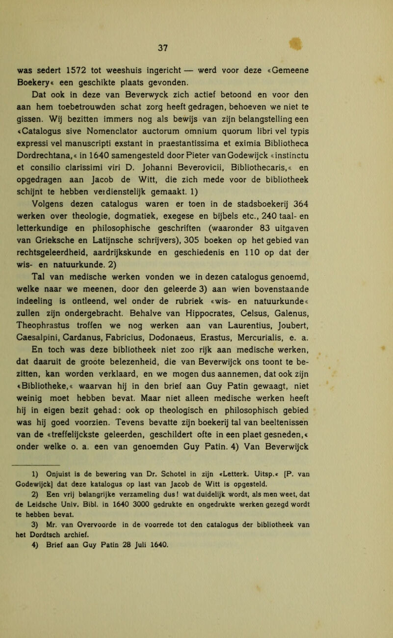 was sedert 1572 tot weeshuis ingericht — werd voor deze «Gemeene Boekery« een geschikte plaats gevonden. Dat ook in deze van Beverwyck zich actief betoond en voor den aan hem toebetrouwden schat zorg heeft gedragen, behoeven we niet te gissen. Wij bezitten immers nog als bewijs van zijn belangstelling een «Catalogus sive Nomenclator auctorum omnium quorum libri vel typis expressi vel manuscripti exstant in praestantissima et eximia Bibliotheca Dordrechtana,« in 1640 samengesteld door Pieter vanGodewijck «instinctu et consilio clarissimi viri D. Johanni Beverovicii, Bibliothecaris,« en opgedragen aan Jacob de Witt, die zich mede voor de bibliotheek schijnt te hebben vei dienstelijk gemaakt. 1) Volgens dezen catalogus waren er toen in de stadsboekerij 364 werken over theologie, dogmatiek, exegese en bijbels etc., 240 taal- en letterkundige en philosophische geschriften (waaronder 83 uitgaven van Grieksche en Latijnsche schrijvers), 305 boeken op het gebied van rechtsgeleerdheid, aardrijkskunde en geschiedenis en 110 op dat der wis- en natuurkunde. 2) Tal van medische werken vonden we in dezen catalogus genoemd, welke naar we meenen, door den geleerde 3) aan wien bovenstaande indeeling is ontleend, wel onder de rubriek «wis- en natuurkunde« zullen zijn ondergebracht. Behalve van Hippocrates, Celsus, Galenus, Theophrastus troffen we nog werken aan van Laurentius, Joubert, Caesalpini, Cardanus, Fabricius, Dodonaeus, Erastus, Mercurialis, e. a. En toch was deze bibliotheek niet zoo rijk aan medische werken, dat daaruit de groote belezenheid, die van Beverwijck ons toont te be- zitten, kan worden verklaard, en we mogen dus aannemen, dat ook zijn «Bibliotheke,« waarvan hij in den brief aan Guy Patin gewaagt, niet weinig moet hebben bevat. Maar niet alleen medische werken heeft hij in eigen bezit gehad: ook op theologisch en philosophisch gebied was hij goed voorzien. Tevens bevatte zijn boekerij tal van beeltenissen van de «treffelijckste geleerden, geschildert ofte in een plaet gesneden,« onder welke o. a. een van genoemden Guy Patin. 4) Van Beverwijck 1) Onjuist is de bewering van Dr. Schotel in zijn «Lettert. Uitsp.« [P. van Godewijck] dat deze katalogus op last van Jacob de Witt is opgesteld. 2) Een vrij belangrijke verzameling dus! wat duidelijk wordt, als men weet, dat de Leidsche Univ. Bibl. in 1640 3000 gedrukte en ongedrukte werken gezegd wordt te hebben bevat. 3) Mr. van Overvoorde in de voorrede tot den catalogus der bibliotheek van het Dordtsch archief. 4) Brief aan Guy Patin 28 Juli 1640.