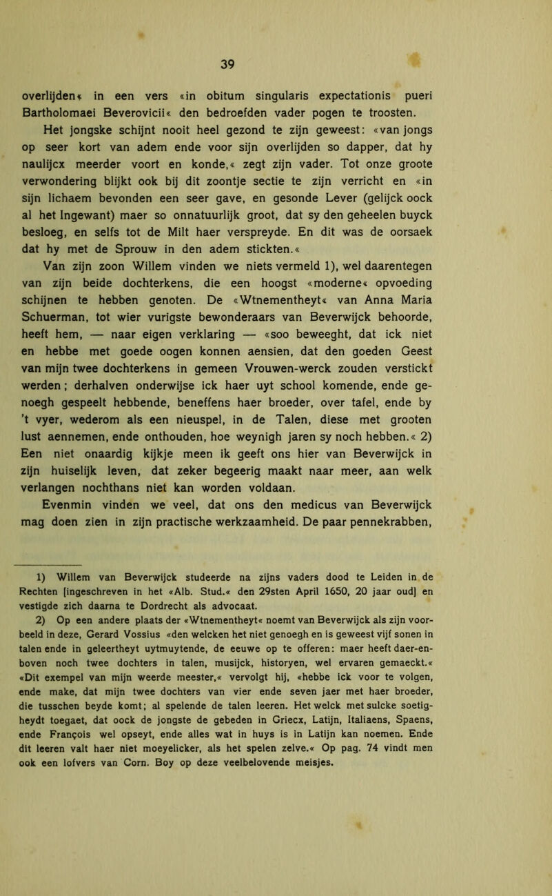 overlijden« in een vers «in obitum singularis expectationis pueri Bartholomaei Beverovicii« den bedroefden vader pogen te troosten. Het jongske schijnt nooit heel gezond te zijn geweest: «van jongs op seer kort van adem ende voor sijn overlijden so dapper, dat hy naulijcx meerder voort en konde,« zegt zijn vader. Tot onze groote verwondering blijkt ook bij dit zoontje sectie te zijn verricht en «in sijn lichaem bevonden een seer gave, en gesonde Lever (gelijck oock al het Ingewant) maer so onnatuurlijk groot, dat sy den geheelen buyck besloeg, en selfs tot de Milt haer verspreyde. En dit was de oorsaek dat hy met de Sprouw in den adem stickten.« Van zijn zoon Willem vinden we niets vermeld 1), wel daarentegen van zijn beide dochterkens, die een hoogst «moderne« opvoeding schijnen te hebben genoten. De «Wtnementheyt« van Anna Maria Schuerman, tot wier vurigste bewonderaars van Beverwijck behoorde, heeft hem, — naar eigen verklaring — «soo beweeght, dat ick niet en hebbe met goede oogen können aensien, dat den goeden Geest van mijn twee dochterkens in gemeen Vrouwen-werck zouden verstickt werden; derhalven onderwijse ick haer uyt school komende, ende ge- noegh gespeelt hebbende, beneffens haer broeder, over tafel, ende by ’t vyer, wederom als een nieuspel, in de Talen, diese met grooten lust aennemen, ende onthouden, hoe weynigh jaren sy noch hebben.« 2) Een niet onaardig kijkje meen ik geeft ons hier van Beverwijck in zijn huiselijk leven, dat zeker begeerig maakt naar meer, aan welk verlangen nochthans niet kan worden voldaan. Evenmin vinden we veel, dat ons den medicus van Beverwijck mag doen zien in zijn practische werkzaamheid. De paar pennekrabben, 1) Willem van Beverwijck studeerde na zijns vaders dood te Leiden in de Rechten [ingeschreven in het «Alb. Stud.« den 29sten April 1650, 20 jaar oud] en vestigde zich daarna te Dordrecht als advocaat. 2) Op een andere plaats der «Wtnementheyt« noemt van Beverwijck als zijn voor- beeld in deze, Gérard Vossius «den welcken het niet genoegh en is geweest vijf sonen in talen ende in geleertheyt uytmuytende, de eeuwe op te offeren: maer heeft daer-en- boven noch twee dochters in talen, musijck, historyen, wel ervaren gemaeckt.« «Dit exempel van mijn weerde meester,« vervolgt hij, «hebbe ick voor te volgen, ende make, dat mijn twee dochters van vier ende seven jaer met haer broeder, die tusschen beyde komt; al spelende de talen leeren. Hetwelck metsulcke soetig- heydt toegaet, dat oock de jongste de gebeden in Griecx, Latijn, Italiaens, Spaens, ende Frangois wel opseyt, ende alles wat in huys is in Latijn kan noemen. Ende dit leeren valt haer niet moeyelicker, als het spelen zelve.« Op pag. 74 vindt men ook een lofvers van Corn. Boy op deze veelbelovende meisjes.