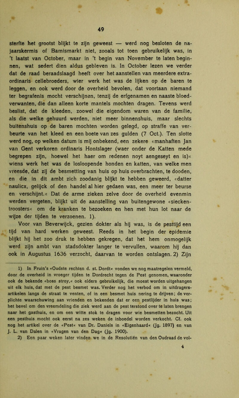 sterfte het grootst blijkt te zijn geweest — werd nog besloten de na- jaarskermis of Bamismarkt niet, zooals tot toen gebruikelijk was, in ’t laatst van October, maar in ’t begin van November te laten begin- nen, wat sedert dien aldus gebleven is. In October lezen we verder dat de raad beraadslaagd heeft over het aanstellen van meerdere extra- ordinaris cellebroeders, wier werk het was de lijken op de baren te leggen, en ook werd door de overheid bevolen, dat voortaan niemand ter begrafenis mocht verschijnen, tenzij de erfgenamen en naaste bloed- verwanten, die dan alleen korte mantels mochten dragen. Tevens werd beslist, dat de kleeden, zoowel die eigendom waren van de familie, als die welke gehuurd werden, niet meer binnenshuis, maar slechts buitenshuis op de baren mochten worden gelegd, op straffe van ver- beurte van het kleed en een boete van zes gulden (7 Oct.). Ten slotte werd nog, op welken datum is mij onbekend, een zekere «manhaften Jan van Gent verkoren ordinaris Hontslager (waer onder de Katten mede begrepen zijn, hoewel het haer om redenen noyt aengeseyt en is)« wiens werk het was de losloopende honden en katten, van welke men vreesde, dat zij de besmetting van huis op huis overbrachten, te dooden, en die in dit ambt zich zoodanig blijkt te hebben geweerd, «datter naulicx, gelijck of den handel al hier gedaen was, een meer ter beurse en verschijnt.« Dat de arme zieken zelve door de overheid evenmin werden vergeten, blijkt uit de aanstelling van buitengewone «siecken- troosters« om de kranken te bezoeken en hen met hun lot naar de wijze der tijden te verzoenen. 1). Voor van Beverwijck, gezien dokter als hij was, is de pesttijd een tijd van hard werken geweest. Reeds in het begin der epidemie blijkt hij het zoo druk te hebben gekregen, dat het hem onmogelijk werd zijn ambt van stadsdokter langer te vervullen, waarom hij dan ook in Augustus 1636 verzocht, daarvan te worden ontslagen. 2) Zijn 1) In Fruin’s «Oudste rechten d. st. Dordt« vonden we nog maatregelen vermeld, door de overheid in vroeger tijden te Dordrecht tegen de Pest genomen, waaronder ook de bekende «boss stroy,« ook elders gebruikelijk, die moest worden uitgehangen uit elk huis, dat met de pest besmet was. Verder nog het verbod om in uitdragers- artikelen langs de straat te venten, of in een besmet huis nering te drijven; de ver- plichte waarschuwing aan vrienden en bekenden dat er een pestlijder in huis was; het bevel om den vreemdeling die ziek werd aan de pest terstond over te laten brengen naar het gasthuis, en om een witte stok te dragen voor wie besmetten bezocht. Uit een pesthuis mocht ook eerst na zes weken de inboedel worden verkocht. Cf. ook nog het artikel over de «Pest« van Dr. Daniels in «Eigenhaard« (Jg. 1897) en van J. L. van Dalen in «Vragen van den Dag« (Jg. 1900). 2) Een paar weken later vinden we in de Resolutiën van den Oudraad de vol- 4