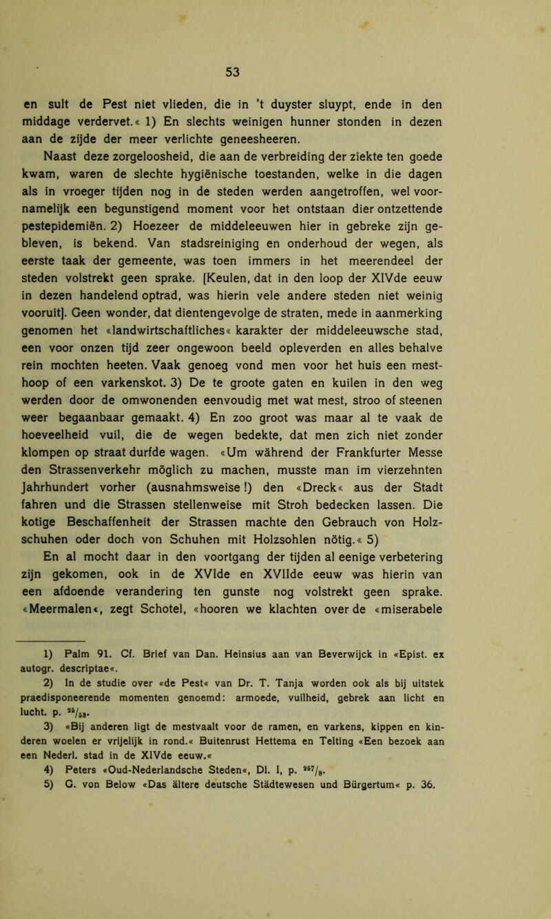 en sult de Pest niet vlieden, die in ’t duyster sluypt, ende in den middage verdervet.« 1) En slechts weinigen hunner stonden in dezen aan de zijde der meer verlichte geneesheeren. Naast deze zorgeloosheid, die aan de verbreiding der ziekte ten goede kwam, waren de slechte hygiënische toestanden, welke in die dagen als in vroeger tijden nog in de steden werden aangetroffen, wel voor- namelijk een begunstigend moment voor het ontstaan dier ontzettende pestepidemiën. 2) Hoezeer de middeleeuwen hier in gebreke zijn ge- bleven, is bekend. Van stadsreiniging en onderhoud der wegen, als eerste taak der gemeente, was toen immers in het meerendeel der steden volstrekt geen sprake. [Keulen, dat in den loop der XlVde eeuw in dezen handelend optrad, was hierin vele andere steden niet weinig vooruit]. Geen wonder, dat dientengevolge de straten, mede in aanmerking genomen het «landwirtschaftliches« karakter der middeleeuwsche stad, een voor onzen tijd zeer ongewoon beeld opleverden en alles behalve rein mochten heeten. Vaak genoeg vond men voor het huis een mest- hoop of een varkenskot. 3) De te groote gaten en kuilen in den weg werden door de omwonenden eenvoudig met wat mest, stroo of steenen weer begaanbaar gemaakt. 4) En zoo groot was maar al te vaak de hoeveelheid vuil, die de wegen bedekte, dat men zich niet zonder klompen op straat durfde wagen. «Um während der Frankfurter Messe den Strassenverkehr möglich zu machen, musste man im vierzehnten Jahrhundert vorher (ausnahmsweise!) den «Dreck« aus der Stadt fahren und die Strassen stellenweise mit Stroh bedecken lassen. Die kotige Beschaffenheit der Strassen machte den Gebrauch von Holz- schuhen oder doch von Schuhen mit Holzsohlen nötig.« 5) En al mocht daar in den voortgang der tijden al eenige verbetering zijn gekomen, ook in de XVIde en XVIIde eeuw was hierin van een afdoende verandering ten gunste nog volstrekt geen sprake. «Meermalen«, zegt Schotel, «hooren we klachten over de «miserabele 1) Palm 91. Cf. Brief van Dan. Heinsius aan van Beverwijck in «Epist. ex autogr. descriptae«. 2) In de studie over «de Pest« van Dr. T. Tanja worden ook als bij uitstek praedisponeerende momenten genoemd: armoede, vuilheid, gebrek aan licht en lucht. p. «/w 3) «Bij anderen ligt de mestvaalt voor de ramen, en varkens, kippen en kin- deren woelen er vrijelijk in rond.« Buitenrust Hettema en Telting «Een bezoek aan een Nederl. stad in de XlVde eeuw.« 4) Peters «Oud-Nederlandsche Steden«, Dl. I, p. ï67/8. 5) G. von Below «Das ältere deutsche Städtewesen und Bürgertum« p. 36.