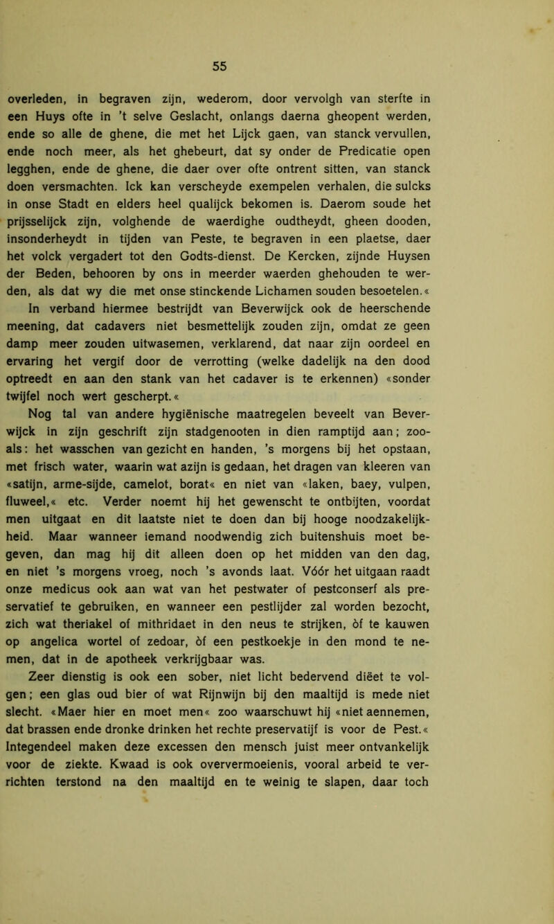 overleden, in begraven zijn, wederom, door vervolgh van sterfte in een Huys ofte in ’t selve Geslacht, onlangs daerna gheopent werden, ende so alle de ghene, die met het Lijck gaen, van stanck vervullen, ende noch meer, als het ghebeurt, dat sy onder de Predicatie open legghen, ende de ghene, die daer over ofte ontrent Sitten, van stanck doen versmachten. Ick kan verscheyde exempelen verhalen, die sulcks in onse Stadt en elders heel qualijck bekomen is. Daerom soude het prijsselijck zijn, volghende de waerdighe oudtheydt, gheen dooden, insonderheydt in tijden van Peste, te begraven in een plaetse, daer het volck vergadert tot den Godts-dienst. De Kercken, zijnde Huysen der Beden, behooren by ons in meerder waerden ghehouden te wer- den, als dat wy die met onse stinckende Lichamen souden besoetelen.« In verband hiermee bestrijdt van Beverwijck ook de heerschende meening, dat cadavers niet besmettelijk zouden zijn, omdat ze geen damp meer zouden uitwasemen, verklarend, dat naar zijn oordeel en ervaring het vergif door de verrotting (welke dadelijk na den dood optreedt en aan den stank van het cadaver is te erkennen) «sonder twijfel noch wert gescherpt.« Nog tal van andere hygiënische maatregelen beveelt van Bever- wijck in zijn geschrift zijn stadgenooten in dien ramptijd aan; zoo- als: het wasschen van gezicht en handen, ’s morgens bij het opstaan, met frisch water, waarin wat azijn is gedaan, het dragen van kleeren van «satijn, arme-sijde, camelot, borat« en niet van «laken, baey, vulpen, fluweel,« etc. Verder noemt hij het gewenscht te ontbijten, voordat men uitgaat en dit laatste niet te doen dan bij hooge noodzakelijk- heid. Maar wanneer iemand noodwendig zich buitenshuis moet be- geven, dan mag hij dit alleen doen op het midden van den dag, en niet ’s morgens vroeg, noch ’s avonds laat. Vóór het uitgaan raadt onze medicus ook aan wat van het pestwater of pestconserf als pre- servatief te gebruiken, en wanneer een pestlijder zal worden bezocht, zich wat theriakel of mithridaet in den neus te strijken, óf te kauwen op angelica wortel of zedoar, óf een pestkoekje in den mond te ne- men, dat in de apotheek verkrijgbaar was. Zeer dienstig is ook een sober, niet licht bedervend diëet te vol- gen ; een glas oud bier of wat Rijnwijn bij den maaltijd is mede niet slecht. «Maer hier en moet men« zoo waarschuwt hij «niet aennemen, dat brassen ende dronke drinken het rechte preservatijf is voor de Pest.« Integendeel maken deze excessen den mensch juist meer ontvankelijk voor de ziekte. Kwaad is ook oververmoeienis, vooral arbeid te ver- richten terstond na den maaltijd en te weinig te slapen, daar toch