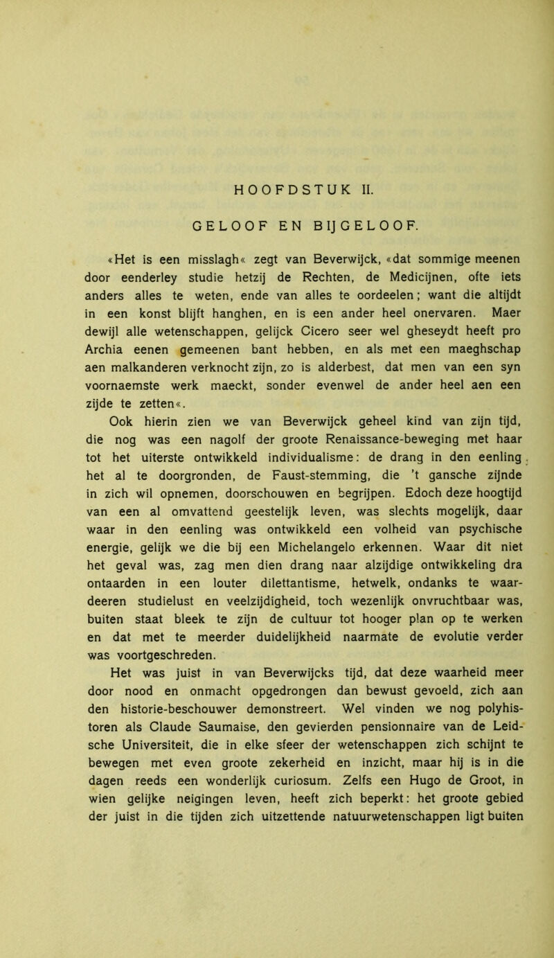 HOOFDSTUK II. GELOOF EN B IJ GELOOF. «Het is een misslagh« zegt van Beverwijck, «dat sommige meenen door eenderley studie hetzij de Rechten, de Medicijnen, ofte iets anders alles te weten, ende van alles te oordeelen; want die altijdt in een konst blijft hanghen, en is een ander heel onervaren. Maer dewijl alle wetenschappen, gelijck Cicero seer wel gheseydt heeft pro Archia eenen gemeenen bant hebben, en als met een maeghschap aen malkanderen verknocht zijn, zo is alderbest, dat men van een syn voornaemste werk maeckt, sonder evenwel de ander heel aen een zijde te zetten«. Ook hierin zien we van Beverwijck geheel kind van zijn tijd, die nog was een nagolf der groote Renaissance-beweging met haar tot het uiterste ontwikkeld individualisme: de drang in den eenling het al te doorgronden, de Faust-stemming, die ’t gansche zijnde in zich wil opnemen, doorschouwen en begrijpen. Edoch deze hoogtijd van een al omvattend geestelijk leven, was slechts mogelijk, daar waar in den eenling was ontwikkeld een volheid van psychische energie, gelijk we die bij een Michelangelo erkennen. Waar dit niet het geval was, zag men dien drang naar alzijdige ontwikkeling dra ontaarden in een louter dilettantisme, hetwelk, ondanks te waar- deeren studielust en veelzijdigheid, toch wezenlijk onvruchtbaar was, buiten staat bleek te zijn de cultuur tot hooger plan op te werken en dat met te meerder duidelijkheid naarmate de evolutie verder was voortgeschreden. Het was juist in van Beverwijcks tijd, dat deze waarheid meer door nood en onmacht opgedrongen dan bewust gevoeld, zich aan den historie-beschouwer demonstreert. Wel vinden we nog Polyhis- toren als Claude Saumaise, den gevierden pensionnaire van de Leid- sche Universiteit, die in elke sfeer der wetenschappen zich schijnt te bewegen met even groote zekerheid en inzicht, maar hij is in die dagen reeds een wonderlijk curiosum. Zelfs een Hugo de Groot, in wien gelijke neigingen leven, heeft zich beperkt: het groote gebied der juist in die tijden zich uitzettende natuurwetenschappen ligt buiten