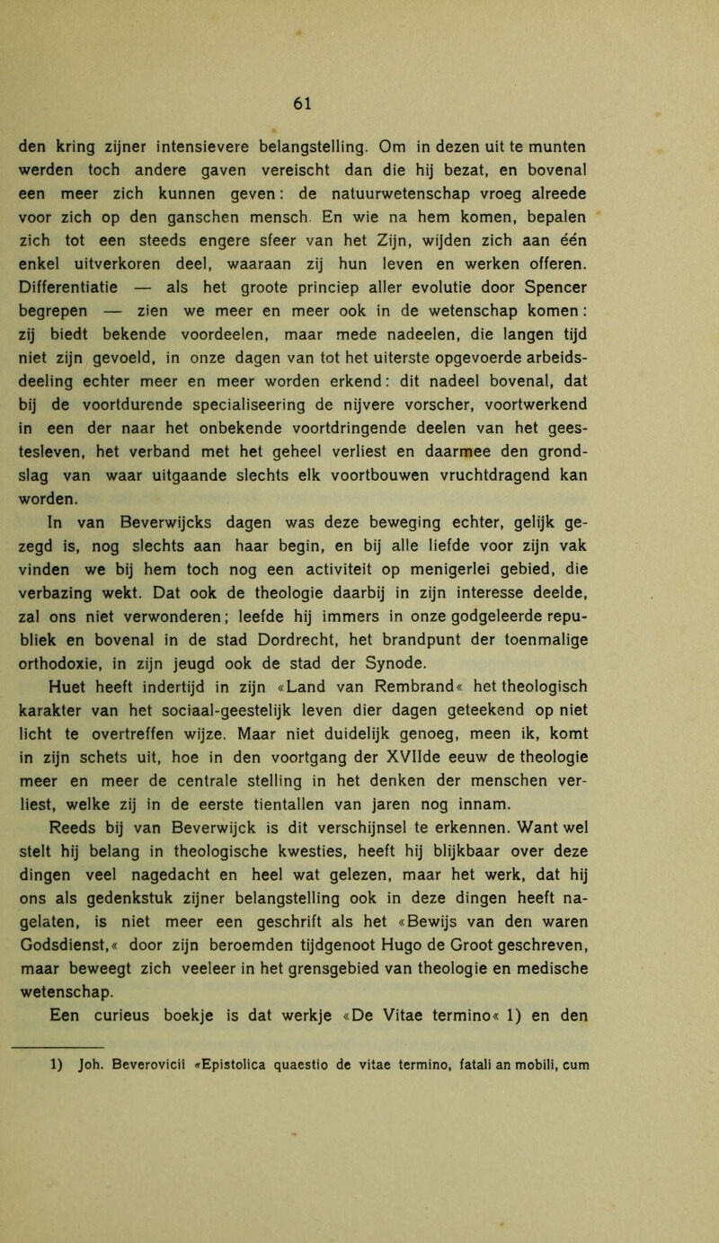 den kring zijner intensievere belangstelling. Om in dezen uit te munten werden toch andere gaven vereischt dan die hij bezat, en bovenal een meer zich kunnen geven: de natuurwetenschap vroeg alreede voor zich op den ganschen mensch. En wie na hem komen, bepalen zich tot een steeds engere sfeer van het Zijn, wijden zich aan één enkel uitverkoren deel, waaraan zij hun leven en werken offeren. Differentiatie — als het groote princiep aller evolutie door Spencer begrepen — zien we meer en meer ook in de wetenschap komen: zij biedt bekende voordeelen, maar mede nadeelen, die langen tijd niet zijn gevoeld, in onze dagen van tot het uiterste opgevoerde arbeids- deling echter meer en meer worden erkend: dit nadeel bovenal, dat bij de voortdurende specialiseering de nijvere vorscher, voortwerkend in een der naar het onbekende voortdringende deelen van het gees- tesleven, het verband met het geheel verliest en daarmee den grond- slag van waar uitgaande slechts elk voortbouwen vruchtdragend kan worden. In van Beverwijcks dagen was deze beweging echter, gelijk ge- zegd is, nog slechts aan haar begin, en bij alle liefde voor zijn vak vinden we bij hem toch nog een activiteit op menigerlei gebied, die verbazing wekt. Dat ook de theologie daarbij in zijn interesse deelde, zal ons niet verwonderen; leefde hij immers in onze godgeleerde repu- bliek en bovenal in de stad Dordrecht, het brandpunt der toenmalige orthodoxie, in zijn jeugd ook de stad der Synode. Huet heeft indertijd in zijn «Land van Rembrand« het theologisch karakter van het sociaal-geestelijk leven dier dagen geteekend op niet licht te overtreffen wijze. Maar niet duidelijk genoeg, meen ik, komt in zijn schets uit, hoe in den voortgang der XVIIde eeuw de theologie meer en meer de centrale stelling in het denken der menschen ver- liest, welke zij in de eerste tientallen van jaren nog innam. Reeds bij van Beverwijck is dit verschijnsel te erkennen. Want wel stelt hij belang in theologische kwesties, heeft hij blijkbaar over deze dingen veel nagedacht en heel wat gelezen, maar het werk, dat hij ons als gedenkstuk zijner belangstelling ook in deze dingen heeft na- gelaten, is niet meer een geschrift als het «Bewijs van den waren Godsdienst,« door zijn beroemden tijdgenoot Hugo de Groot geschreven, maar beweegt zich veeleer in het grensgebied van theologie en medische wetenschap. Een curieus boekje is dat werkje «De Vitae termino« 1) en den 1) Joh. Beverovicii «Epistolica quaestio de vitae termino, fatali an mobili, cum