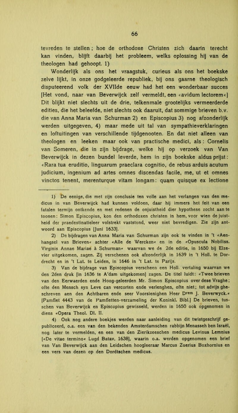 tevreden te stellen; hoe de orthodoxe Christen zich daarin terecht kan vinden, blijft daarbij het probleem, welks oplossing hij van de theologen had gehoopt. 1) Wonderlijk als ons het vraagstuk, curieus als ons het boekske zelve lijkt, in onze godgeleerde republiek, bij ons gaarne theologisch disputeerend volk der XVIIde eeuw had het een wonderbaar succes [Het vond, naar van Beverwijck zelf vermeldt, een «avidum lectorem«) Dit blijkt niet slechts uit de drie, telkenmale grootelijks vermeerderde edities, die het beleefde, niet slechts ook daaruit, dat sommige brieven b.v. die van Anna Maria van Schurman 2) en Episcopius 3) nog afzonderlijk werden uitgegeven, 4) maar mede uit tal van sympathieverklaringen en loftuitingen van verschillende tijdgenooten. En dat niet alleen van theologen en leeken maar ook van practische medici, als : Cornelis van Someren, die in zijn bijdrage, welke hij op verzoek van Van Beverwijck in dezen bundel leverde, hem in zijn boekske aldus prijst: «Raratua eruditio, linguarum praeclara cognitio, de rebus arduis acutum judicium, ingenium ad artes omnes discendas facile, me, ut et omnes vinctos tenent, merenturque vitam longam: quam quisque ex lectione 1) De eenige, die met zijn conclusie ten volle aan het verlangen van den me- dicus in van Beverwijck had kunnen voldoen, daar hij immers het feit van een fatalen termijn ontkende en met redenen de onjuistheid dier hypothese zocht aan te toonen: Simon Episcopius, kon den orthodoxen christen in hem, voor wien de juist- heid der praedestinatieleer volstrekt vaststond, weer niet bevredigen. Zie zijn ant- woord aan Episcopius [Juni 1633). 2) De bijdragen van Anna Maria van Schurman zijn ook te vinden in ’t «Aen- hangsel van Brieven« achter «Alle de Wercken« en in de «Opuscula Nobiliss. Virginis Annae Mariae ä Schurman« waarvan we de 2de editie, in 1650 bij Elze- vier uitgekomen, zagen. Zij verschenen ook afzonderlijk in 1639 in ’t Holl. te Dor- drecht en in ’t Lat. te Leiden, in 1646 in ’t Lat. te Parijs. 3) Van de bijdrage van Episcopius verscheen een Holl. vertaling waarvan we den 2den druk [in 1636 te A’dam uitgekomen] zagen. De titel luidt: «Twee brieven van den Eerwaerden ende Hoog-geleerden Mr. Simon Episcopius over dese Vraghe; ofte den Mensch syn Leve can vercorten ende verlenghen, ofte niet; tot advijs ghe- schreven aen den Achtbaren ende seer Voorsienighen Heer Drem J. Beverwyck.« [Pamflet 4443 van de Pamfletten-verzameling der Koninkl. Bibl.] De brieven, tus- schen van Beverwijck en Episcopius gewisseld, werden in 1650 ook opgenomen in diens «Opera Theol. Dl. 11. 4) Ook nog andere boekjes werden naar aanleiding van dit twistgeschrijf ge- publiceerd, o.a. een van den bekenden Amsterdamschen rabbijn Menasseh ben Israël, nog later te vermelden, en een van den Zierikzeeschen medicus Levinus Lemnius [«De vitae termino« Lugd Batav. 1638], waarin o.a. werden opgenomen een brief van Van Beverwijck aan den Leidschen hoogleeraar Marcus Zuerius Boxhornius en een vers van dezen op den Dordtschen medicus.