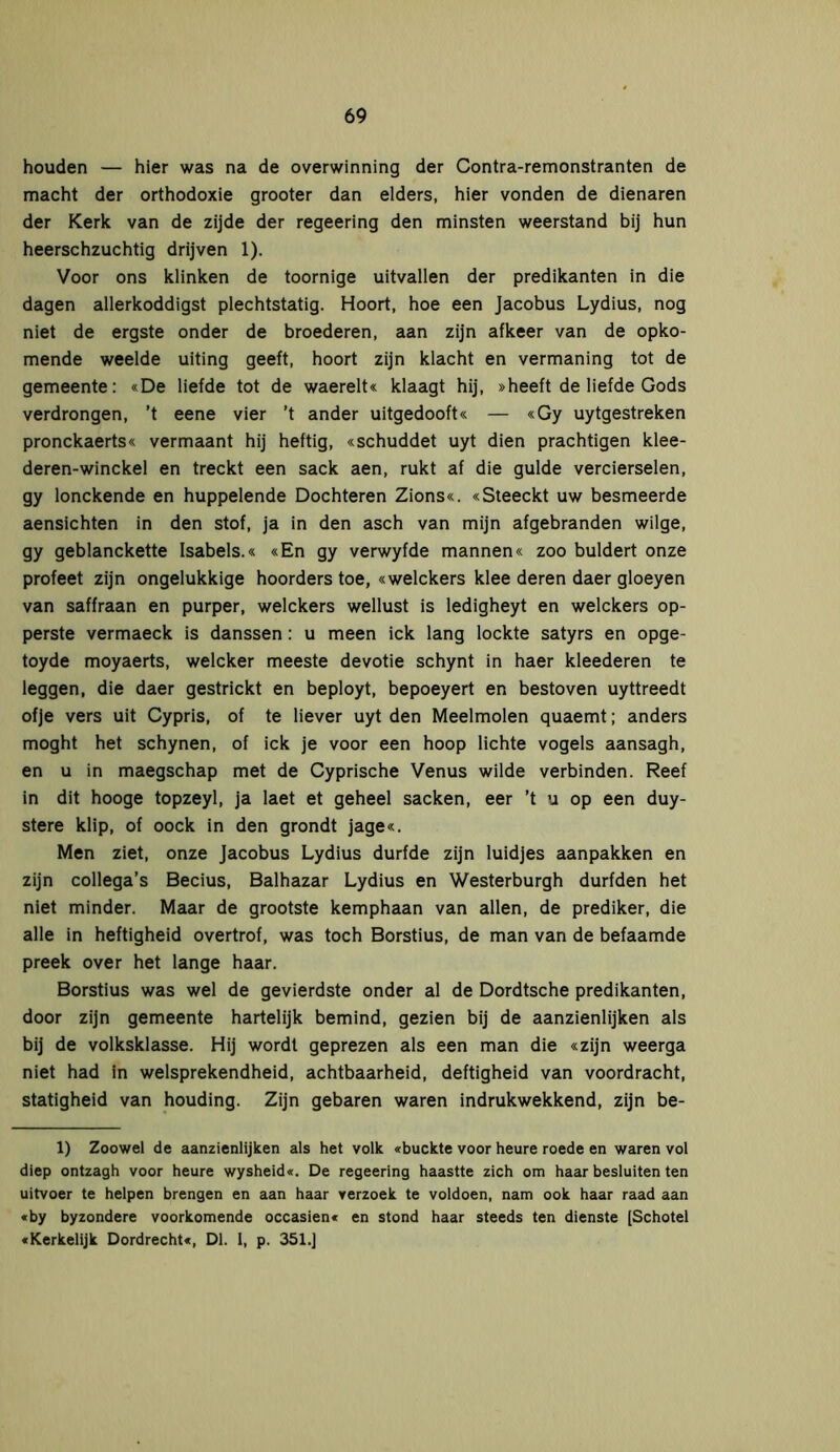 houden — hier was na de overwinning der Contra-remonstranten de macht der orthodoxie grooter dan elders, hier vonden de dienaren der Kerk van de zijde der regeering den minsten weerstand bij hun heerschzuchtig drijven 1). Voor ons klinken de toornige uitvallen der predikanten in die dagen allerkoddigst plechtstatig. Hoort, hoe een Jacobus Lydius, nog niet de ergste onder de broederen, aan zijn afkeer van de opko- mende weelde uiting geeft, hoort zijn klacht en vermaning tot de gemeente: «De liefde tot de waerelt« klaagt hij, »heeft de liefde Gods verdrongen, ’t eene vier ’t ander uitgedooft« — «Gy uytgestreken pronckaerts« vermaant hij heftig, «schuddet uyt dien prächtigen klee- deren-winckel en treckt een sack aen, rukt af die gulde vercierselen, gy lonckende en huppelende Dochteren Zions«. «Steeckt uw besmeerde aensichten in den stof, ja in den asch van mijn afgebranden wilge, gy geblanckette Isabels.« «En gy verwyfde mannen« zoo buldert onze profeet zijn ongelukkige hoorders toe, «welckers klee deren daer gloeyen van saffraan en purper, welckers wellust is ledigheyt en welckers op- perste vermaeck is danssen: u meen ick lang lockte satyrs en opge- toyde moyaerts, welcker meeste devotie schynt in haer kleederen te leggen, die daer gestrickt en beployt, bepoeyert en bestoven uyttreedt ofje vers uit Cypris, of te liever uyt den Meelmolen quaemt; anders moght het schynen, of ick je voor een hoop lichte vogels aansagh, en u in maegschap met de Cyprische Venus wilde verbinden. Reef in dit hooge topzeyl, ja laet et geheel sacken, eer ’t u op een duy- stere klip, of oock in den grondt jage«. Men ziet, onze Jacobus Lydius durfde zijn luidjes aanpakken en zijn collega’s Becius, Balhazar Lydius en Westerburgh durfden het niet minder. Maar de grootste kemphaan van allen, de prediker, die alle in heftigheid overtrof, was toch Borstius, de man van de befaamde preek over het lange haar. Borstius was wel de gevierdste onder al de Dordtsche predikanten, door zijn gemeente hartelijk bemind, gezien bij de aanzienlijken als bij de volksklasse. Hij wordt geprezen als een man die «zijn weerga niet had in welsprekendheid, achtbaarheid, deftigheid van voordracht, statigheid van houding. Zijn gebaren waren indrukwekkend, zijn be- 1) Zoowel de aanzienlijken als het volk «buckte voor heure roede en waren vol diep ontzagh voor heure wysheid«. De regeering haastte zich om haar besluiten ten uitvoer te helpen brengen en aan haar verzoek te voldoen, nam ook haar raad aan «by byzondere voorkomende occasien« en stond haar steeds ten dienste [Schotel «Kerkelijk Dordrecht«, Dl. 1, p. 351.]