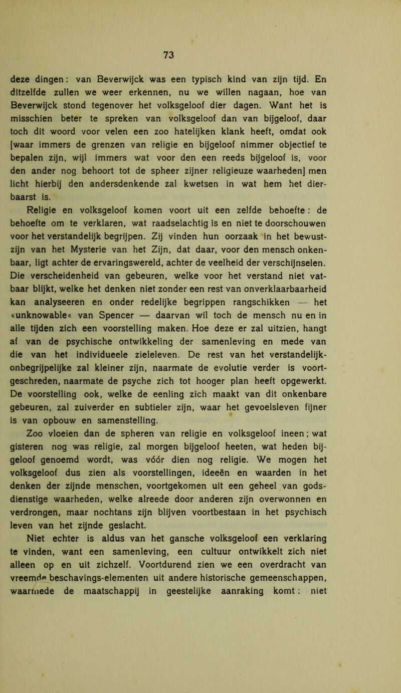 deze dingen: van Beverwijck was een typisch kind van zijn tijd. En ditzelfde zullen we weer erkennen, nu we willen nagaan, hoe van Beverwijck stond tegenover het volksgeloof dier dagen. Want het is misschien beter te spreken van volksgeloof dan van bijgeloof, daar toch dit woord voor velen een zoo hatelijken klank heeft, omdat ook [waar immers de grenzen van religie en bijgeloof nimmer objectief te bepalen zijn, wijl immers wat voor den een reeds bijgeloof is, voor den ander nog behoort tot de spheer zijner religieuze waarheden] men licht hierbij den andersdenkende zal kwetsen in wat hem het dier- baarst is. Religie en volksgeloof komen voort uit een zelfde behoefte: de behoefte om te verklaren, wat raadselachtig is en niet te doorschouwen voor het verstandelijk begrijpen. Zij vinden hun oorzaak in het bewust- zijn van het Mysterie van het Zijn, dat daar, voor den mensch onken- baar, ligt achter de ervaringswereld, achter de veelheid der verschijnselen. Die verscheidenheid van gebeuren, welke voor het verstand niet vat- baar blijkt, welke het denken niet zonder een rest van onverklaarbaarheid kan analyseeren en onder redelijke begrippen rangschikken — het «unknowable« van Spencer — daarvan wil toch de mensch nu en in alle tijden zich een voorstelling maken. Hoe deze er zal uitzien, hangt af van de psychische ontwikkeling der samenleving en mede van die van het individueele zieleleven. De rest van het verstandelijk- onbegrijpelijke zal kleiner zijn, naarmate de evolutie verder is voort- geschreden, naarmate de psyche zich tot hooger plan heeft opgewerkt. De voorstelling ook, welke de eenling zich maakt van dit onkenbare gebeuren, zal zuiverder en subtieler zijn, waar het gevoelsleven fijner is van opbouw en samenstelling. Zoo vloeien dan de spheren van religie en volksgeloof ineen; wat gisteren nog was religie, zal morgen bijgeloof heeten, wat heden bij- geloof genoemd wordt, was vóór dien nog religie. We mogen het volksgeloof dus zien als voorstellingen, ideeën en waarden in het denken der zijnde menschen, voortgekomen uit een geheel van gods- dienstige waarheden, welke alreede door anderen zijn overwonnen en verdrongen, maar nochtans zijn blijven voortbestaan in het psychisch leven van het zijnde geslacht. Niet echter is aldus van het gansche volksgeloof een verklaring te vinden, want een samenleving, een cultuur ontwikkelt zich niet alleen op en uit zichzelf. Voortdurend zien we een overdracht van vreemd'* beschavings-elementen uit andere historische gemeenschappen, waarmede de maatschappij in geestelijke aanraking komt: niet