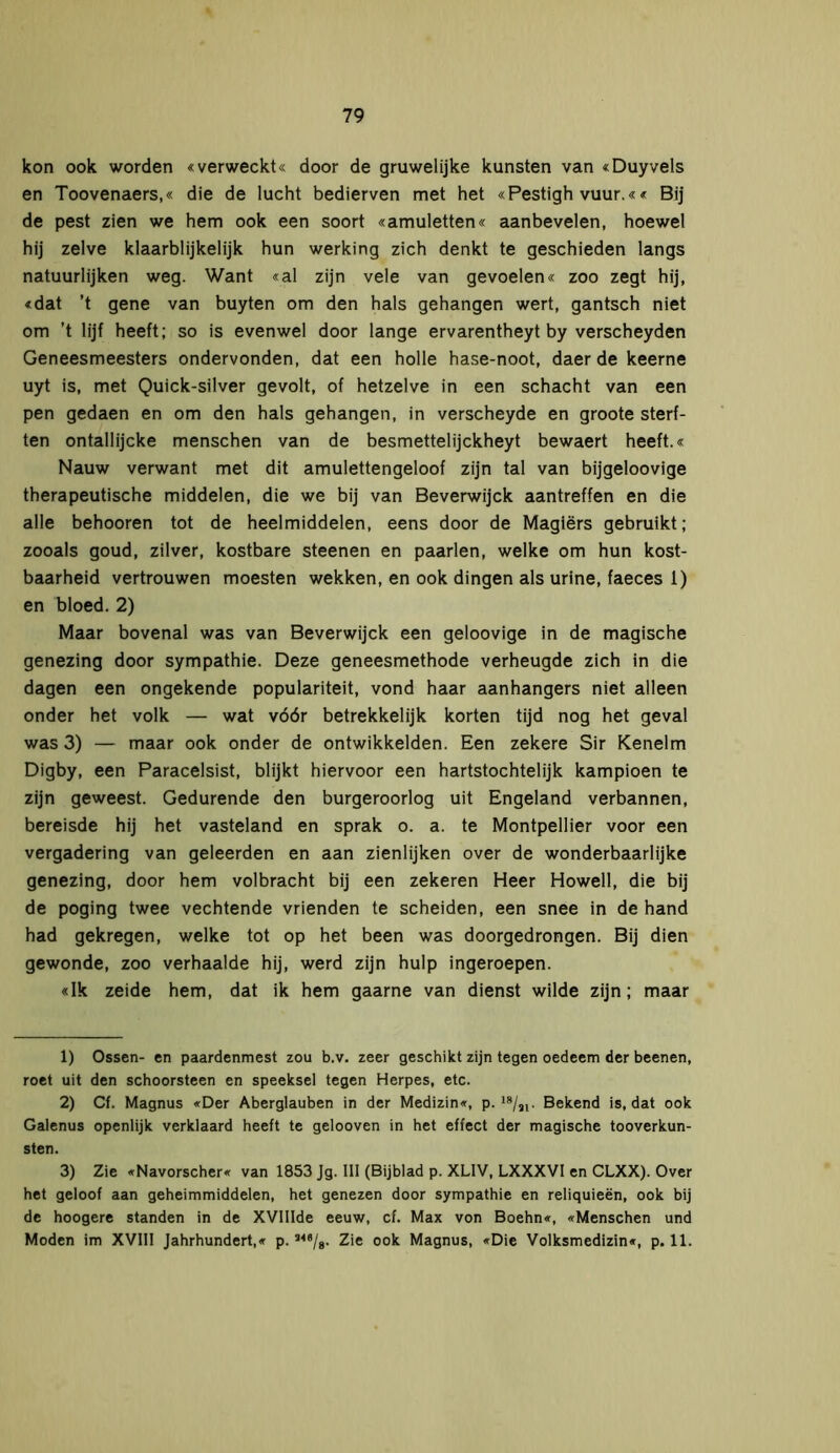 kon ook worden «verweckt« door de gruwelijke kunsten van «Duyvels en Toovenaers,« die de lucht bedierven met het «Pestigh vuur.«« Bij de pest zien we hem ook een soort «amuletten« aanbevelen, hoewel hij zelve klaarblijkelijk hun werking zich denkt te geschieden langs natuurlijken weg. Want «al zijn vele van gevoelen« zoo zegt hij, «dat ’t gene van buyten om den hals gehangen wert, gantsch niet om ’t lijf heeft; so is evenwel door lange ervarentheyt by verscheyden Geneesmeesters ondervonden, dat een holle hase-noot, daer de keerne uyt is, met Quick-silver gevolt, of hetzelve in een schacht van een pen gedaen en om den hals gehangen, in verscheyde en groote sterf- ten ontallijcke menschen van de besmettelijckheyt bewaert heeft.« Nauw verwant met dit amulettengeloof zijn tal van bijgeloovige therapeutische middelen, die we bij van Beverwijck aantreffen en die alle behooren tot de heelmiddelen, eens door de Magiërs gebruikt; zooals goud, zilver, kostbare steenen en paarlen, welke om hun kost- baarheid vertrouwen moesten wekken, en ook dingen als urine, faeces 1) en bloed. 2) Maar bovenal was van Beverwijck een geloovige in de magische genezing door sympathie. Deze geneesmethode verheugde zich in die dagen een ongekende populariteit, vond haar aanhangers niet alleen onder het volk — wat vóór betrekkelijk korten tijd nog het geval was 3) — maar ook onder de ontwikkelden. Een zekere Sir Kenelm Digby, een Paracelsist, blijkt hiervoor een hartstochtelijk kampioen te zijn geweest. Gedurende den burgeroorlog uit Engeland verbannen, bereisde hij het vasteland en sprak o. a. te Montpellier voor een vergadering van geleerden en aan zienlijken over de wonderbaarlijke genezing, door hem volbracht bij een zekeren Heer Howell, die bij de poging twee vechtende vrienden te scheiden, een snee in de hand had gekregen, welke tot op het been was doorgedrongen. Bij dien gewonde, zoo verhaalde hij, werd zijn hulp ingeroepen. «Ik zeide hem, dat ik hem gaarne van dienst wilde zijn; maar 1) Ossen- en paardenmest zou b.v. zeer geschikt zijn tegen oedeem der beenen, roet uit den schoorsteen en speeksel tegen Herpes, etc. 2) Cf. Magnus «Der Aberglauben in der Medizin«, p. 18/3i- Bekend is, dat ook Galenus openlijk verklaard heeft te gelooven in het effect der magische tooverkun- sten. 3) Zie «Navorscher« van 1853 Jg. III (Bijblad p. XLIV, LXXXVI en CLXX). Over het geloof aan geheimmiddelen, het genezen door sympathie en reliquieën, ook bij de hoogere standen in de XVIIIde eeuw, cf. Max von Boehn«, «Menschen und Moden im XVIII Jahrhundert,« p. M,/g. Zie ook Magnus, «Die Volksmedizin«, p. 11.