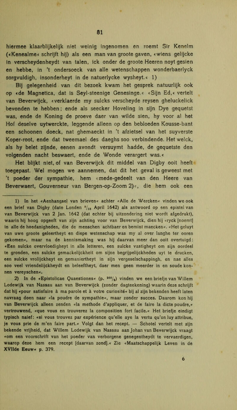 hiermee klaarblijkelijk niet weinig ingenomen en roemt Sir Kenelm («Kenealme« schrijft hij) als een man van groote gaven, «wiens gelijcke in verscheydenheydt van talen, ick onder de groote Heeren noyt gesien en hebbe, in ’t ondersoeck van alle wetenschappen wonderbaerlyck sorgvuldigh, insonderheyt in de natuerlycke wysheyt.« 1) Bij gelegenheid van dit bezoek kwam het gesprek natuurlijk ook op «de Magnetica, dat is Seyl-steenige Genesinge.« «Sijn Ed,« vertelt van Beverwijck, «verklaerde my sulcks verscheyde reysen gheluckelick bevonden te hebben; ende als seecker Hoveling in sijn Dye gequetst was, ende de Koning de proeve daer van wilde sien, hy voor al het Hof deselve uytwerckte, leggende alleen op den bebloeden Kousse-bant een schoonen doeck, nat ghemaeckt in ’t afzietsel van het suyverste Koper-root, ende dat tweemael des daeghs soo verbindende. Het welck, als hy belet zijnde, eenen avondt versuymt hadde, de gequetste den volgenden nacht beswaert, ende de Wonde verärgert was.« Het blijkt niet, of van Beverwijck dit middel van Digby ooit heeft toegepast. Wel mogen we aannemen, dat dit het geval is geweest met ’t poeder der sympathie, hem «mede-gedeelt van den Heere van Beverwaert, Gouverneur van Bergen-op-Zoom 2)«, die hem ook een 1) In het «Aenhangsel van brieven« achter «Alle de Wercken« vinden we ook een brief van Digby (dato Londen 1 2 * * * * * 8/i8 April 1642) als antwoord op een epistel van van Beverwijck van 2 Jan. 1642 (dat echter bij uitzondering niet wordt afgedrukt), waarin hij hoog opgeeft van zijn achting voor van Beverwijck, dien hij «ryck [noemt] in alle de hoedanigheden, die de menschen achtbaer en bemint maecken«. «Het geluyt van uwe groote geleertheyt en diepe wetenschap was my al over langhe ter ooren gekomen«, maar na de kennismaking was hij daarvan meer dan ooit overtuigd: «Een sulcke overvloedigheyt in alle letteren, een sulcke vastigheyt om sijn oordeel te gronden, een sulcke gemackelijckheit om sijne begrijpelijckheden uyt te drucken, een sulcke vrolijckheyt en gemaniertheyt in sijn vergeselschappingh, en nae alles soo veel vriendelijckheydt en beleeftheyt, daer men geen meerder in en soude kön- nen vereyschen«. 2) In de «Epistolicae Quaestiones« (p. a40/3) vinden we een briefje van Willem Lodewijk van Nassau aan van Beverwijck (zonder dagteekening) waarin deze schrijft dat hij «pour satisfaire ä ma parole et ä votre curiosité« bij al zijn bekenden heeft laten navraag doen naar «la poudre de sympathie«, maar zonder succes. Daarom kon hij van Beverwijck alleen zenden «la methode d’appliquer, et de faire la dicte poudre,« vertrouwend, «que vous en trouverez la composition fort facile.« Het briefje eindigt typisch naief: «si vous trouvez par expérience qu’elle aye la vertu qu’on luy attribue, je vous prie de m’en faire part.« Volgt dan het recept. — Schotel vertelt met zijn bekende vrijheid, dat Willem Lodewijk van Nassau aan Johan van Beverwijck vraagt «om een voorschrift van het poeder van verborgene genegentheydt te vervaerdigen, waarop deze hem een recept [daarvan zond].« Zie «Maatschappelijk Leven in de XVIlde Eeuw« p. 379. 6