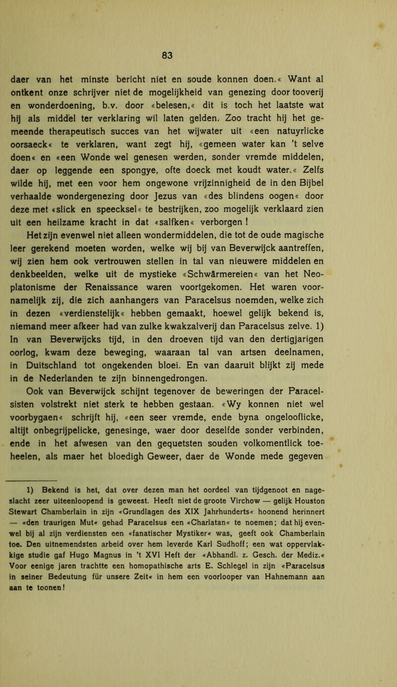 daer van het minste bericht niet en soude können doen.« Want al ontkent onze schrijver niet de mogelijkheid van genezing door tooverij en wonderdoening, b.v. door «belesen,« dit is toch het laatste wat hij als middel ter verklaring wil laten gelden. Zoo tracht hij het ge- meende therapeutisch succes van het wijwater uit «een natuyrlicke oorsaeck« te verklaren, want zegt hij, «gemeen water kan ’t selve doen« en «een Wonde wel genesen werden, sonder vremde middelen, daer op leggende een spongye, ofte doeck met koudt water.« Zelfs wilde hij, met een voor hem ongewone vrijzinnigheid de in den Bijbel verhaalde wondergenezing door Jezus van «des blindens oogen« door deze met «slick en speecksel« te bestrijken, zoo mogelijk verklaard zien uit een heilzame kracht in dat «salfken« verborgen ! Het zijn evenwel niet alleen wondermiddelen, die tot de oude magische leer gerekend moeten worden, welke wij bij van Beverwijck aantreffen, wij zien hem ook vertrouwen stellen in tal van nieuwere middelen en denkbeelden, welke uit de mystieke «Schwärmereien« van het Neo- platonisme der Renaissance waren voortgekomen. Het waren voor- namelijk zij, die zich aanhangers van Paracelsus noemden, welke zich in dezen «verdienstelijk« hebben gemaakt, hoewel gelijk bekend is, niemand meer afkeer had van zulke kwakzalverij dan Paracelsus zelve. 1) In van Beverwijcks tijd, in den droeven tijd van den dertigjarigen oorlog, kwam deze beweging, waaraan tal van artsen deelnamen, in Duitschland tot ongekenden bloei. En van daaruit blijkt zij mede in de Nederlanden te zijn binnengedrongen. Ook van Beverwijck schijnt tegenover de beweringen der Paracel- sisten volstrekt niet sterk te hebben gestaan. «Wy können niet wel voorbygaen« schrijft hij, «een seer vremde, ende byna ongelooflicke, altijt onbegrijpelicke, genesinge, waer door deselfde sonder verbinden, ende in het afv/esen van den gequetsten souden volkomentlick toe- heelen, als maer het bloedigh Geweer, daer de Wonde mede gegeven 1) Bekend is het, dat over dezen man het oordeel van tijdgenoot en nage- slacht zeer uiteenloopend is geweest. Heeft niet de groote Virchow — gelijk Houston Stewart Chamberlain in zijn «Grundlagen des XIX Jahrhunderts« hoonend herinnert — «den traurigen Mut« gehad Paracelsus een «Charlatan« te noemen; dat hij even- wel bij al zijn verdiensten een «fanatischer Mystiker« was, geeft ook Chamberlain toe. Den uitnemendsten arbeid over hem leverde Karl Sudhoff; een wat oppervlak- kige studie gaf Hugo Magnus in ’t XVI Heft der «Abhandl. z. Gesch. der Mediz.« Voor eenige jaren trachtte een homopathische arts E. Schlegel in zijn «Paracelsus in seiner Bedeutung für unsere Zeit« in hem een voorlooper van Hahnemann aan aan te toonen!