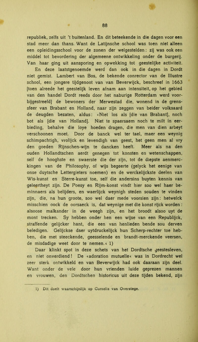 republiek, zelfs uit ’t buitenland. En dit beteekende in die dagen voor een stad meer dan thans. Want de Latijnsche school was toen niet alleen een opleidingsschool voor de zonen der welgestelden: zij was ook een middel tot bevordering der algemeene ontwikkeling onder de burgerij. Van haar ging uit aansporing en opwekking tot geestelijke activiteit. En deze laatstgenoemde werd dan ook in die dagen in Dordt niet gemist. Lambert van Bos, de bekende conrector van de Illustre school, een jongere tijdgenoot van van Beverwijck, beschreef in 1663 [toen alreede het geestelijk leven afnam aan intensiteit, op het gebied van den handel Dordt reeds door het naburige Rotterdam werd voor- bijgestreefd] de bewoners der Merwestad die, wonend in de grens- sfeer van Brabant en Holland, naar zijn zeggen van beider volksaard de deugden bezaten, aldus: «Niet los als [die van Brabant], noch bot als [die van Holland], Niet te spaersaem noch te milt in eer- bieding, behalve die loye hoeden dragen, die men van dien arbeyt verschoonen moet. Door de banck wel ter tael, maer een weynig schimpachtigh, vrolijck en levendigh van geest, het geen men al vry den goeden Rijnschen-wijn te daneken heeft. Meer als na den ouden Hollandtschen aerdt genegen tot konsten en wetenschappen, self de hooghste en swaerste die der zijn, tot de diepste aenmerc- kingen van de Philosophy, of wijs begeerte (gelyck het eenige van onse duytsche Lettergieters noemen) en de werekelijekste deelen van Wis-kunst en Sterre-kunst toe, seif die andersins buyten kennis van geleertheyt zijn. De Poesy en Rijm-konst vindt hier soo wel haer be- minnaers als belijders, en waerlijck weynigh steden souden te vinden zijn, die, na hun groote, soo wel daer mede voorsien zijn: hetwelck misschien oock de oorsaeck is, dat weynige met die konst rijck worden : alsoose malkander in de weegh zijn, en het broodt alsoo uyt de mont trecken. Sy hebben onder hen een wijse van een Republijck, straffende gelijeker hant, die een van henlieden bende sou derven beledigen. Gelijckse daer uytdruckelijck hun Scherp-rechter toe heb- ben, die met steeckende, geesselende en brandt-merekende veersen, de misdadige weet door te nemen.« 1) Daar klinkt spot in deze schets van het Dordtsche geestesleven, en niet onverdiend! De «adoration mutuelle« was in Dordrecht wel zeer sterk ontwikkeld en van Beverwijck had ook daaraan zijn deel. Want onder de vele door hun vrienden luide geprezen mannen en vrouwen, den Dordtschen historicus uit deze tijden bekend, zijn 1) Dit doelt waarschijnlijk op Cornelis van Overstege.