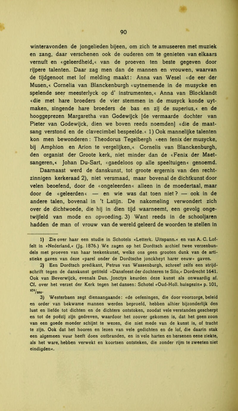 winteravonden de jongelieden bijeen, om zich te amuseeren met muziek en zang, daar verschenen ook de ouderen om te genieten van eikaars vernuft en «geleerdheid,« van de proeven ten beste gegeven door rijpere talenten. Daar zag men dan de mannen en vrouwen, waarvan de tijdgenoot met lof melding maakt: Anna van Wesel «de eer der Musen,« Cornelia van Blanckenburgh «uytnemende in de musycke en spelende seer meesterlyck op d’ instrumenten,« Anna van Blocklandt «die met hare broeders de vier stemmen in de musyck konde uyt- maken, singende hare broeders de bas en zij de superius,« en de hooggeprezen Margaretha van Godewijck [de vermaarde dochter van Pieter van Godewijck, dien we boven reeds noemden] «die de maat- sang verstond en de clavecimbel bespeelde.« 1) Ook mannelijke talenten kon men bewonderen: Theodorus Tegelbergh «een fenix der musycke, bij Amphion en Arion te vergelijken,« Cornelis van Blanckenburgh, den organist der Groote kerk, niet minder dan de «Fenix der Maet- sangeren,« Johan Du-Sart, «gaedeloos op alle speeltuigen« genoemd. Daarnaast werd de danskunst, tot groote ergernis van den recht- zinnigen kerkeraad 2), niet versmaad, maar bovenal de dichtkunst door velen beoefend, door de «ongeleerden« alleen in de moedertaal, maar door de «geleerden« — en wie was dat toen niet? — ook in de andere talen, bovenal in ’t Latijn. De nakomeling verwondert zich over de dichtwoede, die hij in dien tijd waarneemt, een gevolg onge- twijfeld van mode en opvoeding. 3) Want reeds in de schooljaren hadden de man of vrouw van de wereld geleerd de woorden te stellen in 1) Zie over haar een studie in Schotels «Letterk. Uitspann.« en van A. C. Löf- felt in «Nederland,« (Jg. 1876.) We zagen op het Dordtsch aichief twee verzenbun- dels met proeven van haar teekenkunst, welke ons geen grooten dunk van de arti- stieke gaven van deze «parel onder de Dordtsche jonckheyt harer eeuw« gaven. 2) Een Dordtsch predikant, Petrus van Wassenburgh, schreef zelfs een strijd- schrift tegen de danskunst getiteld «Dansfeest der dochteren te Silo,« Dordrecht 1641. Ook van Beverwijck, evenals Dan. Jonctys keurden deze kunst als onwaardig af. Cf. over het verzet der Kerk tegen het dansen: Schotel «Oud-Holl. huisgezin« p. 101, a78/«o- 3) Westerbaen zegt dienaangaande: «de oefeningen, die door voorzorge, beleid en order van bekwame mannen werden beproefd, hebben alhier bijzonderlijk den lust en liefde tot dichten en de dichters ontstoken, zoodat vele verstanden gescherpt en tot de poëzij zijn gedreven, waardoor het zoover gekomen is, dat het geen zoon van een goede moeder schijnt te wezen, die niet mede van de kunst is, of tracht te zijn. Ook dat het hooren en lezen van vele gedichten en de lof, die daarin stak een algemeen vuur heeft doen ontbranden, en in vele harten en hersenen eene ziekte, als het ware, hebben verwekt en koortsen ontsteken, die zonder rijm te zweeten niet eindigden«.