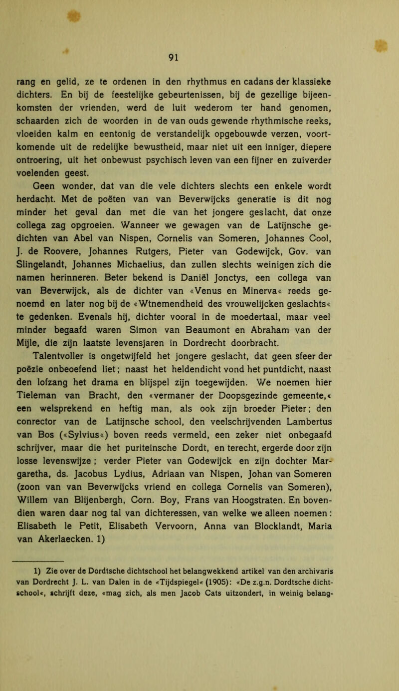 rang en gelid, ze te ordenen in den rhythmus en cadans der klassieke dichters. En bij de feestelijke gebeurtenissen, bij de gezellige bijeen- komsten der vrienden, werd de luit wederom ter hand genomen, schaarden zich de woorden in de van ouds gewende rhythmische reeks, vloeiden kalm en eentonig de verstandelijk opgebouwde verzen, voort- komende uit de redelijke bewustheid, maar niet uit een inniger, diepere ontroering, uit het onbewust psychisch leven van een fijner en zuiverder voelenden geest. Geen wonder, dat van die vele dichters slechts een enkele wordt herdacht. Met de poëten van van Beverwijcks generatie is dit nog minder het geval dan met die van het jongere geslacht, dat onze collega zag opgroeien. Wanneer we gewagen van de Latijnsche ge- dichten van Abel van Nispen, Cornelis van Someren, Johannes Cool, J. de Roovere, Johannes Rutgers, Pieter van Godewijck, Gov. van Slingelandt, Johannes Michaelius, dan zullen slechts weinigen zich die namen herinneren. Beter bekend is Daniël Jonctys, een collega van van Beverwijck, als de dichter van «Venus en Minerva« reeds ge- noemd en later nog bij de «Wtnemendheid des vrouwelijcken geslachts« te gedenken. Evenals hij, dichter vooral in de moedertaal, maar veel minder begaafd waren Simon van Beaumont en Abraham van der Mijle, die zijn laatste levensjaren in Dordrecht doorbracht. Talentvoller is ongetwijfeld het jongere geslacht, dat geen sfeer der poëzie onbeoefend liet; naast het heldendicht vond het puntdicht, naast den lofzang het drama en blijspel zijn toegewijden. We noemen hier Tieleman van Bracht, den «vermaner der Doopsgezinde gemeente,« een welsprekend en heftig man, als ook zijn broeder Pieter; den conrector van de Latijnsche school, den veelschrijvenden Lambertus van Bos («Sylvius«) boven reeds vermeld, een zeker niet onbegaafd schrijver, maar die het puriteinsche Dordt, en terecht, ergerde door zijn losse levenswijze ; verder Pieter van Godewijck en zijn dochter Mar- garetha, ds. Jacobus Lydius, Adriaan van Nispen, Johan van Someren (zoon van van Beverwijcks vriend en collega Cornelis van Someren), Willem van Blijenbergh, Corn. Boy, Frans van Hoogstraten. En boven- dien waren daar nog tal van dichteressen, van welke we alleen noemen: Elisabeth le Petit, Elisabeth Vervoorn, Anna van Blocklandt, Maria van Akerlaecken. 1) 1) Zie over de Dordtsche dichtschool het belangwekkend artikel van den archivaris van Dordrecht J. L. van Dalen in de «Tijdspiegel« (1905): «De z.g.n. Dordtsche dicht- school«, schrijft deze, «mag zich, als men Jacob Cats uitzondert, in weinig belang-