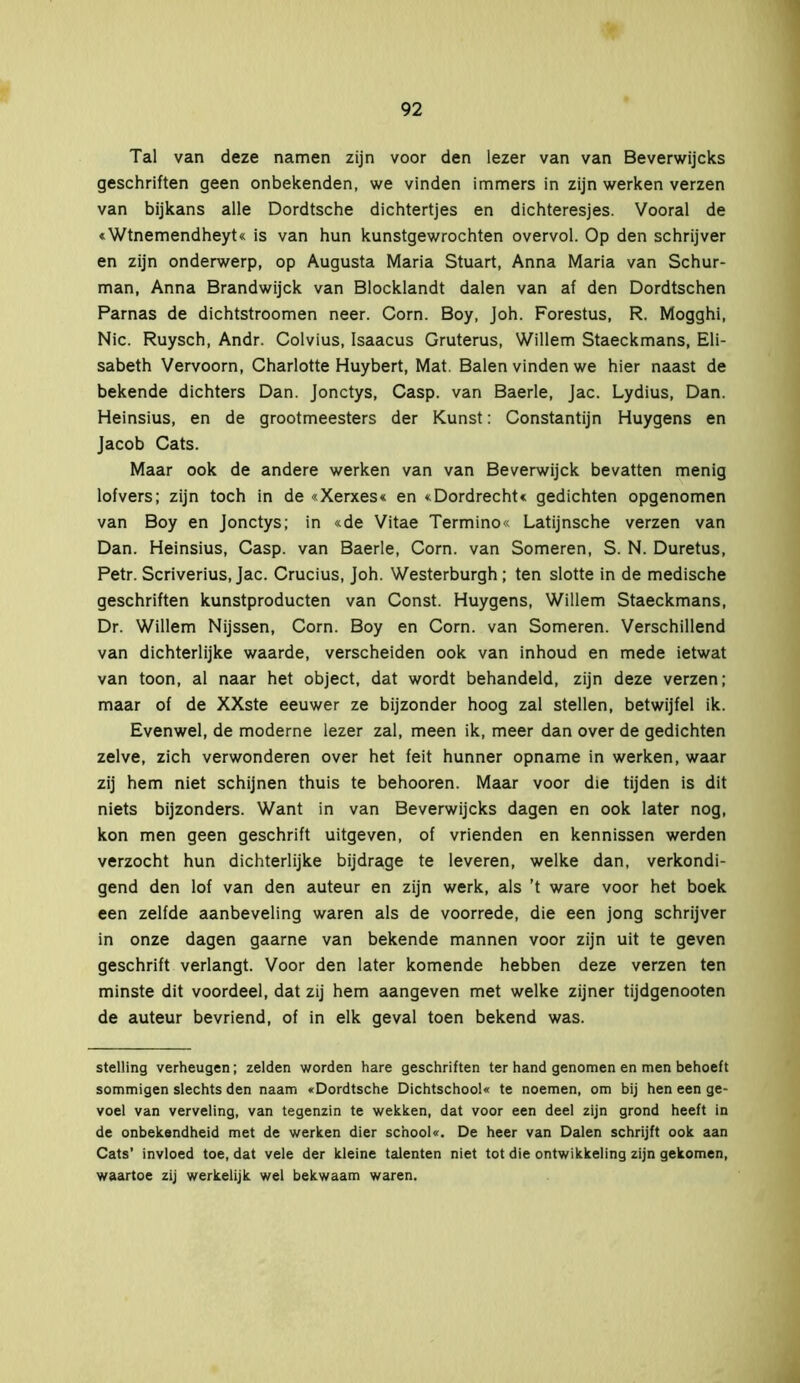 Tal van deze namen zijn voor den lezer van van Beverwijcks geschriften geen onbekenden, we vinden immers in zijn werken verzen van bijkans alle Dordtsche dichtertjes en dichteresjes. Vooral de «Wtnemendheyt« is van hun kunstgewrochten overvol. Op den schrijver en zijn onderwerp, op Augusta Maria Stuart, Anna Maria van Schur- man, Anna Brandwijck van Blocklandt dalen van af den Dordtschen Parnas de dichtstroomen neer. Corn. Boy, Joh. Forestus, R. Mogghi, Nie. Ruysch, Andr. Colvius, Isaacus Gruterus, Willem Staeckmans, Eli- sabeth Vervoorn, Charlotte Huybert, Mat. Balen vinden we hier naast de bekende dichters Dan. Jonctys, Casp. van Baerle, Jac. Lydius, Dan. Heinsius, en de grootmeesters der Kunst: Constantijn Huygens en Jacob Cats. Maar ook de andere werken van van Beverwijck bevatten menig lofvers; zijn toch in de «Xerxes« en «Dordrecht* gedichten opgenomen van Boy en Jonctys; in «de Vitae Termino« Latijnsche verzen van Dan. Heinsius, Casp. van Baerle, Corn. van Someren, S. N. Duretus, Petr. Scriverius, Jac. Crucius, Joh. Westerburgh ; ten slotte in de medische geschriften kunstproducten van Const. Huygens, Willem Staeckmans, Dr. Willem Nijssen, Corn. Boy en Corn. van Someren. Verschillend van dichterlijke waarde, verscheiden ook van inhoud en mede ietwat van toon, al naar het object, dat wordt behandeld, zijn deze verzen; maar of de XXste eeuwer ze bijzonder hoog zal stellen, betwijfel ik. Evenwel, de moderne lezer zal, meen ik, meer dan over de gedichten zelve, zich verwonderen over het feit hunner opname in werken, waar zij hem niet schijnen thuis te behooren. Maar voor die tijden is dit niets bijzonders. Want in van Beverwijcks dagen en ook later nog, kon men geen geschrift uitgeven, of vrienden en kennissen werden verzocht hun dichterlijke bijdrage te leveren, welke dan, verkondi- gend den lof van den auteur en zijn werk, als ’t ware voor het boek een zelfde aanbeveling waren als de voorrede, die een jong schrijver in onze dagen gaarne van bekende mannen voor zijn uit te geven geschrift verlangt. Voor den later komende hebben deze verzen ten minste dit voordeel, dat zij hem aangeven met welke zijner tijdgenooten de auteur bevriend, of in elk geval toen bekend was. stelling verheugen; zelden worden hare geschriften ter hand genomen en men behoeft sommigen slechts den naam «Dordtsche Dichtschool« te noemen, om bij hen een ge- voel van verveling, van tegenzin te wekken, dat voor een deel zijn grond heeft in de onbekendheid met de werken dier school«. De heer van Dalen schrijft ook aan Cats’ invloed toe, dat vele der kleine talenten niet tot die ontwikkeling zijn gekomen, waartoe zij werkelijk wel bekwaam waren.