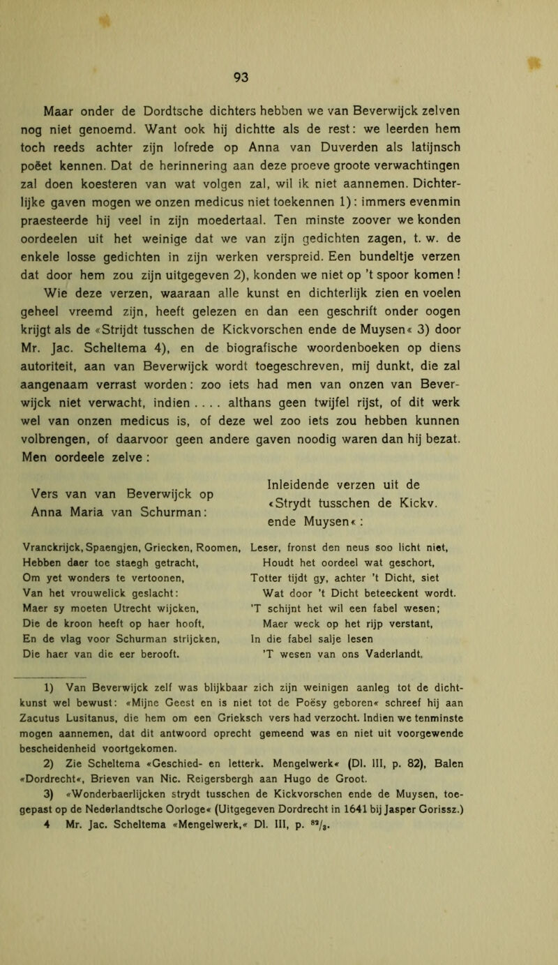 Maar onder de Dordtsche dichters hebben we van Beverwijck zelven nog niet genoemd. Want ook hij dichtte als de rest: we leerden hem toch reeds achter zijn lofrede op Anna van Duverden als latijnsch poëet kennen. Dat de herinnering aan deze proeve groote verwachtingen zal doen koesteren van wat volgen zal, wil ik niet aannemen. Dichter- lijke gaven mogen we onzen medicus niet toekennen 1): immers evenmin praesteerde hij veel in zijn moedertaal. Ten minste zoover we konden oordeelen uit het weinige dat we van zijn gedichten zagen, t. w. de enkele losse gedichten in zijn werken verspreid. Een bundeltje verzen dat door hem zou zijn uitgegeven 2), konden we niet op ’t spoor komen ! Wie deze verzen, waaraan alle kunst en dichterlijk zien en voelen geheel vreemd zijn, heeft gelezen en dan een geschrift onder oogen krijgt als de «Strijdt tusschen de Kickvorschen ende de Muysen« 3) door Mr. Jac. Scheltema 4), en de biografische woordenboeken op diens autoriteit, aan van Beverwijck wordt toegeschreven, mij dunkt, die zal aangenaam verrast worden: zoo iets had men van onzen van Bever- wijck niet verwacht, indien .... althans geen twijfel rijst, of dit werk wel van onzen medicus is, of deze wel zoo iets zou hebben kunnen volbrengen, of daarvoor geen andere gaven noodig waren dan hij bezat. Men oordeele zelve : Vers van van Beverwijck op Anna Maria van Schurman: Vranckrijck, Spaengjen, Griecken, Roomen, Hebben daer toe staegh getracht, Om yet wonders te vertoonen, Van het vrouwelick geslacht: Maer sy moeten Utrecht wijcken, Die de kroon heeft op haer hooft, En de vlag voor Schurman strijcken, Die haer van die eer berooft. Inleidende verzen uit de «Strydt tusschen de Kickv. ende Muysen« : Leser, fronst den neus soo licht niet, Houdt het oordeel wat geschort, Totter tijdt gy, achter ’t Dicht, siet Wat door ’t Dicht beteeckent wordt. ’T schijnt het wil een fabel wesen; Maer weck op het rijp verstant, In die fabel salje lesen ’T wesen van ons Vaderlandt. 1) Van Beverwijck zelf was blijkbaar zich zijn weinigen aanleg tot de dicht- kunst wel bewust: «Mijne Geest en is niet tot de Poësy geboren« schreef hij aan Zacutus Lusitanus, die hem om een Grieksch vers had verzocht. Indien we tenminste mogen aannemen, dat dit antwoord oprecht gemeend was en niet uit voorgewende bescheidenheid voortgekomen. 2) Zie Scheltema «Geschied- en letterk. Mengelwerk« (Dl. III, p. 82), Balen «Dordrecht«, Brieven van Nie. Reigersbergh aan Hugo de Groot. 3) «Wonderbaerlijcken strydt tusschen de Kickvorschen ende de Muysen, toe- gepast op de Nederlandtsche Oorloge« (Uitgegeven Dordrecht in 1641 bij Jasper Gorissz.) 4 Mr. Jac. Scheltema «Mengelwerk,« Dl. III, p. 8,/8.