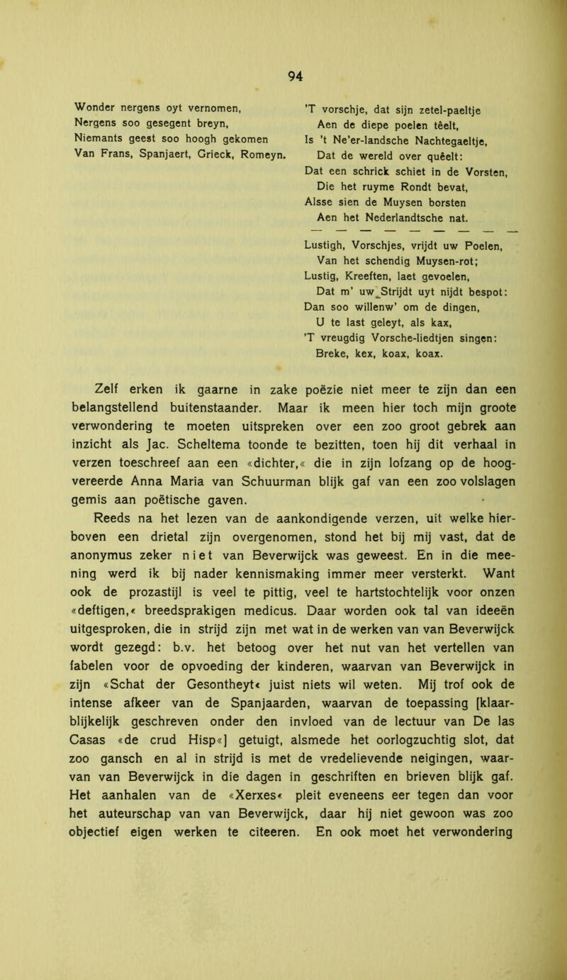 Wonder nergens oyt vernomen, Nergens soo gesegent breyn, Niemants geest soo hoogh gekomen Van Frans, Spanjaert, Grieck, Romeyn. Is ’t Ne'er-landsche Nachtegaeltje, 'T vorschje, dat sijn zetel-paeltje Dat de wereld over quêelt: Aen de diepe poelen têelt, Dat een schrick schiet in de Vorsten, Die het ruyme Rondt bevat, Alsse sien de Muysen borsten Aen het Nederlandtsche nat. Lustigh, Vorschjes, vrijdt uw Poelen, Van het schendig Muysen-rot; Lustig, Kreeften, laet gevoelen, Dat m’ uw^Strijdt uyt nijdt bespot: Dan soo willenw’ om de dingen, U te last geleyt, als kax, ’T vreugdig Vorsche-liedtjen singen: Breke, kex, koax, koax. Zelf erken ik gaarne in zake poëzie niet meer te zijn dan een belangstellend buitenstaander. Maar ik meen hier toch mijn groote verwondering te moeten uitspreken over een zoo groot gebrek aan inzicht als Jac. Scheltema toonde te bezitten, toen hij dit verhaal in verzen toeschreef aan een «dichter,« die in zijn lofzang op de hoog- vereerde Anna Maria van Schuurman blijk gaf van een zoo volslagen gemis aan poëtische gaven. Reeds na het lezen van de aankondigende verzen, uit welke hier- boven een drietal zijn overgenomen, stond het bij mij vast, dat de anonymus zeker niet van Beverwijck was geweest. En in die mee- ning werd ik bij nader kennismaking immer meer versterkt. Want ook de prozastijl is veel te pittig, veel te hartstochtelijk voor onzen «deftigen,« breedsprakigen medicus. Daar worden ook tal van ideeën uitgesproken, die in strijd zijn met wat in de werken van van Beverwijck wordt gezegd: b.v. het betoog over het nut van het vertellen van fabelen voor de opvoeding der kinderen, waarvan van Beverwijck in zijn «Schat der Gesontheyt« juist niets wil weten. Mij trof ook de intense afkeer van de Spanjaarden, waarvan de toepassing [klaar- blijkelijk geschreven onder den invloed van de lectuur van De las Casas «de crud Hisp«] getuigt, alsmede het oorlogzuchtig slot, dat zoo gansch en al in strijd is met de vredelievende neigingen, waar- van van Beverwijck in die dagen in geschriften en brieven blijk gaf. Het aanhalen van de «Xerxes« pleit eveneens eer tegen dan voor het auteurschap van van Beverwijck, daar hij niet gewoon was zoo objectief eigen werken te citeeren. En ook moet het verwondering