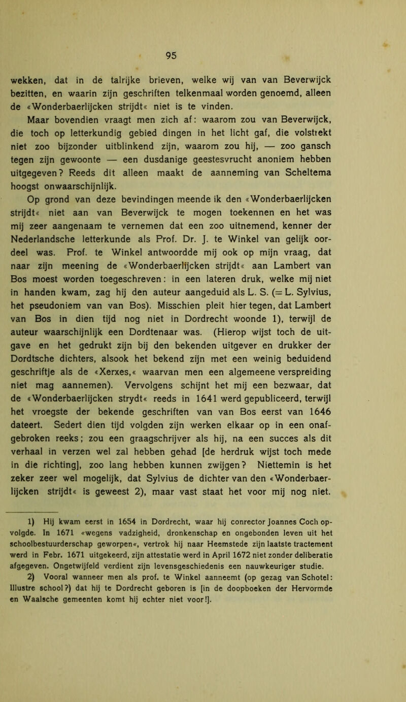 wekken, dat in de talrijke brieven, welke wij van van Beverwijck bezitten, en waarin zijn geschriften telkenmaal worden genoemd, alleen de «Wonderbaerlijcken strijdt« niet is te vinden. Maar bovendien vraagt men zich af: waarom zou van Beverwijck, die toch op letterkundig gebied dingen in het licht gaf, die volstrekt niet zoo bijzonder uitblinkend zijn, waarom zou hij, — zoo gansch tegen zijn gewoonte — een dusdanige geestesvrucht anoniem hebben uitgegeven? Reeds dit alleen maakt de aanneming van Scheltema hoogst onwaarschijnlijk. Op grond van deze bevindingen meende ik den «Wonderbaerlijcken strijdt« niet aan van Beverwijck te mogen toekennen en het was mij zeer aangenaam te vernemen dat een zoo uitnemend, kenner der Nederlandsche letterkunde als Prof. Dr. J. te Winkel van gelijk oor- deel was. Prof. te Winkel antwoordde mij ook op mijn vraag, dat naar zijn meening de «Wonderbaerlijcken strijdt« aan Lambert van Bos moest worden toegeschreven: in een lateren druk, welke mij niet in handen kwam, zag hij den auteur aangeduid als L. S. (= L. Sylvius, het pseudoniem van van Bos). Misschien pleit hier tegen, dat Lambert van Bos in dien tijd nog niet in Dordrecht woonde 1), terwijl de auteur waarschijnlijk een Dordtenaar was. (Hierop wijst toch de uit- gave en het gedrukt zijn bij den bekenden uitgever en drukker der Dordtsche dichters, alsook het bekend zijn met een weinig beduidend geschriftje als de «Xerxes,« waarvan men een algemeene verspreiding niet mag aannemen). Vervolgens schijnt het mij een bezwaar, dat de «Wonderbaerlijcken strydt« reeds in 1641 werd gepubliceerd, terwijl het vroegste der bekende geschriften van van Bos eerst van 1646 dateert. Sedert dien tijd volgden zijn werken elkaar op in een onaf- gebroken reeks; zou een graagschrijver als hij, na een succes als dit verhaal in verzen wel zal hebben gehad [de herdruk wijst toch mede in die richting], zoo lang hebben kunnen zwijgen? Niettemin is het zeker zeer wel mogelijk, dat Sylvius de dichter van den «Wonderbaer- lijcken strijdt« is geweest 2), maar vast staat het voor mij nog niet. 1) Hij kwam eerst in 1654 in Dordrecht, waar hij conrector Joannes Coch op- volgde. In 1671 «wegens vadzigheid, dronkenschap en ongebonden leven uit het schoolbestuurderschap geworpen«, vertrok hij naar Heemstede zijn laatste tractement werd in Febr. 1671 uitgekeerd, zijn attestatie werd in April 1672 niet zonder deliberatie afgegeven. Ongetwijfeld verdient zijn levensgeschiedenis een nauwkeuriger studie. 2) Vooral wanneer men als prof. te Winkel aanneemt (op gezag van Schotel: lllustre school?) dat hij te Dordrecht geboren is [in de doopboeken der Hervormde en Waalsche gemeenten komt hij echter niet voor!].