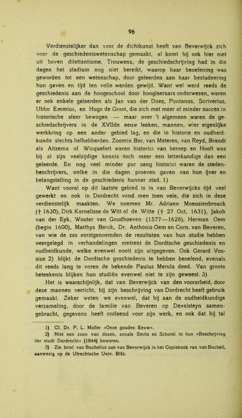 Verdienstelijker dan voor de dichtkunst heeft van Beverwijck zich voor de geschiedeniswetenschap gemaakt, al komt hij ook hier niet uit boven dilettantisme. Trouwens, de geschiedschrijving had in die dagen het stadium nog niet bereikt, waarop haar beoefening was geworden tot een wetenschap, door geleerden aan haar bestudeering hun gaven en tijd ten volle werden gewijd. Want wel werd reeds de geschiedenis aan de hoogeschool door hoogleeraars onderwezen, waren er ook enkele geleerden als Jan van der Does, Pontanus, Scriverius, Ubbo Emmius, en Hugo de Groot, die zich met meer of minder succes in historische sfeer bewogen — maar over ’t algemeen waren de ge- schiedschrijvers in de XVIIde eeuw leeken, mannen, wier eigenlijke werkkring op een ander gebied lag, en die in historie en oudheid- kunde slechts liefhebberden. Zoomin Bor, van Meteren, van Reyd, Brandt als Aitzema of Wicquefort waren historici van beroep en Hooft was bij al zijn veelzijdige kennis toch meer een letterkundige dan een geleerde. En nog veel minder pur sang historici waren de steden- beschrijvers, welke in die dagen proeven gaven van hun ijver en belangstelling in de geschiedenis hunner stad. 1) Want vooral op dit laatste gebied is in van Beverwijcks tijd veel gewerkt en ook in Dordrecht vond men toen vele, die zich in deze verdienstelijk maakten. We noemen Mr. Adriaen Moeusienbrouck (f 1630), Dirk Kornelisse de Witt of de Witte (f 27 Oct, 1631), Jakob van der Eyk, Wouter van Goudhoeven (1577—1628), Herman Oem (begin 1600), Matthys Berck, Dr. Anthonis Oem en Corn. van Beveren, van wie de zes eerstgenoemden de resultaten van hun studie hebben neergelegd in verhandelingen omtrent de Dordtsche geschiedenis en oudheidkunde, welke evenwel nooit zijn uitgegeven. Ook Gérard Vos- sius 2) blijkt de Dordtsche geschiedenis te hebben beoefend, evenals dit reeds lang te voren de bekende Paulus Merula deed. Van groote beteekenis blijken hun studiën evenwel niet te zijn geweest. 3) Het is waarschijnlijk, dat van Beverwijck van den voorarbeid, door deze mannen verricht, bij zijn beschrijving van Dordrecht heeft gebruik gemaakt. Zeker weten we evenwel, dat hij aan de oudheidkundige verzameling, door de familie van Beveren op Develsteyn samen- gebracht, gegevens heeft ontleend voor zijn werk, en ook dat hij tal 1) Cf. Dr. P. L. Muller «Onze gouden Eeuw«. 2) Niet een zoon van dezen, zooals Smits en Schotel in hun «Beschrijving der stadt Dordrecht« (1844) beweren. 3) Zie brief van Buchelius aan van Beverwijck in het Copieboek van van Buchell, aanwezig op de Utrechtsche Univ. Bibl.