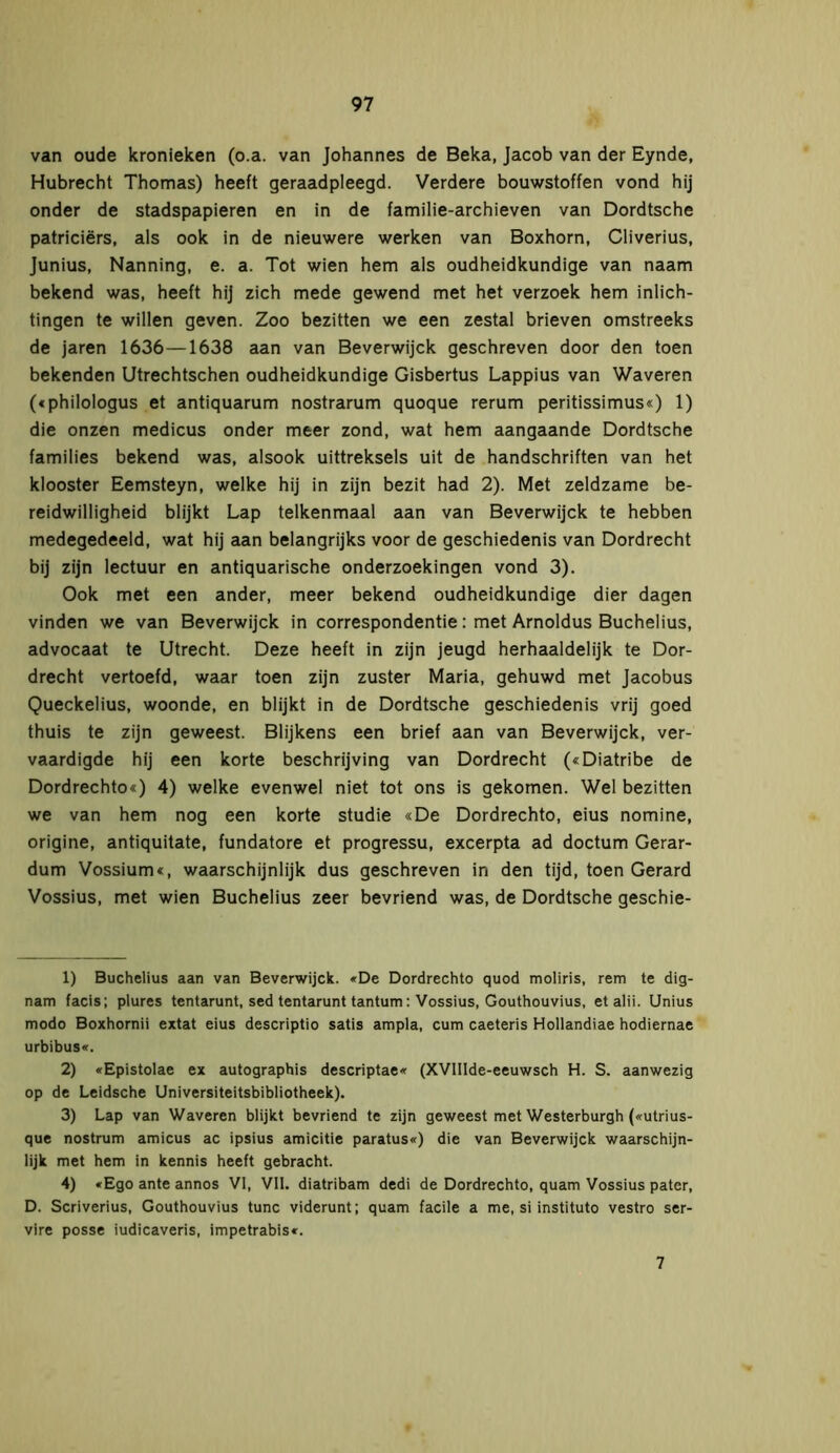 van oude kronieken (o.a. van Johannes de Beka, Jacob van der Eynde, Hubrecht Thomas) heeft geraadpleegd. Verdere bouwstoffen vond hij onder de stadspapieren en in de familie-archieven van Dordtsche patriciërs, als ook in de nieuwere werken van Boxhorn, Cliverius, Junius, Nanning, e. a. Tot wien hem als oudheidkundige van naam bekend was, heeft hij zich mede gewend met het verzoek hem inlich- tingen te willen geven. Zoo bezitten we een zestal brieven omstreeks de jaren 1636—1638 aan van Beverwijck geschreven door den toen bekenden Utrechtschen oudheidkundige Gisbertus Lappius van Waveren («philologus et antiquarum nostrarum quoque rerum peritissimus«) 1) die onzen medicus onder meer zond, wat hem aangaande Dordtsche families bekend was, alsook uittreksels uit de handschriften van het klooster Eemsteyn, welke hij in zijn bezit had 2). Met zeldzame be- reidwilligheid blijkt Lap telkenmaal aan van Beverwijck te hebben medegedeeld, wat hij aan belangrijks voor de geschiedenis van Dordrecht bij zijn lectuur en antiquarische onderzoekingen vond 3). Ook met een ander, meer bekend oudheidkundige dier dagen vinden we van Beverwijck in correspondentie: met Arnoldus Buchelius, advocaat te Utrecht. Deze heeft in zijn jeugd herhaaldelijk te Dor- drecht vertoefd, waar toen zijn zuster Maria, gehuwd met Jacobus Queckelius, woonde, en blijkt in de Dordtsche geschiedenis vrij goed thuis te zijn geweest. Blijkens een brief aan van Beverwijck, ver- vaardigde hij een korte beschrijving van Dordrecht («Diatribe de Dordrechto«) 4) welke evenwel niet tot ons is gekomen. Wel bezitten we van hem nog een korte studie «De Dordrechto, eius nomine, origine, antiquitate, fundatore et progressu, excerpta ad doctum Gerar- dum Vossium«, waarschijnlijk dus geschreven in den tijd, toen Gérard Vossius, met wien Buchelius zeer bevriend was, de Dordtsche geschie- 1) Buchelius aan van Beverwijck. «De Dordrechto quod moliris, rem te dig- nam facis; plures tentarunt, sed tentarunt tantum: Vossius, Gouthouvius, etalii. Unius modo Boxhornii extat eius descriptio satis ampla, cum caeteris Hollandiae hodiernae urbibus«. 2) «Epistolae ex autographis descriptae« (XVIIIde-eeuwsch H. S. aanwezig op de Leidsche Universiteitsbibliotheek). 3) Lap van Waveren blijkt bevriend te zijn geweest met Westerburgh («utrius- que nostrum amicus ac ipsius amicitie paratus«) die van Beverwijck waarschijn- lijk met hem in kennis heeft gebracht. 4) «Ego ante annos Vi, VII. diatribam dedi de Dordrechto, quam Vossius pater, D. Scriverius, Gouthouvius tune viderunt; quam facile a me, si instituto vestro ser- vire posse iudicaveris, impetrabis«. 7