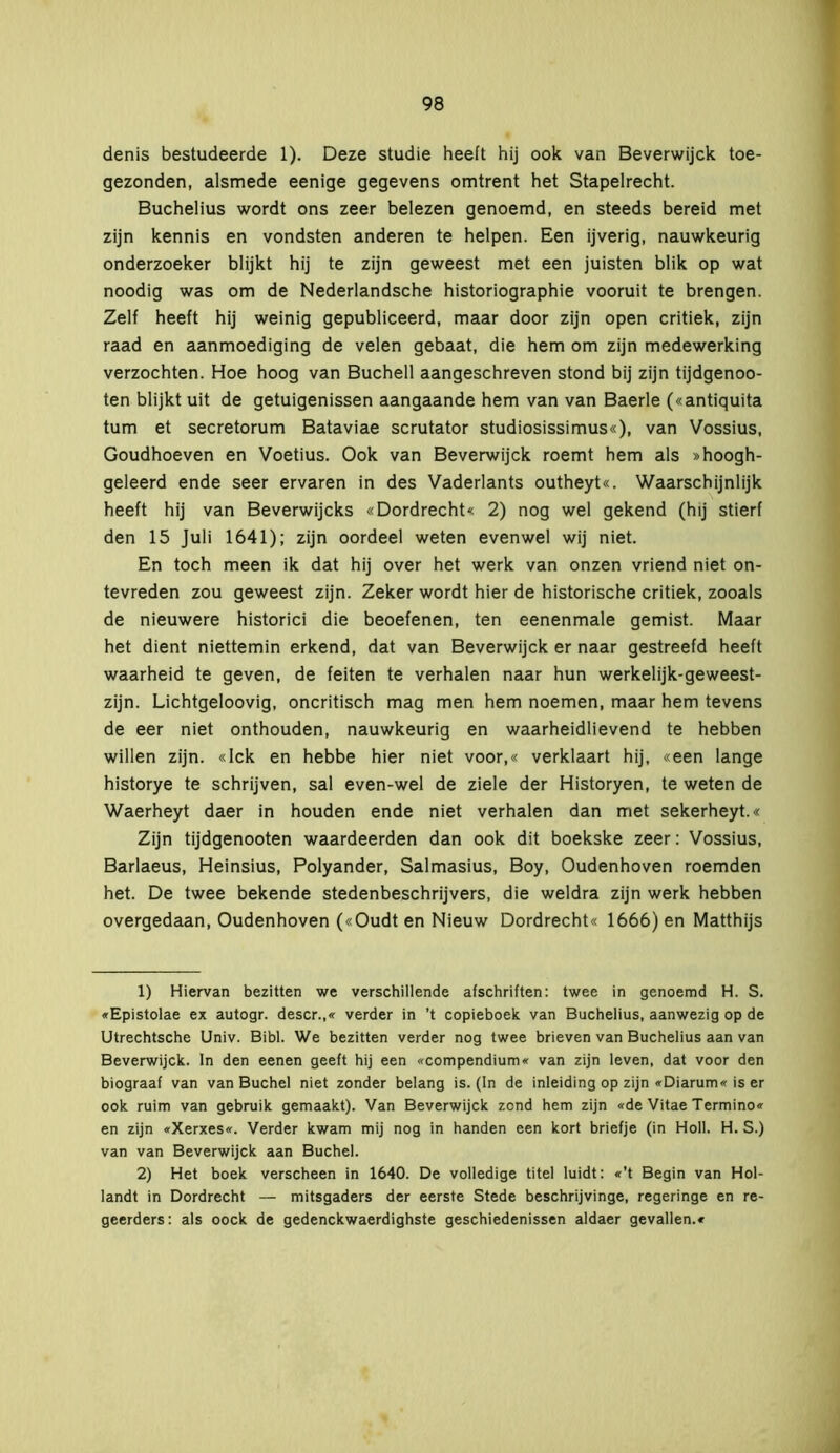 denis bestudeerde 1). Deze studie heeft hij ook van Beverwijck toe- gezonden, alsmede eenige gegevens omtrent het Stapelrecht. Buchelius wordt ons zeer belezen genoemd, en steeds bereid met zijn kennis en vondsten anderen te helpen. Een ijverig, nauwkeurig onderzoeker blijkt hij te zijn geweest met een juisten blik op wat noodig was om de Nederlandsche historiographie vooruit te brengen. Zelf heeft hij weinig gepubliceerd, maar door zijn open critiek, zijn raad en aanmoediging de velen gebaat, die hem om zijn medewerking verzochten. Hoe hoog van Buchell aangeschreven stond bij zijn tijdgenoo- ten blijkt uit de getuigenissen aangaande hem van van Baerle («antiquita tum et secretorum Bataviae scrutator studiosissimus«), van Vossius, Goudhoeven en Voetius. Ook van Beverwijck roemt hem als »hoogh- geleerd ende seer ervaren in des Vaderlants outheyt«. Waarschijnlijk heeft hij van Beverwijcks «Dordrecht« 2) nog wel gekend (hij stierf den 15 Juli 1641); zijn oordeel weten evenwel wij niet. En toch meen ik dat hij over het werk van onzen vriend niet on- tevreden zou geweest zijn. Zeker wordt hier de historische critiek, zooals de nieuwere historici die beoefenen, ten eenenmale gemist. Maar het dient niettemin erkend, dat van Beverwijck er naar gestreefd heeft waarheid te geven, de feiten te verhalen naar hun werkelijk-geweest- zijn. Lichtgeloovig, oncritisch mag men hem noemen, maar hem tevens de eer niet onthouden, nauwkeurig en waarheidlievend te hebben willen zijn. «lek en hebbe hier niet voor,« verklaart hij, «een lange historye te schrijven, sal even-wel de ziele der Historyen, te weten de Waerheyt daer in houden ende niet verhalen dan met sekerheyt.« Zijn tijdgenooten waardeerden dan ook dit boekske zeer: Vossius, Barlaeus, Heinsius, Polyander, Salmasius, Boy, Oudenhoven roemden het. De twee bekende stedenbeschrijvers, die weldra zijn werk hebben overgedaan, Oudenhoven («Oudt en Nieuw Dordrecht« 1666) en Matthijs 1) Hiervan bezitten we verschillende afschriften: twee in genoemd H. S. «Epistolae ex autogr. descr.,« verder in ’t copieboek van Buchelius, aanwezig op de Utrechtsche Univ. Bibl. We bezitten verder nog twee brieven van Buchelius aan van Beverwijck. In den eenen geeft hij een «compendium* van zijn leven, dat voor den biograaf van van Buchel niet zonder belang is. (In de inleiding op zijn «Diarum« is er ook ruim van gebruik gemaakt). Van Beverwijck zond hem zijn «de Vitae Termino« en zijn «Xerxes«. Verder kwam mij nog in handen een kort briefje (in Holl. H. S.) van van Beverwijck aan Buchel. 2) Het boek verscheen in 1640. De volledige titel luidt: «’t Begin van Hol- landt in Dordrecht — mitsgaders der eerste Stede beschrijvinge, regeringe en re- geerders: als oock de gedenekwaerdighste geschiedenissen aldaer gevallen.«