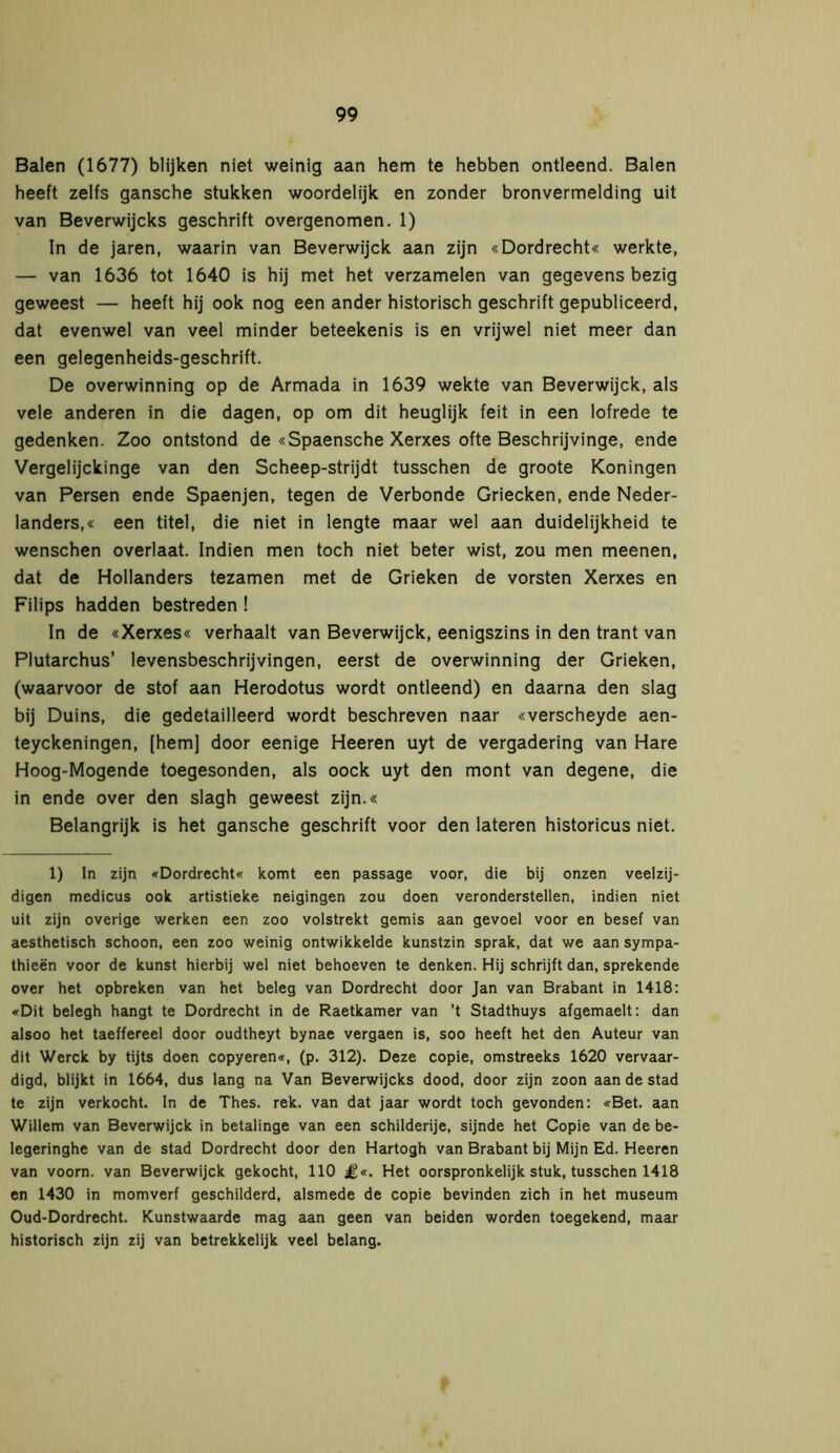 Balen (1677) blijken niet weinig aan hem te hebben ontleend. Balen heeft zelfs gansche stukken woordelijk en zonder bronvermelding uit van Beverwijcks geschrift overgenomen. 1) In de jaren, waarin van Beverwijck aan zijn «Dordrecht« werkte, — van 1636 tot 1640 is hij met het verzamelen van gegevens bezig geweest — heeft hij ook nog een ander historisch geschrift gepubliceerd, dat evenwel van veel minder beteekenis is en vrijwel niet meer dan een gelegenheids-geschrift. De overwinning op de Armada in 1639 wekte van Beverwijck, als vele anderen in die dagen, op om dit heuglijk feit in een lofrede te gedenken. Zoo ontstond de «Spaensche Xerxes ofte Beschrijvinge, ende Vergelijckinge van den Scheep-strijdt tusschen de groote Köningen van Persen ende Spaenjen, tegen de Verbonde Griecken, ende Neder- landers,« een titel, die niet in lengte maar wel aan duidelijkheid te wenschen overlaat. Indien men toch niet beter wist, zou men meenen, dat de Hollanders tezamen met de Grieken de vorsten Xerxes en Filips hadden bestreden ! In de «Xerxes« verhaalt van Beverwijck, eenigszins in den trant van Plutarchus’ levensbeschrijvingen, eerst de overwinning der Grieken, (waarvoor de stof aan Herodotus wordt ontleend) en daarna den slag bij Duins, die gedetailleerd wordt beschreven naar «verscheyde aen- teyckeningen, [hemj door eenige Heeren uyt de vergadering van Hare Hoog-Mogende toegesonden, als oock uyt den mont van degene, die in ende over den slagh geweest zijn.« Belangrijk is het gansche geschrift voor den lateren historicus niet. 1) In zijn «Dordrecht« komt een passage voor, die bij onzen veelzij- digen medicus ook artistieke neigingen zou doen veronderstellen, indien niet uit zijn overige werken een zoo volstrekt gemis aan gevoel voor en besef van aesthetisch schoon, een zoo weinig ontwikkelde kunstzin sprak, dat we aan sympa- thieën voor de kunst hierbij wel niet behoeven te denken. Hij schrijft dan, sprekende over het opbreken van het beleg van Dordrecht door Jan van Brabant in 1418: «Dit belegh hangt te Dordrecht in de Raetkamer van ’t Stadthuys afgemaelt: dan alsoo het taeffereel door oudtheyt bynae vergaen is, soo heeft het den Auteur van dit Werck by tijts doen copyeren«, (p. 312). Deze copie, omstreeks 1620 vervaar- digd, blijkt in 1664, dus lang na Van Beverwijcks dood, door zijn zoon aan de stad te zijn verkocht. In de Thes. rek. van dat jaar wordt toch gevonden: «Bet. aan Willem van Beverwijck in betalinge van een schilderije, sijnde het Copie van de be- legeringhe van de stad Dordrecht door den Hartogh van Brabant bij Mijn Ed. Heeren van voorn, van Beverwijck gekocht, 110 £«. Het oorspronkelijk stuk, tusschen 1418 en 1430 in momverf geschilderd, alsmede de copie bevinden zich in het museum Oud-Dordrecht. Kunstwaarde mag aan geen van beiden worden toegekend, maar historisch zijn zij van betrekkelijk veel belang.