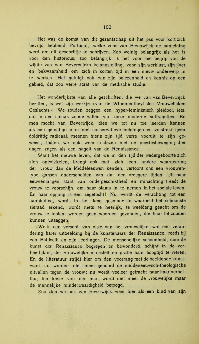 Het was de komst van dit gezantschap uit het pas voor kort zich bevrijd hebbend Portugal, welke voor van Beverwijck de aanleiding werd om dit geschriftje te schrijven. Zoo weinig belangrijk als het is voor den historicus, zoo belangrijk is het voor het begrip van de wijdte van van Beverwijcks belangstelling, voor zijn werklust, zijn ijver en bekwaamheid om zich in korten tijd in een nieuw onderwerp in te werken. Het getuigt ook van zijn belezenheid en kennis op een gebied, dat zoo verre staat van de medische studie. Het wonderlijkste van alle geschriften, die we van van Beverwijck bezitten, is wel zijn werkje «van de Wtnementheyt des Vrouwelicken Geslachts.« We zouden zeggen een hyper-feministisch pleidooi, iets, dat in den smaak zoude vallen van onze moderne suffragettes. En men mocht van Beverwijck, dien we tot nu toe leerden kennen als een gematigd man met conservatieve neigingen en volstrekt geen doldriftig radicaal, meenen hierin zijn tijd verre vooruit te zijn ge- weest, indien we ook weer in dezen niet de geestesbeweging dier dagen zagen als een nagolf van de Renaissance. Want het nieuwe leven, dat we in den tijd der wedergeboorte zich zien ontwikkelen, brengt ook met zich een andere waardeering der vrouw dan de Middeleeuwen kenden, vertoont ons een vrouwen- type gansch onderscheiden van dat der vroegere tijden. Uit haar eeuwenlangen staat van ondergeschiktheid en minachting treedt de vrouw te voorschijn, om haar plaats in te nemen in het sociale leven. En haar opgang is een zegetocht! Nu wordt de verachting tot een aanbidding, wordt in het lang gesmade in waarheid het schoonste sieraad erkend, wordt niets te heerlijk, te weelderig geacht om de vrouw te tooien, worden geen woorden gevonden, die haar lof zouden kunnen uitzeggen. Welk een verschil van visie van het vrouwelijke, wat een veran- dering harer uitbeelding bij de kunstenaars der Renaissance, reeds bij een Botticelli en zijn leerlingen. De menschelijke schoonheid, door de kunst der Renaissance begrepen en bewonderd, schijnt in de ver- heerlijking der vrouwelijke majesteit en gratie haar hoogtijd te vieren. En de litteratuur strijdt hier om den voorrang met de beeldende kunst; want nu worden niet meer gehoord de middeneeuwsch-theologische uitvallen tegen de vrouw; nu wordt veeleer getracht naar haar verhef- fing ten koste van den man, wordt niet meer de vrouwelijke maar de mannelijke minderwaardigheid betoogd. Zoo zien we ook van Beverwijck weer hier als een kind van zijn