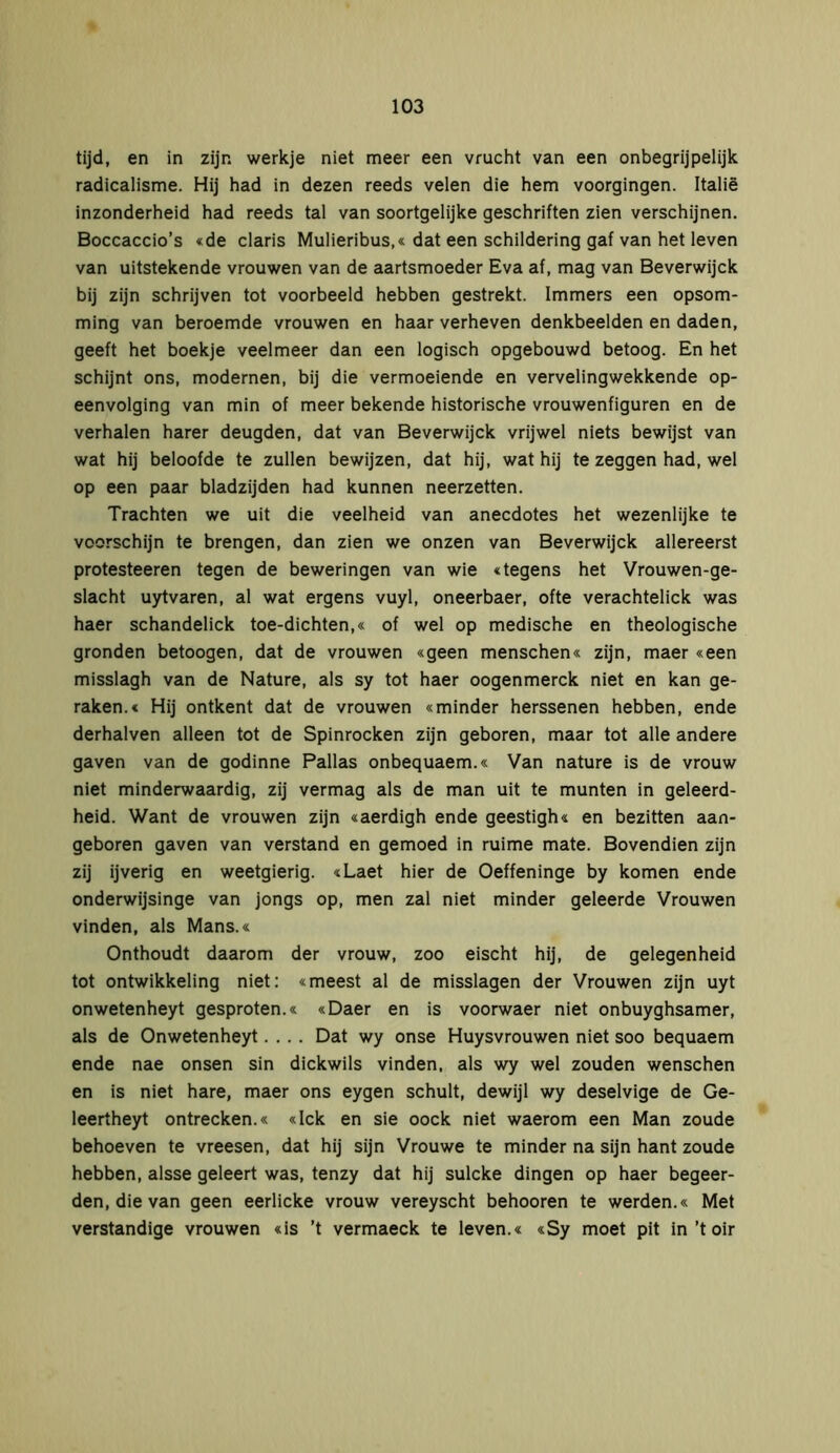 tijd, en in zijn werkje niet meer een vrucht van een onbegrijpelijk radicalisme. Hij had in dezen reeds velen die hem voorgingen. Italië inzonderheid had reeds tal van soortgelijke geschriften zien verschijnen. Boccaccio’s «de claris Mulieribus,« dat een schildering gaf van het leven van uitstekende vrouwen van de aartsmoeder Eva af, mag van Beverwijck bij zijn schrijven tot voorbeeld hebben gestrekt. Immers een opsom- ming van beroemde vrouwen en haar verheven denkbeelden en daden, geeft het boekje veelmeer dan een logisch opgebouwd betoog. En het schijnt ons, modernen, bij die vermoeiende en vervelingwekkende op- eenvolging van min of meer bekende historische vrouwenfiguren en de verhalen harer deugden, dat van Beverwijck vrijwel niets bewijst van wat hij beloofde te zullen bewijzen, dat hij, wat hij te zeggen had, wel op een paar bladzijden had kunnen neerzetten. Trachten we uit die veelheid van anecdotes het wezenlijke te voorschijn te brengen, dan zien we onzen van Beverwijck allereerst protesteeren tegen de beweringen van wie «tegens het Vrouwen-ge- slacht uytvaren, al wat ergens vuyl, oneerbaer, ofte verachtelick was haer schandelick toe-dichten,« of wel op medische en theologische gronden betoogen, dat de vrouwen «geen menschen« zijn, maer «een misslagh van de Nature, als sy tot haer oogenmerck niet en kan ge- raken.« Hij ontkent dat de vrouwen «minder herssenen hebben, ende derhalven alleen tot de Spinrocken zijn geboren, maar tot alle andere gaven van de godinne Pallas onbequaem.« Van nature is de vrouw niet minderwaardig, zij vermag als de man uit te munten in geleerd- heid. Want de vrouwen zijn «aerdigh ende geestigh« en bezitten aan- geboren gaven van verstand en gemoed in ruime mate. Bovendien zijn zij ijverig en weetgierig. «Laet hier de Oeffeninge by komen ende onderwijsinge van jongs op, men zal niet minder geleerde Vrouwen vinden, als Mans.« Onthoudt daarom der vrouw, zoo eischt hij, de gelegenheid tot ontwikkeling niet: «meest al de misslagen der Vrouwen zijn uyt onwetenheyt gesproten.« «Daer en is voorwaer niet onbuyghsamer, als de Onwetenheyt.... Dat wy onse Huysvrouwen niet soo bequaem ende nae onsen sin dickwils vinden, als wy wel zouden wenschen en is niet hare, maer ons eygen schuit, dewijl wy deselvige de Ge- leertheyt ontrecken.« «Ick en sie oock niet waerom een Man zoude behoeven te vreesen, dat hij sijn Vrouwe te minder na sijn hant zoude hebben, alsse geleert was, tenzy dat hij sulcke dingen op haer begeer- den, die van geen eerlicke vrouw vereyscht behooren te werden.« Met verstandige vrouwen «is ’t vermaeck te leven.« «Sy moet pit in’t oir