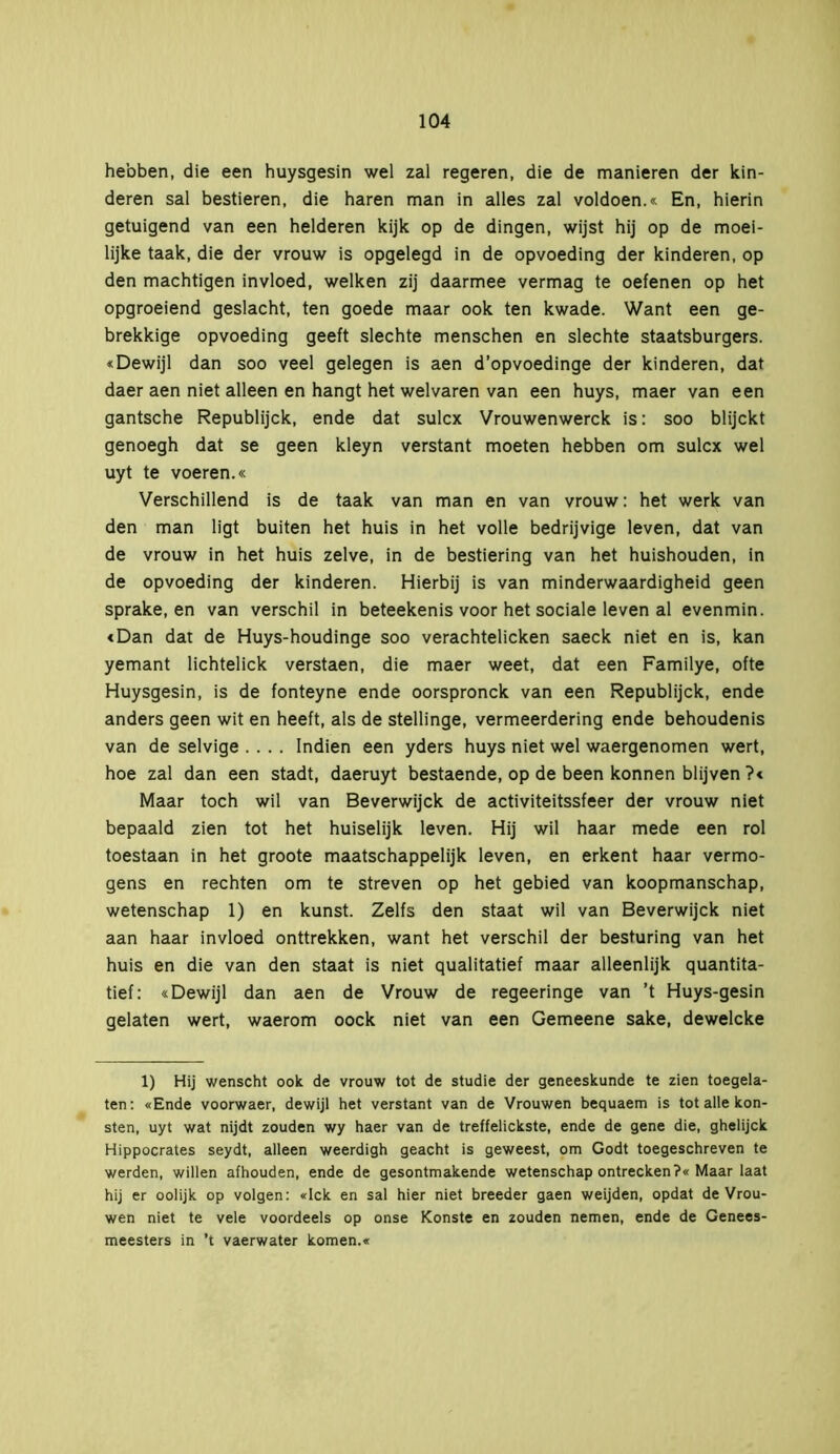 hebben, die een huysgesin wel zal regeren, die de manieren der kin- deren sal bestieren, die haren man in alles zal voldoen.« En, hierin getuigend van een helderen kijk op de dingen, wijst hij op de moei- lijke taak, die der vrouw is opgelegd in de opvoeding der kinderen, op den machtigen invloed, welken zij daarmee vermag te oefenen op het opgroeiend geslacht, ten goede maar ook ten kwade. Want een ge- brekkige opvoeding geeft slechte menschen en slechte staatsburgers. «Dewijl dan soo veel gelegen is aen d’opvoedinge der kinderen, dat daer aen niet alleen en hangt het welvaren van een huys, maer van een gantsche Republijck, ende dat sulcx Vrouwenwerck is: soo blijckt genoegh dat se geen kleyn verstant moeten hebben om sulcx wel uyt te voeren.« Verschillend is de taak van man en van vrouw: het werk van den man ligt buiten het huis in het volle bedrijvige leven, dat van de vrouw in het huis zelve, in de bestiering van het huishouden, in de opvoeding der kinderen. Hierbij is van minderwaardigheid geen sprake, en van verschil in beteekenis voor het sociale leven al evenmin. «Dan dat de Huys-houdinge soo verachtelicken saeck niet en is, kan yemant lichtelick verstaen, die maer weet, dat een Familye, ofte Huysgesin, is de fonteyne ende oorspronck van een Republijck, ende anders geen wit en heeft, als de Stellinge, vermeerdering ende behoudenis van de selvige .... Indien een yders huys niet wel waergenomen wert, hoe zal dan een stadt, daeruyt bestaende, op de been können blijven ?« Maar toch wil van Beverwijck de activiteitssfeer der vrouw niet bepaald zien tot het huiselijk leven. Hij wil haar mede een rol toestaan in het groote maatschappelijk leven, en erkent haar vermo- gens en rechten om te streven op het gebied van koopmanschap, wetenschap 1) en kunst. Zelfs den staat wil van Beverwijck niet aan haar invloed onttrekken, want het verschil der besturing van het huis en die van den staat is niet qualitatief maar alleenlijk quantita- tief: «Dewijl dan aen de Vrouw de regeeringe van ’t Huys-gesin gelaten wert, waerom oock niet van een Gemeene saké, dewelcke 1) Hij wenscht ook de vrouw tot de studie der geneeskunde te zien toegela- ten: «Ende voorwaer, dewijl het verstant van de Vrouwen bequaem is tot alle kon- sten, uyt wat nijdt zouden wy haer van de treffelickste, ende de gene die, ghelijck Hippocrates seydt, alleen weerdigh geacht is geweest, om Godt toegeschreven te werden, willen afhouden, ende de gesontmakende wetenschap ontrecken?« Maar laat hij er oolijk op volgen: «lek en sal hier niet breeder gaen weijden, opdat de Vrou- wen niet te vele voordeels op onse Konste en zouden nemen, ende de Genees- meesters in ’t vaerwater komen.«