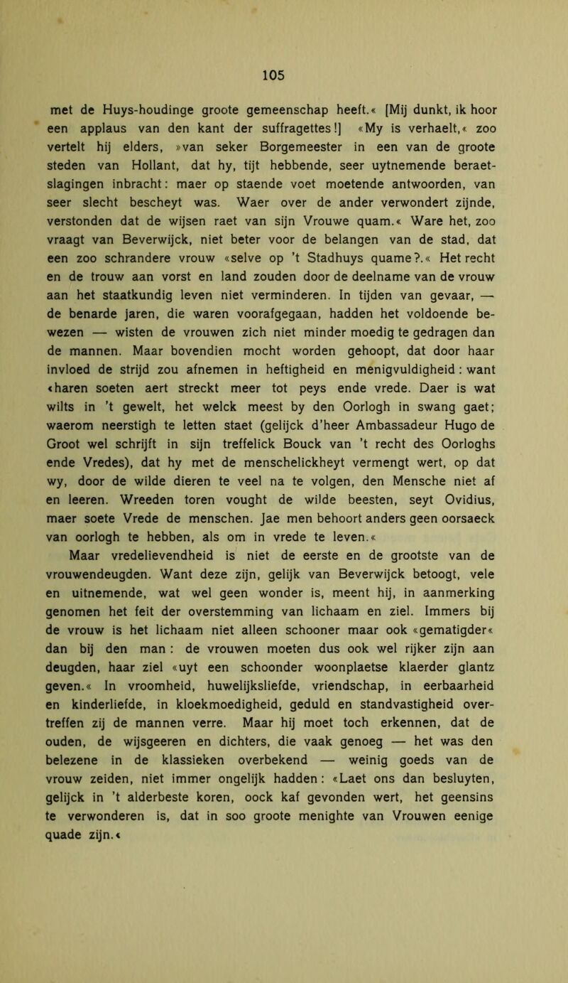 met de Huys-houdinge groote gemeenschap heeft.« [Mij dunkt, ik hoor een applaus van den kant der suffragettes!] «My is verhaelt,« zoo vertelt hij elders, »van seker Borgemeester in een van de groote steden van Hollant, dat hy, tijt hebbende, seer uytnemende beraet- slagingen inbracht: maer op staende voet moetende antwoorden, van seer slecht bescheyt was. Waer over de ander verwondert zijnde, verstonden dat de wijsen raet van sijn Vrouwe quam.« Ware het, zoo vraagt van Beverwijck, niet beter voor de belangen van de stad, dat een zoo schrandere vrouw «selve op ’t Stadhuys quame?.« Het recht en de trouw aan vorst en land zouden door de deelname van de vrouw aan het staatkundig leven niet verminderen. In tijden van gevaar, — de benarde jaren, die waren voorafgegaan, hadden het voldoende be- wezen — wisten de vrouwen zich niet minder moedig te gedragen dan de mannen. Maar bovendien mocht worden gehoopt, dat door haar invloed de strijd zou afnemen in heftigheid en menigvuldigheid : want «haren soeten aert streckt meer tot peys ende vrede. Daer is wat wilts in ’t gewelt, het welck meest by den Oorlogh in swang gaet; waerom neerstigh te letten staet (gelijck d’heer Ambassadeur Hugo de Groot wel schrijft in sijn treffelick Bouck van ’t recht des Oorloghs ende Vredes), dat hy met de menschelickheyt vermengt wert, op dat wy, door de wilde dieren te veel na te volgen, den Mensche niet af en leeren. Wreeden toren vought de wilde beesten, seyt Ovidius, maer soete Vrede de menschen. Jae men behoort anders geen oorsaeck van oorlogh te hebben, als om in vrede te leven.« Maar vredelievendheid is niet de eerste en de grootste van de vrouwendeugden. Want deze zijn, gelijk van Beverwijck betoogt, vele en uitnemende, wat wel geen wonder is, meent hij, in aanmerking genomen het feit der overstemming van lichaam en ziel. Immers bij de vrouw is het lichaam niet alleen schooner maar ook «gematigder« dan bij den man : de vrouwen moeten dus ook wel rijker zijn aan deugden, haar ziel «uyt een schoonder woonplaetse klaerder glantz geven.« In vroomheid, huwelijksliefde, vriendschap, in eerbaarheid en kinderliefde, in kloekmoedigheid, geduld en standvastigheid over- treffen zij de mannen verre. Maar hij moet toch erkennen, dat de ouden, de wijsgeeren en dichters, die vaak genoeg — het was den belezene in de klassieken overbekend — weinig goeds van de vrouw zeiden, niet immer ongelijk hadden: «Laet ons dan besluyten, gelijck in ’t alderbeste koren, oock kaf gevonden wert, het geensins te verwonderen is, dat in soo groote menighte van Vrouwen eenige quade zijn.«