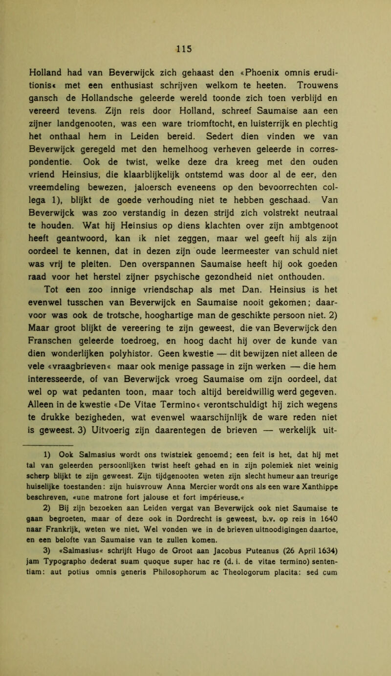 Holland had van Beverwijck zich gehaast den «Phoenix omnis erudi- tionis« met een enthusiast schrijven welkom te heeten. Trouwens gansch de Hollandsche geleerde wereld toonde zich toen verblijd en vereerd tevens. Zijn reis door Holland, schreef Saumaise aan een zijner landgenooten, was een ware triomftocht, en luisterrijk en plechtig het onthaal hem in Leiden bereid. Sedert dien vinden we van Beverwijck geregeld met den hemelhoog verheven geleerde in corres- pondentie. Ook de twist, welke deze dra kreeg met den ouden vriend Heinsius, die klaarblijkelijk ontstemd was door al de eer, den vreemdeling bewezen, jaloersch eveneens op den bevoorrechten col- lega 1), blijkt de goede verhouding niet te hebben geschaad. Van Beverwijck was zoo verstandig in dezen strijd zich volstrekt neutraal te houden. Wat hij Heinsius op diens klachten over zijn ambtgenoot heeft geantwoord, kan ik niet zeggen, maar wel geeft hij als zijn oordeel te kennen, dat in dezen zijn oude leermeester van schuld niet was vrij te pleiten. Den overspannen Saumaise heeft hij ook goeden raad voor het herstel zijner psychische gezondheid niet onthouden. Tot een zoo innige vriendschap als met Dan. Heinsius is het evenwel tusschen van Beverwijck en Saumaise nooit gekomen; daar- voor was ook de trotsche, hooghartige man de geschikte persoon niet. 2) Maar groot blijkt de vereering te zijn geweest, die van Beverwijck den Franschen geleerde toedroeg, en hoog dacht hij over de kunde van dien wonderlijken polyhistor. Geen kwestie — dit bewijzen niet alleen de vele «vraagbrieven« maar ook menige passage in zijn werken — die hem interesseerde, of van Beverwijck vroeg Saumaise om zijn oordeel, dat wel op wat pedanten toon, maar toch altijd bereidwillig werd gegeven. Alleen in de kwestie «De Vitae Termino« verontschuldigt hij zich wegens te drukke bezigheden, wat evenwel waarschijnlijk de ware reden niet is geweest. 3) Uitvoerig zijn daarentegen de brieven — werkelijk uit- 1) Ook Salmasius wordt ons twistziek genoemd; een feit is het, dat hij met tal van geleerden persoonlijken twist heeft gehad en in zijn polemiek niet weinig scherp blijkt te zijn geweest. Zijn tijdgenooten weten zijn slecht humeur aan treurige huiselijke toestanden: zijn huisvrouw Anna Mercier wordt ons als een ware Xanthippe beschreven, «une matrone fort jalouse et fort impérieuse.« 2) Bij zijn bezoeken aan Leiden vergat van Beverwijck ook niet Saumaise te gaan begroeten, maar of deze ook in Dordrecht is geweest, b.v. op reis in 1640 naar Frankrijk, weten we niet. Wel vonden we in de brieven uitnoodigingen daartoe, en een belofte van Saumaise van te zullen komen. 3) «Salmasius« schrijft Hugo de Groot aan Jacobus Puteanus (26 April 1634) jam Typographo dederat suam quoque super hac re (d. i. de vitae termino) senten- tiam: aut potius omnis generis Philosophorum ac Theologorum placita: sed cum
