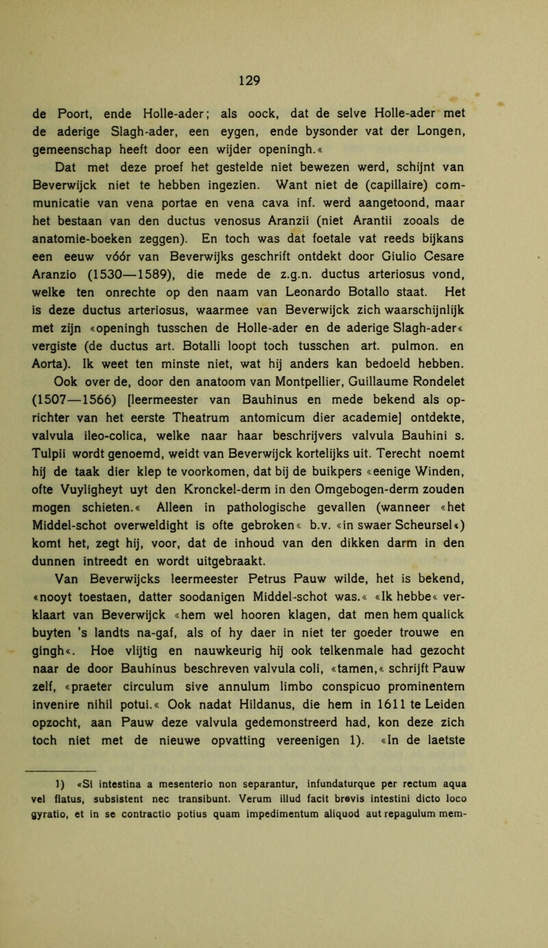 de Poort, ende Holle-ader; als oock, dat de selve Holle-ader met de aderige Slagh-ader, een eygen, ende bysonder vat der Longen, gemeenschap heeft door een wijder openingh.« Dat met deze proef het gestelde niet bewezen werd, schijnt van Beverwijck niet te hebben ingezien. Want niet de (capillaire) com- municatie van vena portae en vena cava inf. werd aangetoond, maar het bestaan van den ductus venosus Aranzii (niet Arantii zooals de anatomie-boeken zeggen). En toch was dat foetale vat reeds bijkans een eeuw vóór van Beverwijks geschrift ontdekt door Giulio Cesare Aranzio (1530—1589), die mede de z.g.n. ductus arteriosus vond, welke ten onrechte op den naam van Leonardo Botallo staat. Het is deze ductus arteriosus, waarmee van Beverwijck zich waarschijnlijk met zijn «openingh tusschen de Holle-ader en de aderige Slagh-ader« vergiste (de ductus art. Botalli loopt toch tusschen art. pulmon. en Aorta). Ik weet ten minste niet, wat hij anders kan bedoeld hebben. Ook over de, door den anatoom van Montpellier, Guillaume Rondelet (1507—1566) [leermeester van Bauhinus en mede bekend als op- richter van het eerste Theatrum antomicum dier academie] ontdekte, valvula ileo-colica, welke naar haar beschrijvers valvula Bauhini s. Tulpii wordt genoemd, weidt van Beverwijck kortelijks uit. Terecht noemt hij de taak dier klep te voorkomen, dat bij de buikpers «eenige Winden, ofte Vuyligheyt uyt den Kronckel-derm in den Omgebogen-derm zouden mogen schieten.« Alleen in pathologische gevallen (wanneer «het Middel-schot overweldight is ofte gebroken« b.v. «in swaer ScheurseU) komt het, zegt hij, voor, dat de inhoud van den dikken darm in den dunnen intreedt en wordt uitgebraakt. Van Beverwijcks leermeester Petrus Pauw wilde, het is bekend, «nooyt toestaen, datter soodanigen Middel-schot was.« «Ik hebbe« ver- klaart van Beverwijck «hem wel hooren klagen, dat men hem qualick buyten ’s landts na-gaf, als of hy daer in niet ter goeder trouwe en gingh«. Hoe vlijtig en nauwkeurig hij ook telkenmale had gezocht naar de door Bauhinus beschreven valvula coli, «tarnen,« schrijft Pauw zelf, «praeter circulum sive annulum limbo conspicuo prominentem invenire nihil potui.« Ook nadat Hildanus, die hem in 1611 te Leiden opzocht, aan Pauw deze valvula gedemonstreerd had, kon deze zich toch niet met de nieuwe opvatting vereenigen 1). «In de laetste 1) «Sl intestina a mesenterio non separantur, infundaturque per rectum aqua vel flatus, subsistent nee transibunt. Verum illud facit brevis intestini dicto loco gyratio, et in se contractio potius quam impedimentum aliquod aut repagulum mem-