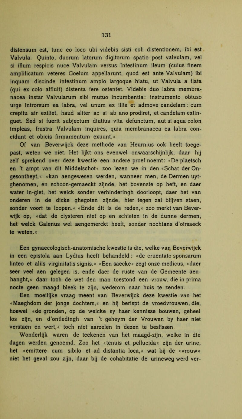 distensum est, tune eo loco ubi videbis sisti coli distentionem, ibi est Valvula. Quinto, duorum latorum digitorum spatio post valvulam, vel si illum respicis nuce Valvulam versus Intestinum ileum (cuius finem amplificatum veteres Coelum appellarunt, quod est ante Valvulam) ibi inquam discinde intestinum amplo largoque hiatu, ut Valvula a flata (qui ex colo affluit) distenta fere ostentet. Videbis duo labra membra- nacea instar Valvularum sibi mutuo incumbentia: instrumento obtuso urge introrsum ea labra, vel unum ex illis et admove candelam: cum crepitu air exiliet, haud aliter ac si ab ano prodiret, et candelam extin- guet. Sed si fuerit subjectum diutius vita defunctum, aut si aqua colon impleas, frustra Valvulam inquires, quia membranacea ea labra con- cidunt et obicis firmamentum exuunt.« Of van Beverwijck deze methode van Heurnius ook heeft toege- past, weten we niet. Het lijkt ons evenwel onwaarschijnlijk, daar hij zelf sprekend over deze kwestie een andere proef noemt: «De plaetsch en ’t ampt van dit Middelschot« zoo lezen we in den «Schat der On- gesontheyt,« «kan aengewesen werden, wanneer men, de Dermen uyt- ghenomen, en schoon-gemaeckt zijnde, het bovenste op heft, en daer water in-giet, het welck sonder verhinderingh doorloopt, daer het van onderen in de dicke ghegoten zijnde, hier tegen zal blijven staen, sonder voort te loopen.« «Ende dit is de reden,« zoo merkt van Bever- wijk op, «dat de clysteren niet op en schieten in de dunne dermen, het welck Galenus wel aengemerekt heeft, sonder nochtans d’oirsaeck te weten.« Een gynaecologisch-anatomische kwestie is die, welke van Beverwijck in een epistola aan Lydius heeft behandeld: «de cruentato sponsarum linteo et aliis virginitatis signis.« «Een saecke« zegt onze medicus, «daer seer veel aen gelegen is, ende daer de ruste van de Gemeente aen- hanght,« daar toch de wet den man toestond een vrouw, die in prima nocte geen maagd bleek te zijn, wederom naar huis te zenden. Een moeilijke vraag meent van Beverwijck deze kwestie van het «Maeghdom der jonge dochters,« en hij berispt de vroedvrouwen, die, hoewel «de gronden, op de welcke sy haer kennisse bouwen, geheel los zijn, en d’ontledingh van ’t geheym der Vrouwen by haer niet verstaen en wert,« toch niet aarzelen in dezen te beslissen. Wonderlijk waren de teekenen van het maagd-zijn, welke in die dagen werden genoemd. Zoo het «tenuis et pellucida« zijn der urine, het «emittere cum sibilo et ad distantia loca,« wat bij de «vrouw« niet het geval zou zijn, daar bij de cohabitatie de urineweg werd ver-