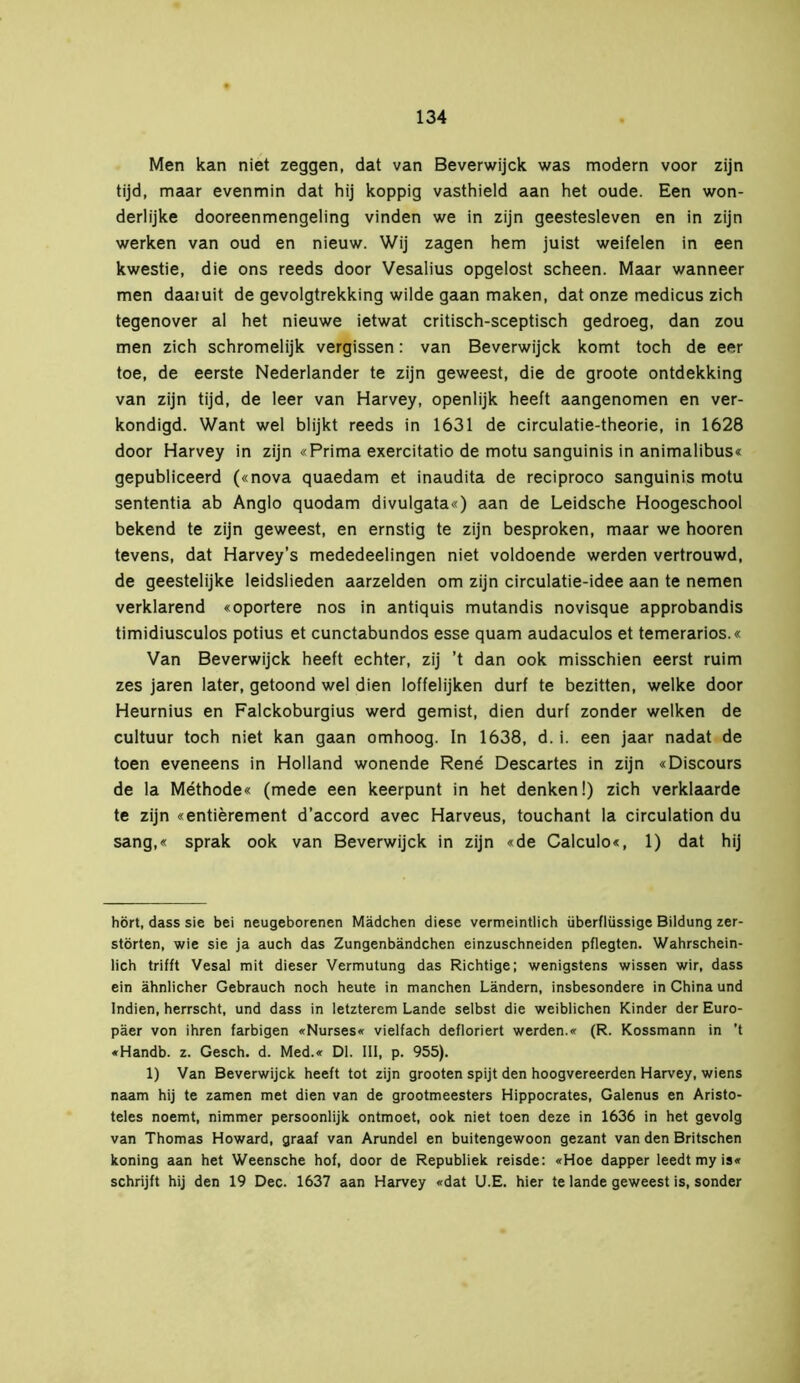 Men kan niet zeggen, dat van Beverwijck was modern voor zijn tijd, maar evenmin dat hij koppig vasthield aan het oude. Een won- derlijke dooreenmengeling vinden we in zijn geestesleven en in zijn werken van oud en nieuw. Wij zagen hem juist weifelen in een kwestie, die ons reeds door Vesalius opgelost scheen. Maar wanneer men daaiuit de gevolgtrekking wilde gaan maken, dat onze medicus zich tegenover al het nieuwe ietwat critisch-sceptisch gedroeg, dan zou men zich schromelijk vergissen: van Beverwijck komt toch de eer toe, de eerste Nederlander te zijn geweest, die de groote ontdekking van zijn tijd, de leer van Harvey, openlijk heeft aangenomen en ver- kondigd. Want wel blijkt reeds in 1631 de circulatie-theorie, in 1628 door Harvey in zijn «Prima exercitatio de motu sanguinis in animalibus« gepubliceerd («nova quaedam et inaudita de reciproco sanguinis motu sententia ab Anglo quodam divulgata«) aan de Leidsche Hoogeschool bekend te zijn geweest, en ernstig te zijn besproken, maar we hooren tevens, dat Harvey’s mededeelingen niet voldoende werden vertrouwd, de geestelijke leidslieden aarzelden om zijn circulatie-idee aan te nemen verklarend «oportere nos in antiquis mutandis novisque approbandis timidiusculos potius et cunctabundos esse quam audaculos et temerarios.« Van Beverwijck heeft echter, zij ’t dan ook misschien eerst ruim zes jaren later, getoond wel dien loffelijken durf te bezitten, welke door Heurnius en Falckoburgius werd gemist, dien durf zonder welken de cultuur toch niet kan gaan omhoog. In 1638, d. i. een jaar nadat de toen eveneens in Holland wonende René Descartes in zijn «Discours de la Méthode« (mede een keerpunt in het denken!) zich verklaarde te zijn «entièrement d’accord avec Harveus, touchant la circulation du sang,« sprak ook van Beverwijck in zijn «de Calculo«, 1) dat hij hört, dass sie bei neugeborenen Mädchen diese vermeintlich überflüssige Bildung zer- störten, wie sie ja auch das Zungenbändchen einzuschneiden pflegten. Wahrschein- lich trifft Vesal mit dieser Vermutung das Richtige; wenigstens wissen wir, dass ein ähnlicher Gebrauch noch heute in manchen Ländern, insbesondere in China und Indien, herrscht, und dass in letzterem Lande selbst die weiblichen Kinder der Euro- päer von ihren farbigen «Nurses« vielfach defloriert werden.« (R. Kossmann in ’t «Handb. z. Gesch. d. Med.« Dl. III, p. 955). 1) Van Beverwijck heeft tot zijn grooten spijt den hoogvereerden Harvey, wiens naam hij te zamen met dien van de grootmeesters Hippocrates, Galenus en Aristo- teles noemt, nimmer persoonlijk ontmoet, ook niet toen deze in 1636 in het gevolg van Thomas Howard, graaf van Arundel en buitengewoon gezant van den Britschen koning aan het Weensche hof, door de Republiek reisde; «Hoe dapper leedt my is« schrijft hij den 19 Dec. 1637 aan Harvey «dat U.E. hier te lande geweest is, sonder
