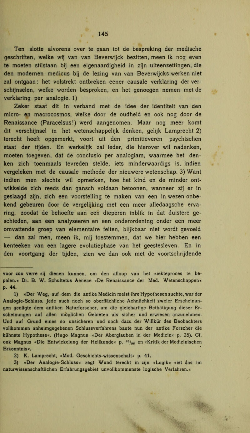 Ten slotte alvorens over te gaan tot de bespreking der medische geschriften, welke wij van van Beverwijck bezitten, meen ik nog even te moeten stilstaan bij een eigenaardigheid in zijn uiteenzettingen, die den modernen medicus bij de lezing van van Beverwijcks werken niet zal ontgaan: het volstrekt ontbreken eener causale verklaring der ver- schijnselen, welke worden besproken, en het genoegen nemen met de verklaring per analogie. 1) Zeker staat dit in verband met de idee der identiteit van den micro- en macrocosmos, welke door de oudheid en ook nog door de Renaissance (Paracelsus!) werd aangenomen. Maar nog meer komt dit verschijnsel in het wetenschappelijk denken, gelijk Lamprecht 2) terecht heeft opgemerkt, voort uit den primitieveren psychischen staat der tijden. En werkelijk zal ieder, die hierover wil nadenken, moeten toegeven, dat de conclusio per analogiam, waarmee het den- ken zich toenmaals tevreden stelde, iets minderwaardigs is, indien vergeleken met de causale methode der nieuwere wetenschap. 3) Want indien men slechts wil opmerken, hoe het kind en de minder ont- wikkelde zich reeds dan gansch voldaan betoonen, wanneer zij er in geslaagd zijn, zich een voorstelling te maken van een in wezen onbe- kend gebeuren door de vergelijking met een meer alledaagsche erva- ring, zoodat de behoefte aan een dieperen inblik in dat duistere ge- schieden, aan een analyseeren en een onderordening onder een meer omvattende groep van elementaire feiten, blijkbaar niet wordt gevoeld — dan zal men, meen ik, mij toestemmen, dat we hier hebben een kenteeken van een lagere evolutiephase van het geestesleven. En in den voortgang der tijden, zien we dan ook met de voortschrijdende voor zoo verre zij dienen kunnen, om den afloop van het ziekteproces te be- palen.« Dr. B. W. Schultetus Aeneae «De Renaissance der Med. Wetenschappen« p. 44. 1) «Der Weg, auf dem die antike Medicin meist ihre Hypothesen suchte, war der Analogie-Schluss. Jede auch noch so oberflächliche Aehnlichkeit zweier Erscheinun- gen genügte dem antiken Naturforscher, um die gleichartige Bethätigung dieser Er- scheinungen auf allen möglichen Gebieten als sicher und erwiesen anzunehmen. Und auf Grund eines so unsicheren und noch dazu der Willkür des Beobachters vollkommen anheimgegebenen Schlussverfahrens baute nun der antike Forscher die kühnste Hypothese«. (Hugo Magnus «Der Aberglauben in der Medicin« p. 25). Cf. ook Magnus «Die Entwickelung der Heilkunde« p. 96/9B en «Kritik der Medicinischen Erkenntnis«. 2) K. Lamprecht, «Mod. Geschichts-Wissenschaft« p. 41. 3) «Der Analogie-Schluss« zegt Wund terecht in zijn «Logik« «ist das im naturwissenschaftlichen Erfahrungsgebiet unvollkommenste logische Verfahren.«