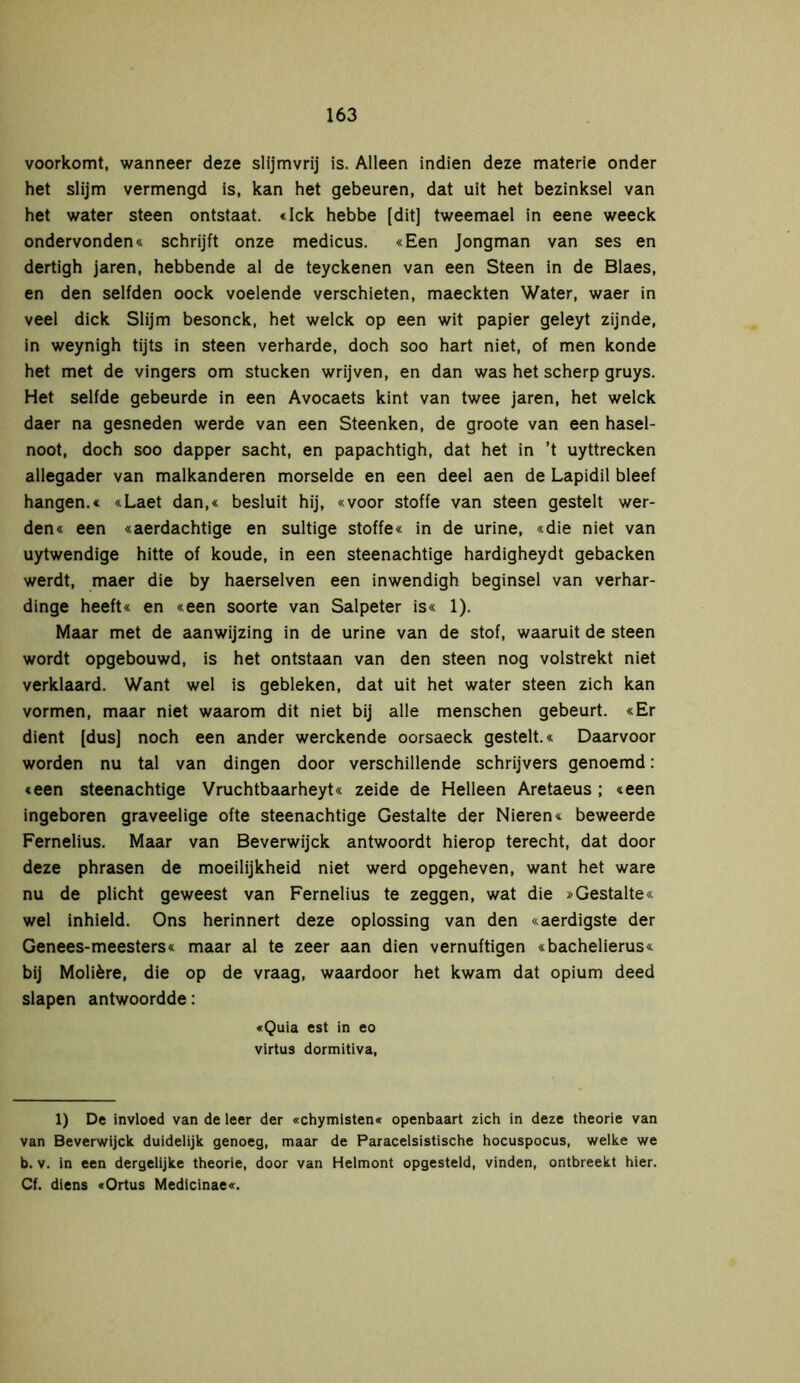 voorkomt, wanneer deze slijmvrij is. Alleen indien deze materie onder het slijm vermengd is, kan het gebeuren, dat uit het bezinksel van het water steen ontstaat. «Ick hebbe [dit] tweemael in eene weeck ondervonden« schrijft onze medicus. «Een Jongman van ses en dertigh jaren, hebbende al de teyckenen van een Steen in de Blaes, en den selfden oock voelende verschieten, maeckten Water, waer in veel dick Slijm besonek, het welck op een wit papier geleyt zijnde, in weynigh tijts in steen verharde, doch soo hart niet, of men konde het met de vingers om stucken wrijven, en dan was het scherp gruys. Het selfde gebeurde in een Avocaets kint van twee jaren, het welck daer na gesneden werde van een Steenken, de groote van een hasel- noot, doch soo dapper sacht, en papachtigh, dat het in ’t uyttrecken allegader van malkanderen morselde en een deel aen de Lapidil bleef hangen.« «Laet dan,« besluit hij, «voor stoffe van steen gestelt wer- den« een «aerdachtige en sultige Stoffe« in de urine, «die niet van uytwendige hitte of koude, in een steenachtige hardigheydt gebacken werdt, maer die by haerselven een inwendigh beginsel van verhar- dinge heeft« en «een soorte van Salpeter is« 1). Maar met de aanwijzing in de urine van de stof, waaruit de steen wordt opgebouwd, is het ontstaan van den steen nog volstrekt niet verklaard. Want wel is gebleken, dat uit het water steen zich kan vormen, maar niet waarom dit niet bij alle menschen gebeurt. «Er dient [dus] noch een ander werekende oorsaeck gestelt.« Daarvoor worden nu tal van dingen door verschillende schrijvers genoemd: «een steenachtige Vruchtbaarheyt« zeide de Helleen Aretaeus ; «een ingeboren graveelige ofte steenachtige Gestalte der Nieren« beweerde Fernelius. Maar van Beverwijck antwoordt hierop terecht, dat door deze phrasen de moeilijkheid niet werd opgeheven, want het ware nu de plicht geweest van Fernelius te zeggen, wat die »Gestalte« wel inhield. Ons herinnert deze oplossing van den «aerdigste der Genees-meesters« maar al te zeer aan dien vernuftigen «bachelierus« bij Molière, die op de vraag, waardoor het kwam dat opium deed slapen antwoordde: «Quia est in eo virtus dormitiva, 1) De invloed van de leer der «chymisten« openbaart zich in deze theorie van van Beverwijck duidelijk genoeg, maar de Paracelsistische hocuspocus, welke we b. v. in een dergelijke theorie, door van Helmont opgesteld, vinden, ontbreekt hier. Cf. diens «Ortus Medicinae«.