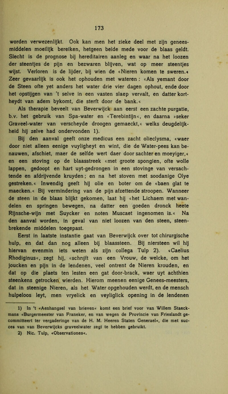 worden verwezenlijkt. Ook kan men het zieke deel met zijn genees- middelen moeilijk bereiken, hetgeen beide mede voor de blaas geldt. Slecht is de prognose bij hereditairen aanleg en waar na het loozen der steentjes de pijn en bezwaren blijven, wat op meer steentjes wijst. Verloren is de lijder, bij wien de «Nieren komen te sweren.« Zeer gevaarlijk is ook het ophouden met wateren : «Als yemant door de Steen ofte yet anders het water drie vier dagen ophout, ende door het opstijgen van ’t selve in een vasten slaep vervalt, en datter kort- heydt van adem bykomt, die sterft door de bank.« Als therapie beveelt van Beverwijck aan eerst een zachte purgatie, b.v. het gebruik van Spa-water en «Terebintijn«, en daarna »seker Graveel-water van verscheyde droogen gemaeckt,« welks deugdelijk- heid hij zelve had ondervonden 1). Bij den aanval geeft onze medicus een zacht olieclysma, «waer door niet alleen eenige vuyligheyt en wint, die de Water-pees kan be- nauwen, afschiet, maer de selfde wert daer door sachter en moeyiger,« en een stoving op de blaasstreek «met groote spongien, ofte wolle lappen, gedoopt en hart uyt-gedrongen in een stovinge van versach- tende en afdrijvende kruyden; en na het stoven met soodanige Olye gestreken.« Inwendig geeft hij olie en boter om de «baen glat te maecken.« Bij vermindering van de pijn afzettende stroopen. Wanneer de steen in de blaas blijkt gekomen, laat hij «het Lichaem met wan- delen en springen bewegen, na datter een goeden dronck heete Rijnsche-wijn met Suycker en noten Muscaet ingenomen is.« Na den aanval worden, in geval van niet loozen van den steen, steen- brekende middelen toegepast. Eerst in laatste instantie gaat van Beverwijck over tot chirurgische hulp, en dat dan nog alleen bij blaassteen. Bij niersteen wil hij hiervan evenmin iets weten als zijn collega Tulp 2). «Caelius Rhodiginus«, zegt hij, «schrijft van een Vrouw, de welcke, om het joucken en pijn in de lendenen, veel ontrent de Nieren krouden, en dat op die plaets ten lesten een gat door-brack, waer uyt achthien steenkens getrocken wierden. Hierom meenen eenige Genees-meesters, dat in steenige Nieren, als het Water opgehouden werdt, en de mensch hulpeloos leyt, men vryelick en veyliglick opening in de lendenen 1) In ’t «Aenhangsel van brieven« komt een brief voor van Willem Staeck- mans «Burgermeester van Franeker, en van wegen de Provincie van Frieslandt ge- committeert ter vergaderinge van de H. M. Heeren Staten Generaei«, die met suc- ces van van Beverwijcks graveelwater zegt te hebben gebruikt. 2) Nie. Tulp, «Observationes«.