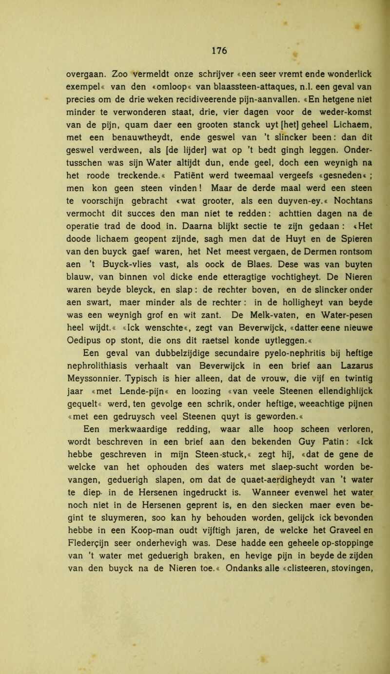 overgaan. Zoo vermeldt onze schrijver «een seer vremt ende wonderlick exempel« van den «omloop« van blaassteen-attaques, n.l. een geval van precies om de drieweken recidiveerende pijn-aanvallen. «En hetgene niet minder te verwonderen staat, drie, vier dagen voor de weder-komst van de pijn, quam daer een grooten stanck uyt [het] geheel Lichaem, met een benauwtheydt, ende geswel van ’t slincker been: dan dit geswel verdween, als [de lijder] wat op ’t bedt gingh leggen. Onder- tusschen was sijn Water altijdt dun, ende geel, doch een weynigh na het roode treckende.« Patiënt werd tweemaal vergeefs «gesneden« ; men kon geen steen vinden! Maar de derde maal werd een steen te voorschijn gebracht «wat grooter, als een duyven-ey.« Nochtans vermocht dit succes den man niet te redden: achttien dagen na de operatie trad de dood in. Daarna blijkt sectie te zijn gedaan : «Het doode lichaem geopent zijnde, sagh men dat de Huyt en de Spieren van den buyck gaef waren, het Net meest vergaen, de Dermen rontsom aen ’t Buyck-vlies vast, als oock de Blaes. Dese was van buyten blauw, van binnen vol dicke ende etteragtige vochtigheyt. De Nieren waren beyde bleyck, en slap: de rechter boven, en de slincker onder aen swart, maer minder als de rechter : in de holligheyt van beyde was een weynigh grof en wit zant. De Melk-vaten, en Water-pesen heel wijdt.« «Ick wenschte«, zegt van Beverwijck, «dattereene nieuwe Oedipus op stont, die ons dit raetsel konde uytleggen.« Een geval van dubbelzijdige secundaire pyelo-nephritis bij heftige nephrolithiasis verhaalt van Beverwijck in een brief aan Lazarus Meyssonnier. Typisch is hier alleen, dat de vrouw, die vijf en twintig jaar «met Lende-pijn« en loozing «van veele Steenen ellendighlijck gequelt« werd, ten gevolge een schrik, onder heftige, weeachtige pijnen «met een gedruysch veel Steenen quyt is geworden.« Een merkwaardige redding, waar alle hoop scheen verloren, wordt beschreven in een brief aan den bekenden Guy Patin: «lek hebbe geschreven in mijn Steen-stuck,« zegt hij, «dat de gene de welcke van het ophouden des waters met slaep-sucht worden be- vangen, geduerigh slapen, om dat de quaet-aerdigheydt van ’t water te diep- in de Hersenen ingedruckt is. Wanneer evenwel het water noch niet in de Hersenen geprent is, en den siecken maer even be- gint te sluymeren, soo kan hy behouden worden, gelijck ick bevonden hebbe in een Koop-man oudt vijftigh jaren, de welcke het Graveel en Fledergijn seer onderhevigh was. Dese hadde een geheele op-stoppinge van ’t water met geduerigh braken, en hevige pijn in beyde de zijden van den buyck na de Nieren toe.« Ondanks alle «clisteeren, stovingen,
