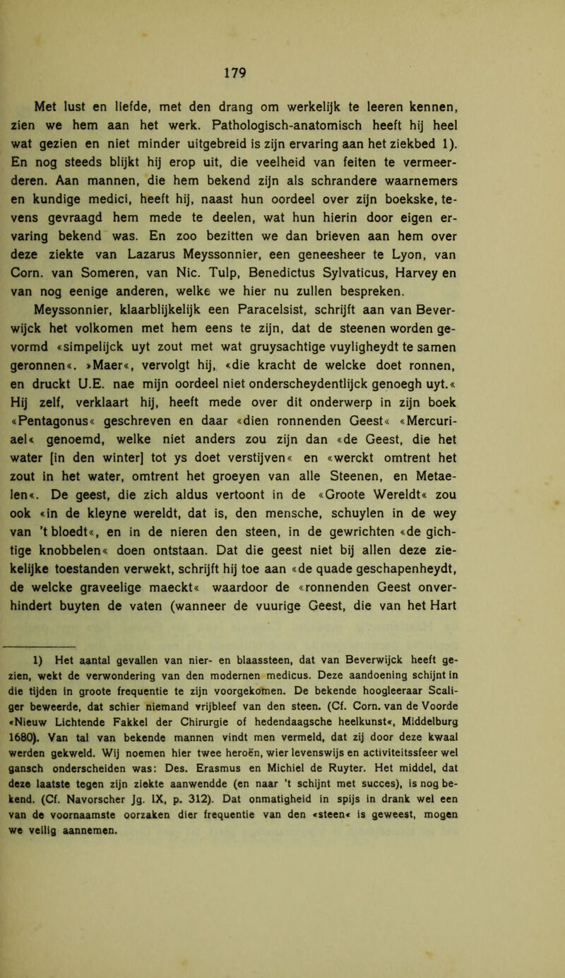 Met lust en liefde, met den drang om werkelijk te leeren kennen, zien we hem aan het werk. Pathologisch-anatomisch heeft hij heel wat gezien en niet minder uitgebreid is zijn ervaring aan het ziekbed 1). En nog steeds blijkt hij erop uit, die veelheid van feiten te vermeer- deren. Aan mannen, die hem bekend zijn als schrandere waarnemers en kundige medici, heeft hij, naast hun oordeel over zijn boekske, te- vens gevraagd hem mede te deelen, wat hun hierin door eigen er- varing bekend was. En zoo bezitten we dan brieven aan hem over deze ziekte van Lazarus Meyssonnier, een geneesheer te Lyon, van Corn. van Someren, van Nie. Tulp, Benedictus Sylvaticus, Harvey en van nog eenige anderen, welke we hier nu zullen bespreken. Meyssonnier, klaarblijkelijk een Paracelsist, schrijft aan van Bever- wijck het volkomen met hem eens te zijn, dat de steenen worden ge- vormd «simpelijck uyt zout met wat gruysachtige vuyligheydt te samen geronnen«. »Maer«, vervolgt hij, «die kracht de welcke doet rönnen, en druckt U.E. nae mijn oordeel niet onderscheydentlijck genoegh uyt.« Hij zelf, verklaart hij, heeft mede over dit onderwerp in zijn boek «Pentagonus« geschreven en daar «dien ronnenden Geest« «Mercuri- aeU genoemd, welke niet anders zou zijn dan «de Geest, die het water [in den winter] tot ys doet verstijven« en «werekt omtrent het zout in het water, omtrent het groeyen van alle Steenen, en Metae- len«. De geest, die zich aldus vertoont in de «Groote Wereldt« zou ook «in de kleyne wereldt, dat is, den mensche, schuylen in de wey van ’t bloedt«, en in de nieren den steen, in de gewrichten «de gich- tige knobbelen« doen ontstaan. Dat die geest niet bij allen deze zie- kelijke toestanden verwekt, schrijft hij toe aan «de quade geschapenheydt, de welcke graveelige maeckt« waardoor de «ronnenden Geest onver- hindert buyten de vaten (wanneer de vuurige Geest, die van het Hart 1) Het aantal gevallen van nier- en blaassteen, dat van Beverwijck heeft ge- zien, wekt de verwondering van den modernen medicus. Deze aandoening schijnt in die tijden in groote frequentie te zijn voorgekomen. De bekende hoogleeraar Scali- ger beweerde, dat schier niemand vrijbleef van den steen. (Cf. Corn. van de Voorde «Nieuw Lichtende Fakkel der Chirurgie of hedendaagsche heelkunst«, Middelburg 1680). Van tal van bekende mannen vindt men vermeld, dat zij door deze kwaal werden gekweld. Wij noemen hier twee heroën, wier levenswijs en activiteitssfeer wel gansch onderscheiden was: Des. Erasmus en Michiel de Ruyter. Het middel, dat deze laatste tegen zijn ziekte aanwendde (en naar ’t schijnt met succes), is nog be- kend. (Cf. Navorscher Jg. IX, p. 312). Dat onmatigheid in spijs in drank wel een van de voornaamste oorzaken dier frequentie van den «steen« is geweest, mogen we veilig aannemen.