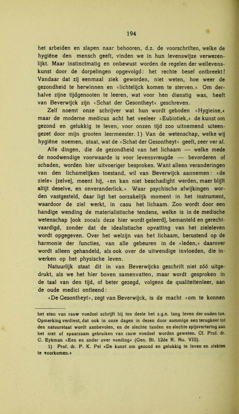 het arbeiden en slapen naar behooren, d.z. de voorschriften, welke de hygiëne den mensch geeft, vinden we in hun levenswijze verwezen- lijkt. Maar instinctmatig en onbewust worden de regelen der wellevens- kunst door de dorpelingen opgevolgd: het rechte besef ontbreekt! Vandaar dat zij eenmaal ziek geworden, niet weten, hoe weer de gezondheid te herwinnen en «lichtelijck komen te sterven.« Om der- halve zijne tijdgenooten te leeren, wat voor hen dienstig was, heeft van Beverwijck zijn «Schat der Gesontheyt« geschreven. Zelf noemt onze schrijver wat hun wordt geboden «Hygieine,« maar de moderne medicus acht het veeleer «Eubiotiek,« de kunst om gezond en gelukkig te leven, voor onzen tijd zoo uitnemend uiteen- gezet door mijn grooten leermeester. 1) Van de wetenschap, welke wij hygiëne noemen, staat, wat de «Schat der Gesontheyt« geeft, zeer ver af. Alle dingen, die de gezondheid van het lichaam — welke mede de noodwendige voorwaarde is voor levensvreugde — bevorderen of schaden, worden hier uitvoeriger besproken. Want alleen veranderingen van den lichamelijken toestand, wil van Beverwijck aannemen: «de ziele« [zelve], meent hij, «en kan niet beschadight werden, maer blijft altijt deselve, en onveranderlick.« Waar psychische afwijkingen wor- den vastgesteld, daar ligt het oorzakelijk moment in het instrument, waardoor de ziel werkt, in casu het lichaam. Zoo wordt door een handige wending de materialistische tendens, welke is in de medische wetenschap [ook zooals deze hier wordt geleerd], bemanteld en gerecht- vaardigd, zonder dat de idealistische opvatting van het zieleleven wordt opgegeven. Over het welzijn van het lichaam, berustend op de harmonie der functies, van alle gebeuren in de «leden,« daarover wordt alleen gehandeld, als ook over de uitwendige invloeden, die in- werken op het physische leven. Natuurlijk staat dit in van Beverwijcks geschrift niet zóó uitge- drukt, als we het hier boven samenvatten, maar wordt gesproken in de taal van den tijd, of beter gezegd, volgens de qualiteitenleer, aan de oude medici ontleend: «De Gesontheyt«, zegt van Beverwijck, is de macht «om te können het eten van rauw voedsel schrijft hij ten deele het z.g.n. lang leven der ouden toe. Opmerking verdient, dat ook in onze dagen in dezen door sommige een terugkeer tot den natuurstaat wordt aanbevolen, en de slechte tanden en slechte spijsvertering aan het niet of spaarzaam gebruiken van rauw voedsel worden geweten. Cf. Prof. dr. C. Eykman «Een en ander over voeding* (Gen. BI. 12de R. No. VIII). 1) Prof. dr. P. K. Pel «De kunst om gezond en gelukkig te leven en ziekten te voorkomen.«