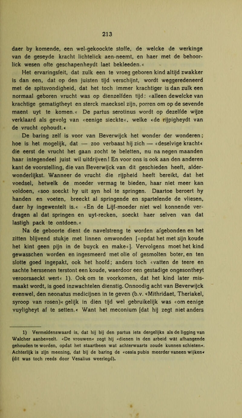 daer by komende, een wel-gekoockte Stoffe, de welcke de werkinge van de geseyde kracht lichtelick aen-neemt, en haer met de behoor- lick wesen ofte geschapenheydt laet bekleeden.« Het ervaringsfeit, dat zulk een te vroeg geboren kind altijd zwakker is dan een, dat op den juisten tijd verschijnt, wordt weggeredeneerd met de spitsvondigheid, dat het toch immer krachtiger is dan zulk een normaal geboren vrucht was op dienzelfden tijd: «alleen dewelcke van krachtige gematigtheyt en sterck maecksel zijn, porren om op de sevende maent uyt te komen.« De partus serotinus wordt op dezelfde wijze verklaard als gevolg van «eenige sieckte«, welke «de rijpigheydt van de vrucht ophoudt.« De baring zelf is voor van Beverwijck het wonder der wonderen; hoe is het mogelijk, dat — zoo verbaast hij zich — «deselvige kracht« die eerst de vrucht het gaan zocht te beletten, nu na negen maanden haar integendeel juist wil uitdrijven ! En voor ons is ook aan den anderen kant de voorstelling, die van Beverwijck van dit geschieden heeft, alder- wonderlijkst. Wanneer de vrucht die rijpheid heeft bereikt, dat het voedsel, hetwelk de moeder vermag te bieden, haar niet meer kan voldoen, «soo soeckt hy uit syn hol te springen. Daartoe beroert hy handen en voeten, breeckt al springende en spartelende de vliesen, daer hy ingewentelt is.« «En de Lijf-moeder niet wel könnende ver- dragen al dat springen en uyt-recken, soeckt haer selven van dat lastigh pack te ontdoen.« Na de geboorte dient de navelstreng te worden afgebonden en het zitten blijvend stukje met linnen omwonden [«opdat het met sijn koude het kint geen pijn in de buyck en make«]. Vervolgens moet het kind gewasschen worden en ingesmeerd met olie of gesmolten boter, en ten slotte goed ingepakt, ook het hoofd; anders toch «vatten de teere en sachte herssenen terstont een koude, waerdoor een gestadige ongesontheyt veroorsaeckt wert« 1). Ook om te voorkomen, dat het kind later mis- maakt wordt, is goed inzwachtelen dienstig. Onnoodig acht van Beverwijck evenwel, den neonatus medicijnen in te geven (b.v. «Mithridaet, Theriakel, syroop van rosen)« gelijk in dien tijd wel gebruikelijk was «om eenige vuyligheyt af te setten.« Want het meconium [dat hij zegt niet anders 1) Vermeldenswaard is, dat hij bij den partus iets dergelijks als de ligging van Walcher aanbeveelt. «De vrouwen« zegt hij «dienen in den arbeid wat afhangende gehouden te worden, opdat het staartbeen wat achterwaarts zoude kunnen schieten«. Achterlijk is zijn meening, dat bij de baring de «ossia pubis meerder vaneen wijken« (dit was toch reeds door Vesalius weerlegd).