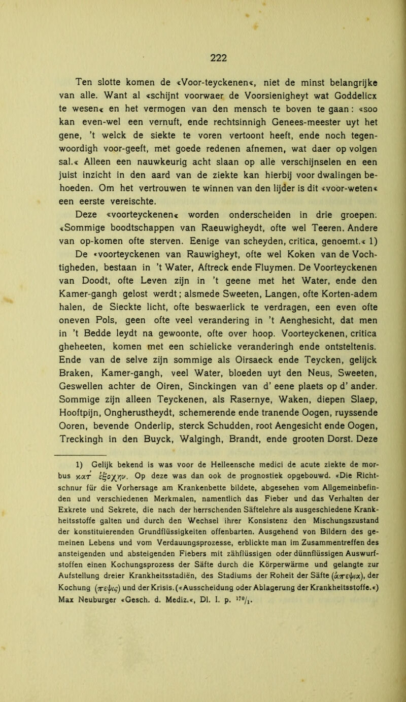 Ten slotte komen de «Voor-teyckenen«, niet de minst belangrijke van alle. Want al «schijnt voorwaer de Voorsienigheyt wat Goddelicx te wesen« en het vermogen van den mensch te boven te gaan: «soo kan even-wel een vernuft, ende rechtsinnigh Genees-meester uyt het gene, ’t welck de siekte te voren vertoont heeft, ende noch tegen- woordigh voor-geeft, met goede redenen afnemen, wat daer op volgen sal.« Alleen een nauwkeurig acht slaan op alle verschijnselen en een juist inzicht in den aard van de ziekte kan hierbij voor dwalingen be- hoeden. Om het vertrouwen te winnen van den lijder is dit «voor-weten* een eerste vereischte. Deze «voorteyckenen« worden onderscheiden in drie groepen. «Sommige boodtschappen van Raeuwigheydt, ofte wel Teeren. Andere van op-komen ofte sterven. Eenige van scheyden, critica, genoemt.« 1) De «voorteyckenen van Rauwigheyt, ofte wel Koken van de Voch- tigheden, bestaan in ’t Water, Aftreek ende Fluymen. De Voorteyckenen van Doodt, ofte Leven zijn in ’t geene met het Water, ende den Kamer-gangh gelost werdt; alsmede Sweeten, Langen, ofte Korten-adem halen, de Sieckte licht, ofte beswaerlick te verdragen, een even ofte oneven Pols, geen ofte veel verandering in ’t Aenghesicht, dat men in ’t Bedde leydt na gewoonte, ofte over hoop. Voorteyckenen, critica gheheeten, komen met een schielicke veranderingh ende ontsteltenis. Ende van de selve zijn sommige als Oirsaeck ende Teycken, gelijck Braken, Kamer-gangh, veel Water, bloeden uyt den Neus, Sweeten, Geswellen achter de Oiren, Sinckingen van d’ eene plaets op d’ ander. Sommige zijn alleen Teyckenen, als Rasernye, Waken, diepen Slaep, Hooftpijn, Ongherustheydt, schemerende ende tranende Oogen, ruyssende Ooren, bevende Onderlip, sterek Schudden, root Aengesicht ende Oogen, Treckingh in den Buyck, Walgingh, Brandt, ende grooten Dorst. Deze 1) Gelijk bekend is was voor de Helleensche medici de acute ziekte de mor- bus yt<xT kf-oyjtv. Op deze was dan ook de prognostiek opgebouwd. «Die Richt- schnur für die Vorhersage am Krankenbette bildete, abgesehen vom Allgemeinbefin- den und verschiedenen Merkmalen, namentlich das Fieber und das Verhalten der Exkrete und Sekrete, die nach der herrschenden Säftelehre als ausgeschiedene Krank- heitsstoffe galten und durch den Wechsel ihrer Konsistenz den Mischungszustand der konstituierenden Grundflüssigkeiten offenbarten. Ausgehend von Bildern des ge- meinen Lebens und vom Verdauungsprozesse, erblickte man im Zusammentreffen des ansteigenden und absteigenden Fiebers mit zähflüssigen oder dünnflüssigen Auswurf- stoffen einen Kochungsprozess der Säfte durch die Körperwärme und gelangte zur Aufstellung dreier Krankheitsstadien, des Stadiums der Roheit der Säfte («?r£i)/r«), der Kochung (tteiJnq) und der Krisis. («Ausscheidung oder Ablagerung der Krankheitsstoffe.«) Max Neuburger «Gesch. d. Mediz.«, Dl. I. p.