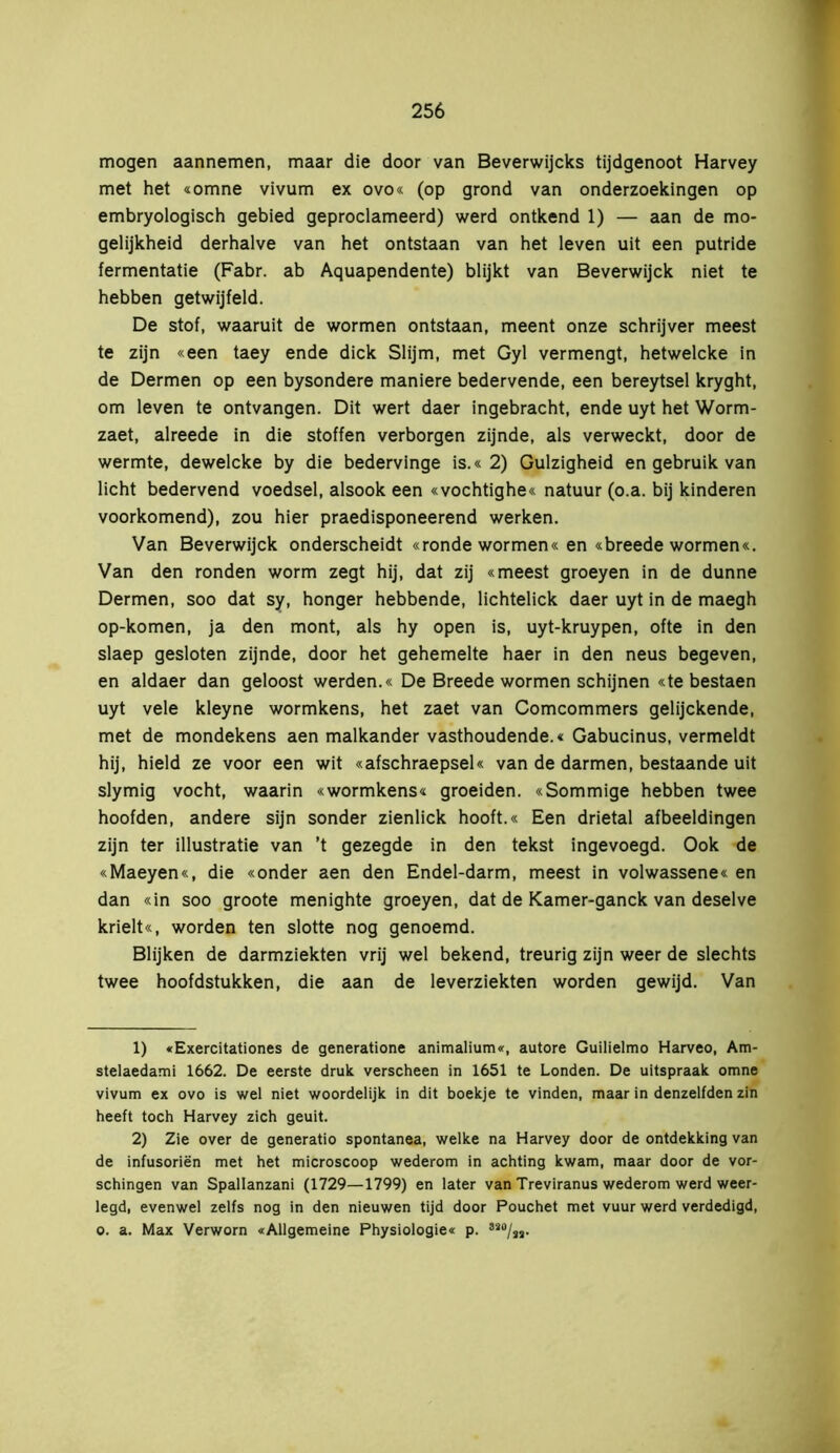 mogen aannemen, maar die door van Beverwijcks tijdgenoot Harvey met het «omne vivum ex ovo« (op grond van onderzoekingen op embryologisch gebied geproclameerd) werd ontkend 1) — aan de mo- gelijkheid derhalve van het ontstaan van het leven uit een putride fermentatie (Fabr. ab Aquapendente) blijkt van Beverwijck niet te hebben getwijfeld. De stof, waaruit de wormen ontstaan, meent onze schrijver meest te zijn «een taey ende dick Slijm, met Gyl vermengt, hetwelcke in de Dermen op een bysondere maniere bedervende, een bereytsel kryght, om leven te ontvangen. Dit wert daer ingebracht, ende uyt het Worm- zaet, alreede in die stoffen verborgen zijnde, als verweckt, door de wermte, dewelcke by die bedervinge is.« 2) Gulzigheid en gebruik van licht bedervend voedsel, alsook een «vochtighe« natuur (o.a. bij kinderen voorkomend), zou hier praedisponeerend werken. Van Beverwijck onderscheidt «ronde wormen« en «breede wormen«. Van den ronden worm zegt hij, dat zij «meest groeyen in de dunne Dermen, soo dat sy, honger hebbende, lichtelick daer uyt in de maegh op-komen, ja den mont, als hy open is, uyt-kruypen, ofte in den slaep gesloten zijnde, door het gehemelte haer in den neus begeven, en aldaer dan geloost werden.« De Breede wormen schijnen «te bestaen uyt vele kleyne wormkens, het zaet van Comcommers gelijckende, met de mondekens aen malkander vasthoudende.« Gabucinus, vermeldt hij, hield ze voor een wit «afschraepsel« van de darmen, bestaande uit slymig vocht, waarin «wormkens« groeiden. «Sommige hebben twee hoofden, andere sijn sonder zienlick hooft.« Een drietal afbeeldingen zijn ter illustratie van ’t gezegde in den tekst ingevoegd. Ook de «Maeyen«, die «onder aen den Endel-darm, meest in volwassene« en dan «in soo groote menighte groeyen, dat de Kamer-ganck van deselve krielt«, worden ten slotte nog genoemd. Blijken de darmziekten vrij wel bekend, treurig zijn weer de slechts twee hoofdstukken, die aan de leverziekten worden gewijd. Van 1) «Exercitationes de generatione animalium«, autore Guilielmo Harveo, Am- stelaedami 1662. De eerste druk verscheen in 1651 te Londen. De uitspraak omne vivum ex ovo is wel niet woordelijk in dit boekje te vinden, maar in denzelfden zin heeft toch Harvey zich geuit. 2) Zie over de generatio spontanea, welke na Harvey door de ontdekking van de infusoriën met het microscoop wederom in achting kwam, maar door de vor- schingen van Spallanzani (1729—1799) en later van Treviranus wederom werd weer- legd, evenwel zelfs nog in den nieuwen tijd door Pouchet met vuur werd verdedigd, o. a. Max Verworn «Allgemeine Physiologie« p. 8S0/SS.