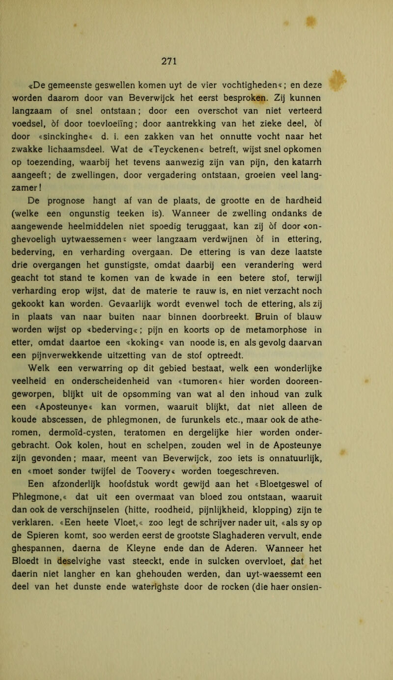 «De gemeenste geswellen komen uyt de vier vochtigheden«; en deze worden daarom door van Beverwijck het eerst besproken. Zij kunnen langzaam of snel ontstaan; door een overschot van niet verteerd voedsel, öf door toevloeiing; door aantrekking van het zieke deel, öf door «sinckinghe« d. i. een zakken van het onnutte vocht naar het zwakke lichaamsdeel. Wat de «Teyckenen« betreft, wijst snel opkomen op toezending, waarbij het tevens aanwezig zijn van pijn, den katarrh aangeeft; de zwellingen, door vergadering ontstaan, groeien veel lang- zamer ! De prognose hangt af van de plaats, de grootte en de hardheid (welke een ongunstig teeken is). Wanneer de zwelling ondanks de aangewende heelmiddelen niet spoedig teruggaat, kan zij öf door «on- ghevoeligh uytwaessemen £ weer langzaam verdwijnen óf in ettering, bederving, en verharding overgaan. De ettering is van deze laatste drie overgangen het gunstigste, omdat daarbij een verandering werd geacht tot stand te komen van de kwade in een betere stof, terwijl verharding erop wijst, dat de materie te rauw is, en niet verzacht noch gekookt kan worden. Gevaarlijk wordt evenwel toch de ettering, als zij in plaats van naar buiten naar binnen doorbreekt. Bruin of blauw worden wijst op «bederving«; pijn en koorts op de metamorphose in etter, omdat daartoe een «koking« van noode is, en als gevolg daarvan een pijnverwekkende uitzetting van de stof optreedt. Welk een verwarring op dit gebied bestaat, welk een wonderlijke veelheid en onderscheidenheid van «tumoren« hier worden dooreen- geworpen, blijkt uit de opsomming van wat al den inhoud van zulk een «Aposteunye« kan vormen, waaruit blijkt, dat niet alleen de koude abscessen, de phlegmonen, de furunkels etc., maar ook de athe- romen, dermoid-cysten, teratomen en dergelijke hier worden onder- gebracht. Ook kolen, hout en schelpen, zouden wel in de Aposteunye zijn gevonden; maar, meent van Beverwijck, zoo iets is onnatuurlijk, en «moet sonder twijfel de Toovery« worden toegeschreven. Een afzonderlijk hoofdstuk wordt gewijd aan het «Bloetgeswel of Phlegmone,« dat uit een overmaat van bloed zou ontstaan, waaruit dan ook de verschijnselen (hitte, roodheid, pijnlijkheid, klopping) zijn te verklaren. «Een heete Vloet,« zoo legt de schrijver nader uit, «als sy op de Spieren komt, soo werden eerst de grootste Slaghaderen vervult, ende ghespannen, daerna de Kleyne ende dan de Aderen. Wanneer het Bloedt in deselvighe vast steeckt, ende in sulcken overvloet, dat het daerin niet langher en kan ghehouden werden, dan uyt-waessemt een deel van het dunste ende waterighste door de rocken (die haer onsien-