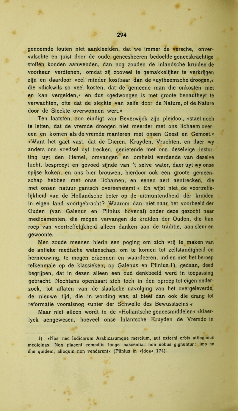genoemde fouten niet aankleefden, dat we immer de versehe, onver- valschte en juist door de oude geneesheeren bedoelde geneeskrachtige stoffen konden aanwenden, dan nog zouden de inlandsche kruiden de voorkeur verdienen, omdat zij zooveel te gemakkelijker te verkrijgen zijn en daardoor veel minder kostbaar dan de «uytheemsche droogen,« die «dickwils so veel kosten, dat de gemeene man die onkosten niet en kan vergelden,* en dus «gedwongen is met groote benautheyt te verwachten, ofte dat de sieckte van selfs door de Nature, of de Nature door de Sieckte overwonnen wert.« Ten laatsten, zoo eindigt van Beverwijck zijn pleidooi, «staet noch te letten, dat de vremde droogen niet meerder met ons lichaem over- een en komen als de vremde manieren met onsen Geest en Gemoet.« «Want het gaet vast, dat de Dieren, Kruyden, Vruchten, en daer wy anders ons voedsel uyt trecken, genietende met ons deselvige instor- ting uyt den Hemel, omvangen en omhelst werdende van deselve lucht, besproeyt en gevoed sijnde van ’t selve water, daer uyt wy onse spijse koken, en ons bier brouwen, hierdoor ook een groote gemeen- schap hebben met onse lichamen, en eenen aert aentrecken, die met onsen natuur gantsch overeenstemt.« En wijst niet de voortreffe- lijkheid van de Hollandsche boter op de uitmuntendheid der kruiden in eigen land voortgebracht? Waarom dan niet naar het voorbeeld der Ouden (van Galenus en Plinius bovenal) onder deze gezocht naar medicamenten, die mogen vervangen de kruiden der Ouden, die hun roep van voortreffelijkheid alleen danken aan de traditie, aan sleur en gewoonte. Men zoude meenen hierin een poging om zich vrij te maken van de antieke medische wetenschap, om te komen tot zelfstandigheid en hernieuwing, te mogen erkennen en waardeeren, indien niet het beroep telkenmale op de klassieken, op Galenus en Plinius 1), gedaan, deed begrijpen, dat in dezen alleen een oud denkbeeld werd in toepassing gebracht. Nochtans openbaart zich toch in den oproep tot eigen onder- zoek, tot aflaten van de slaafsche navolging van het overgeleverde, de nieuwe tijd, die in wording was, al bleef dan ook die drang tot reformatie vooralsnog «unter der Schwelle des Bewusstseins.« Maar niet alleen wordt in de «Hollantsche geneesmiddelen« «klaer- lyck aengewesen, hoeveel onse Inlantsche Kruyden de Vremde in 1) «Nos nee Indicarum Arabicarumque mercium, aut externi orbis attingimus medicinas. Non placent remediis longe nascentia: non nobus gignuntur: imo ne illis quidem, alioquin non venderent« (Plinius in «Idea* 174).