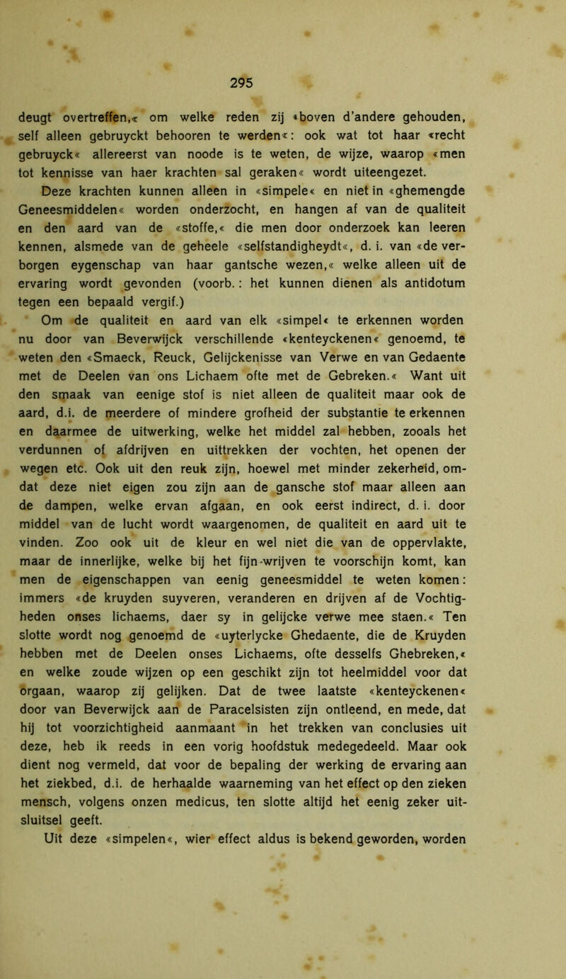 deugt overtreffen,« om welke reden zij »boven d’andere gehouden, self alleen gebruyckt behooren te werden*: ook wat tot haar «recht gebruyck« allereerst van noode is te weten, de wijze, waarop «men tot kennisse van haer krachten sal geraken« wordt uiteengezet. Deze krachten kunnen alleen in «simpele« en niet in «ghemengde Geneesmiddelen« worden onderzocht, en hangen af van de qualiteit en den aard van de «Stoffe,« die men door onderzoek kan leeren kennen, alsmede van de geheele «selfstandigheydt«, d. i. van «de ver- borgen eygenschap van haar gantsche wezen,« welke alleen uit de ervaring wordt gevonden (voorb.: het kunnen dienen als antidotum tegen een bepaald vergif.) Om de qualiteit en aard van elk «simpel« te erkennen worden nu door van Beverwijck verschillende «kenteyckenen« genoemd, te weten den «Smaeck, Reuck, Gelijckenisse van Verwe en van Gedaente met de Deelen van ons Lichaem ofte met de Gebreken.« Want uit den smaak van eenige stof is niet alleen de qualiteit maar ook de aard, d.i. de meerdere of mindere grofheid der substantie te erkennen en daarmee de uitwerking, welke het middel zal hebben, zooals het verdunnen of afdrijven en uittrekken der vochten, het openen der wegen etc. Ook uit den reuk zijn, hoewel met minder zekerheid, om- dat deze niet eigen zou zijn aan de gansche stof maar alleen aan de dampen, welke ervan afgaan, en ook eerst indirect, d. i. door middel van de lucht wordt waargenomen, de qualiteit en aard uit te vinden. Zoo ook uit de kleur en wel niet die van de oppervlakte, maar de innerlijke, welke bij het fijn-wrijven te voorschijn komt, kan men de eigenschappen van eenig geneesmiddel te weten komen: immers «de kruyden suyveren, veranderen en drijven af de Vochtig- heden onses lichaems, daer sy in gelijcke verwe mee staen.« Ten slotte wordt nog genoemd de «uyterlycke Ghedaente, die de Kruyden hebben met de Deelen onses Lichaems, ofte desselfs Ghebreken,« en welke zoude wijzen op een geschikt zijn tot heelmiddel voor dat orgaan, waarop zij gelijken. Dat de twee laatste «kenteyckenen« door van Beverwijck aan de Paracelsisten zijn ontleend, en mede, dat hij tot voorzichtigheid aanmaant in het trekken van conclusies uit deze, heb ik reeds in een vorig hoofdstuk medegedeeld. Maar ook dient nog vermeld, dat voor de bepaling der werking de ervaring aan het ziekbed, d.i. de herhaalde waarneming van het effect op den zieken mensch, volgens onzen medicus, ten slotte altijd het eenig zeker uit- sluitsel geeft. Uit deze «simpelen«, wier effect aldus is bekend geworden, worden