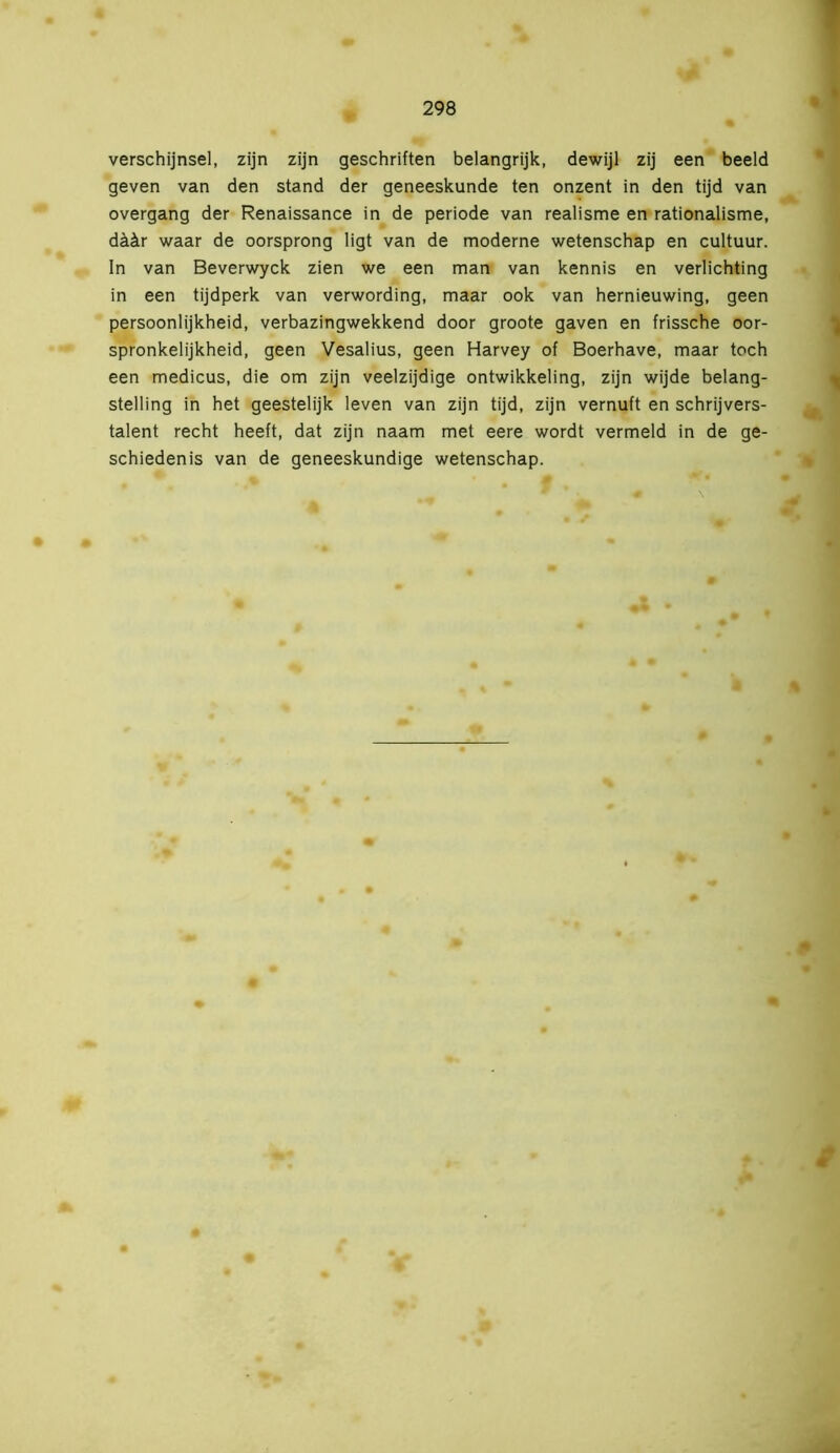 verschijnsel, zijn zijn geschriften belangrijk, dewijl zij een beeld geven van den stand der geneeskunde ten onzent in den tijd van overgang der Renaissance in de periode van realisme en rationalisme, däär waar de oorsprong ligt van de moderne wetenschap en cultuur. In van Beverwyck zien we een man van kennis en verlichting in een tijdperk van verwording, maar ook van hernieuwing, geen persoonlijkheid, verbazingwekkend door groote gaven en frissche oor- spronkelijkheid, geen Vesalius, geen Harvey of Boerhave, maar toch een medicus, die om zijn veelzijdige ontwikkeling, zijn wijde belang- stelling in het geestelijk leven van zijn tijd, zijn vernuft en schrijvers- talent recht heeft, dat zijn naam met eere wordt vermeld in de ge- schiedenis van de geneeskundige wetenschap.