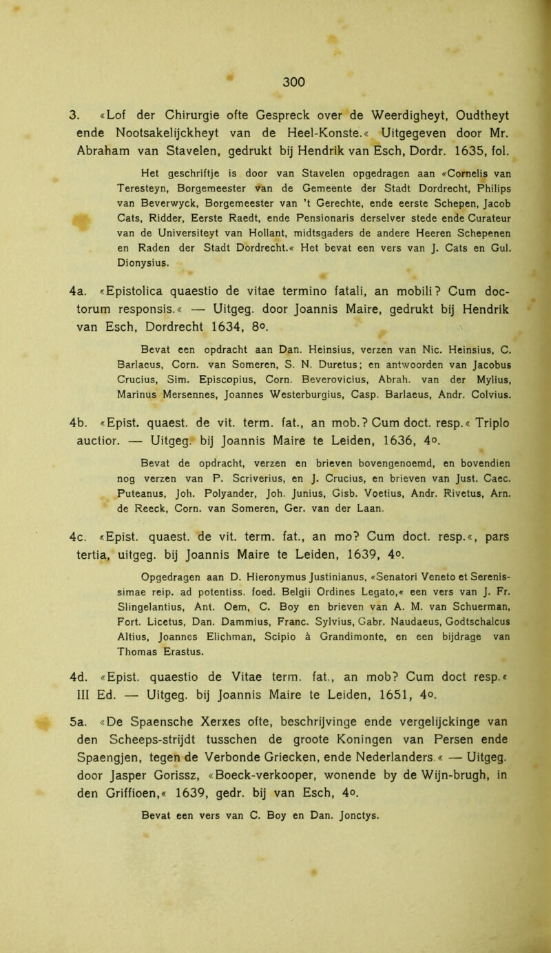 3. «Lof der Chirurgie ofte Gespreek over de Weerdigheyt, Oudtheyt ende Nootsakelijckheyt van de Heel-Konste.« Uitgegeven door Mr. Abraham van Stavelen, gedrukt bij Hendrik van Esch, Dordr. 1635, fol. Het geschriftje is door van Stavelen opgedragen aan «Cornelis van Teresteyn, Borgemeester van de Gemeente der Stadt Dordrecht, Philips van Beverwyck, Borgemeester van ’t Gerechte, ende eerste Schepen, Jacob Cats, Ridder, Eerste Raedt, ende Pensionaris derselver stede ende Curateur van de Universiteyt van Hollant, midtsgaders de andere Heeren Schepenen en Raden der Stadt Dordrecht.« Het bevat een vers van J. Cats en Gul. Dionysius. 4a. «Epistolica quaestio de vitae termino fatali, an mobili? Cum doc- torum responsis.« — Uitgeg. door Joannis Maire, gedrukt bij Hendrik van Esch, Dordrecht 1634, 8°. Bevat een opdracht aan Dan. Heinsius, verzen van Nie. Heinsius, C. Barlaeus, Corn. van Someren, S. N. Duretus; en antwoorden van Jacobus Crucius, Sim. Episcopius, Corn. Beverovicius, Abrah. van der Mylius, Marinus Mersennes, Joannes Westerburgius, Casp. Barlaeus, Andr. Colvius. 4b. «Epist. quaest. de vit. term. fat., an mob.? Cum doet. resp.« Triplo auctior. — Uitgeg. bij Joannis Maire te Leiden, 1636, 4°. Bevat de opdracht, verzen en brieven bovengenoemd, en bovendien nog verzen van P. Scriverius, en J. Crucius, en brieven van Just. Caec. Puteanus, Joh. Polyander, Joh. Junius, Gisb. Voetius, Andr. Rivetus, Arn. de Reeck, Corn. van Someren, Ger. van der Laan. 4c. «Epist. quaest. de vit. term. fat., an mo? Cum doet. resp.«, pars tertia, uitgeg. bij Joannis Maire te Leiden, 1639, 4°. Opgedragen aan D. Hieronymus Justinianus, «Senatori Veneto et Serenis- simae reip. ad potentiss. foed. Belgii Ordines Legato,« een vers van J. Fr. Slingelantius, Ant. Oem, C. Boy en brieven van A. M. van Schuerman, Fort. Licetus, Dan. Dammius, Franc. Sylvius, Gabr. Naudaeus, Godtschalcus Altius, Joannes Elichman, Scipio ä Grandimonte, en een bijdrage van Thomas Erastus. 4d. «Epist. quaestio de Vitae term. fat., an mob? Cum doet resp.« lil Ed. — Uitgeg. bij Joannis Maire te Leiden, 1651, 4°. 5a. «De Spaensche Xerxes ofte, beschrijvinge ende vergelijekinge van den Scheeps-strijdt tusschen de groote Köningen van Persen ende Spaengjen, tegen de Verbonde Griecken, ende Nederlanders « — Uitgeg. door Jasper Gorissz, «Boeck-verkooper, wonende by de Wijn-brugh, in den Griffioen,« 1639, gedr. bij van Esch, 4°. Bevat een vers van C. Boy en Dan. Jonctys.