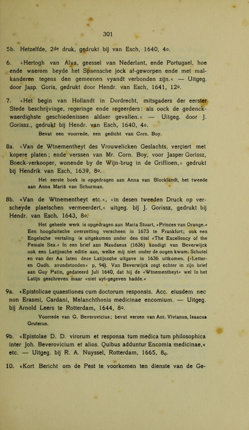 5b. Hetzelfde, 2de druk, gedrukt bij van Esch, 1640, 4o. 6. «Hertogh van Al va, geessei van Nederlant, ende Portugael, hoe ende waerom beyde het Spaensche jock af-geworpen ende met mal- kanderen tegens den gemeenen vyandt verbonden zijn.« — Uitgeg. door Jasp. Goris, gedrukt door Hendr. van Esch, 1641, 12°. 7. «Het begin van Hollandt in Dordrecht, mitsgaders der eerster Stede beschrijvinge, regeringe ende regeerders: als oock de gedenck- waerdighste geschiedenissen aldaer gevallen.« — Uitgeg. door J. Gorissz., gedrukt bij Hendr. van Esch, 1640, 4o. Bevat een voorrede, een gedicht van Corn. Boy. 8a. «Van de Wtnementheyt des Vrouwelicken Geslachts, verkiert met kopere platen; ende verssen van Mr. Corn. Boy, voor Jasper Gorissz, Boeck-verkooper, wonende by de Wijn-brug in de Griffioen,« gedrukt bij Hendrik van Esch, 1639, 8o. Het eerste boek is opgedragen aan Anna van Blocklandt, het tweede aan Anna Mariä van Schurman. 8b. «Van de Wtnementheyt etc.«, «in desen tweeden Druck op ver- scheyde plaetschen vermeerdert,« uitgeg. bij J. Gorissz, gedrukt bij Hendr. van Esch. 1643, 8o. Het geheele werk is opgedragen aan Maria Stuart, »Princes van Orange.« Een hoogduitsche overzetting verscheen in 1673 te Frankfort; ook een Engelsche vertaling is uitgekomen onder den titel «The Excellency of the Female Sex.« In een brief aan Naudaeus (1636) kondigt van Beverwijck ook een Latijnsche editie aan, welke mij niet onder de oogen kwam. Schotel en van der Aa laten deze Latijnsche uitgave in 1636 uitkomen. («Letter- en Oudh. avondstonden« p, 94). Van Beverwijck zegt echter in zijn brief aan Guy Patin, gedateerd Juli 1640, dat hij de «Wtnementheyt« wel in het Latijn geschreven maar «niet uyt-gegeven hadde.« 9a. «Epistolicae quaestiones cum doctorum responsis. Acc. eiusdem nee non Erasmi, Cardani, Melanchthonis medicinae encomium. — Uitgeg. bij Arnold Leers te Rotterdam, 1644, 8°. Voorrede van G. Beverovicius; bevat verzen van Ant. Vivianus, Isaacus Gruterus. 9b. «Epistolae D. D. virorum et responsa turn medica turn philosophica inter Joh. Beverovicium et alios. Quibus adduntur Encomia medicinae,« etc. — Uitgeg. bij R. A. Nuyssel, Rotterdam, 1665, 80. 10. «Kort Bericht om de Pest te voorkomen ten dienste van de Ge-