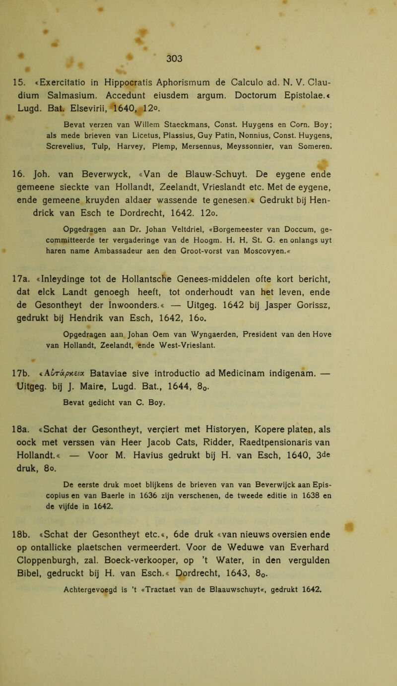 15. «Exercitatio in Hippocratis Aphorismum de Calculo ad. N. V. Gau- dium Salmasium. Accedunt eiusdem argum. Doctorum Epistolae.« Lugd. Bat. Elsevirii, 1640, 12°. Bevat verzen van Willem Staeckmans, Const. Huygens en Corn. Boy; als mede brieven van Licetus, Plassius, Guy Patin, Nonnius, Const. Huygens, Screvelius, Tulp, Harvey, Plemp, Mersennus, Meyssonnier, van Someren. 16. Joh. van Beverwyck, «Van de Blauw-Schuyt. De eygene ende gemeene sieckte van Hollandt, Zeelandt, Vrieslandt etc. Met de eygene, ende gemeene kruyden aldaer wassende te genesen.« Gedrukt bij Hen- drick van Esch te Dordrecht, 1642. 12o. Opgedragen aan Dr. Johan Veltdriel, «Borgemeester van Doccum, ge- committeerde ter vergaderinge van de Hoogm. H. H. St. G. en onlangs uyt haren name Ambassadeur aen den Groot-vorst van Moscovyen.« 17a. «Inleydinge tot de Hollantsche Genees-middelen ofte kort bericht, dat elck Landt genoegh heeft, tot onderhoudt van het leven, ende de Gesontheyt der Inwoonders.« — Uitgeg. 1642 bij Jasper Gorissz, gedrukt bij Hendrik van Esch, 1642, 16o. Opgedragen aan Johan Oem van Wyngaerden, President van den Hove van Hollandt, Zeelandt, ende West-Vrieslant. 17b. «A£r«/j>c£Me Bataviae sive introductio ad Medicinam indigenam. — Uitgeg. bij J. Maire, Lugd. Bat., 1644, 80. Bevat gedieht van C. Boy. 18a. «Schat der Gesontheyt, verliert met Historyen, Kopere platen, als oock met verssen van Heer Jacob Cats, Ridder, Raedtpensionaris van Hollandt.« — Voor M. Havius gedrukt bij H. van Esch, 1640, 3de druk, 8o. De eerste druk moet blijkens de brieven van van Beverwijck aan Epis- copius en van Baerle in 1636 zijn verschenen, de tweede editie in 1638 en de vijfde in 1642. 18b. «Schat der Gesontheyt etc.«, 6de druk «van nieuws oversien ende op ontallicke plaetschen vermeerdert. Voor de Weduwe van Everhard Cloppenburgh, zal. Boeck-verkooper, op ’t Water, in den vergulden Bibel, gedruckt bij H. van Esch.« Dordrecht, 1643, 80. Achtergevoegd is ’t «Tractaet van de Blaauwschuyt«, gedrukt 1642.