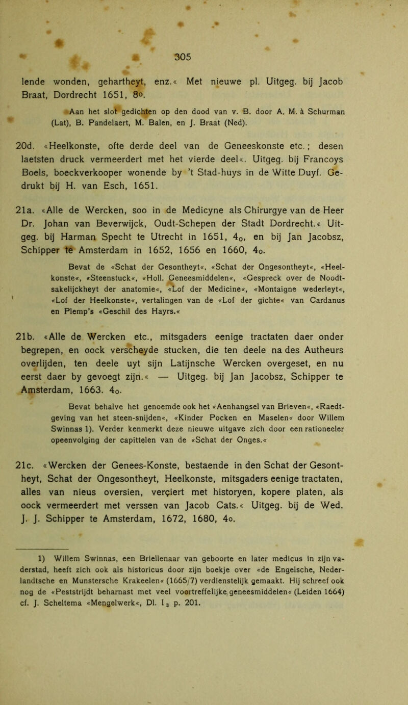 lende wonden, gehartheyt, enz.« Met nieuwe pl. Uitgeg. bij Jacob Braat, Dordrecht 1651, 80. Aan het slot gedichten op den dood van v. B. door A. M. k Schurman (Lat), B. Pandelaert, M. Balen, en J. Braat (Ned). 20d. «Heelkonste, ofte derde deel van de Geneeskonste etc.; desen laetsten druck vermeerdert met het vierde deel«. Uitgeg. bij Francoys Boels, boeckverkooper wonende by ’t Stad-huys in de Witte Duyf. Ge- drukt bij H. van Esch, 1651. 21a. «Alle de Wercken, soo in de Medicyne als Chirurgye van de Heer Dr. Johan van Beverwijck, Oudt-Schepen der Stadt Dordrecht.« Uit- geg. bij Harman Specht te Utrecht in 1651, 40, en bij Jan Jacobsz, Schipper te Amsterdam in 1652, 1656 en 1660, 4o. Bevat de «Schat der Gesontheyt«, «Schat der Ongesontheyt«, «Heel- konste«, «Steenstuck«, «Holl. Geneesmiddelen«, «Gespreek over de Noodt- sakelijckheyt der anatomie«, «Lof der Medicine«, «Montaigne wederleyt«, «Lof der Heelkonste«, vertalingen van de «Lof der gichte« van Cardanus en Plemp’s «Geschil des Hayrs.« 21b. «Alle de Wercken etc., mitsgaders eenige tractaten daer onder begrepen, en oock verscheyde stucken, die ten deele na des Autheurs overlijden, ten deele uyt sijn Latijnsche Wercken overgeset, en nu eerst daer by gevoegt zijn.« — Uitgeg. bij Jan Jacobsz, Schipper te Amsterdam, 1663. 40. Bevat behalve het genoemde ook het «Aenhangsel van Brieven«, «Raedt- geving van het steen-snijden«, «Kinder Pocken en Maselen« door Willem Swinnas 1). Verder kenmerkt deze nieuwe uitgave zich door een rationeeler opeenvolging der capittelen van de «Schat der Onges.« 21c. «Wercken der Genees-Konste, bestaende in den Schat der Gesont- heyt, Schat der Ongesontheyt, Heelkonste, mitsgaders eenige tractaten, alles van nieus oversien, verkiert met historyen, kopere platen, als oock vermeerdert met verssen van Jacob Cats.« Uitgeg. bij de Wed. J. J. Schipper te Amsterdam, 1672, 1680, 4o. 1) Willem Swinnas, een Briellenaar van geboorte en later medicus in zijn va- derstad, heeft zich ook als historicus door zijn boekje over «de Engelsche, Neder- landtsche en Munstersche Krakeelen« (1665/7) verdienstelijk gemaakt. Hij schreef ook nog de «Peststrijdt beharnast met veel voortreffelijke geneesmiddelen« (Leiden 1664) cf. J. Scheltema «Mengelwerk«, Dl. 13 p. 201.