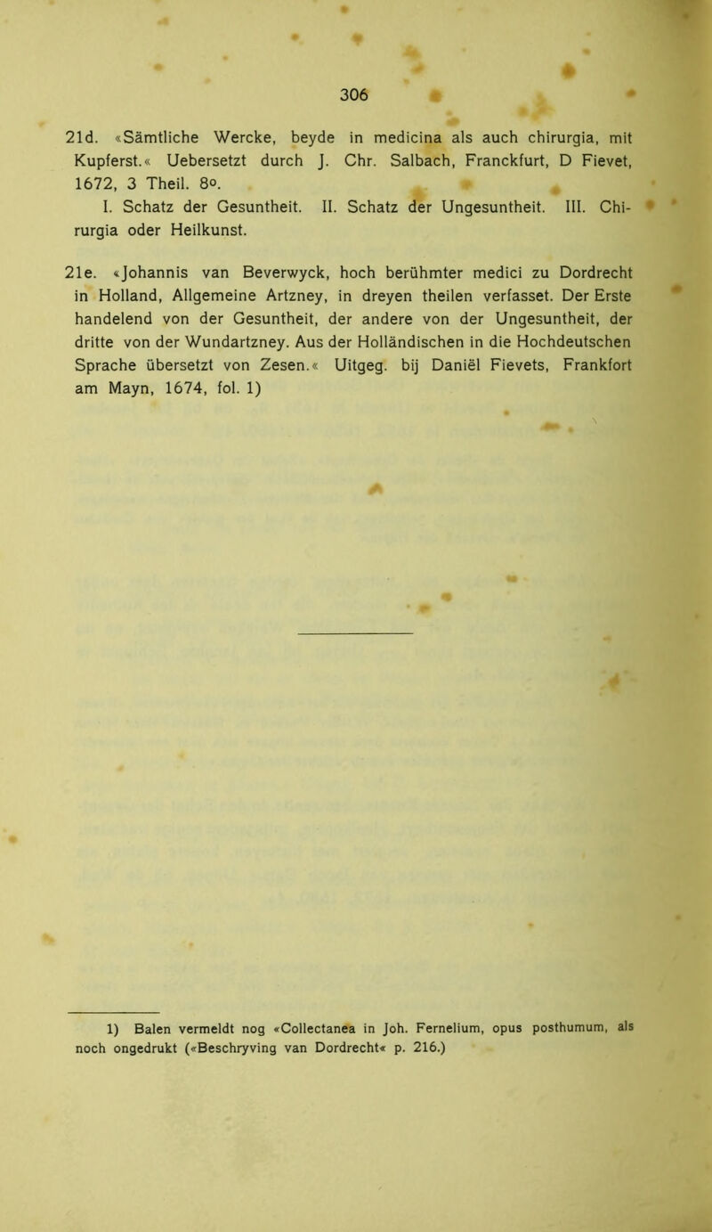 21 d. «Sämtliche Wercke, beyde in medicina als auch chirurgia, mit Kupferst.« Uebersetzt durch J. Chr. Salbach, Franckfurt, D Fievet, 1672, 3 Theil. 8°. I. Schatz der Gesuntheit. II. Schatz der Ungesuntheit. III. Chi- • rurgia oder Heilkunst. 21e. «Johannis van Beverwyck, hoch berühmter medici zu Dordrecht in Holland, Allgemeine Artzney, in dreyen theilen verfasset. Der Erste handelend von der Gesuntheit, der andere von der Ungesuntheit, der dritte von der Wundartzney. Aus der Holländischen in die Hochdeutschen Sprache übersetzt von Zesen.« Uitgeg. bij Daniël Fievets, Frankfort am Mayn, 1674, fol. 1) 1) Balen vermeldt nog «Collectanea in Joh. Fernelium, opus posthumum, als noch ongedrukt («Beschryving van Dordrecht« p. 216.)